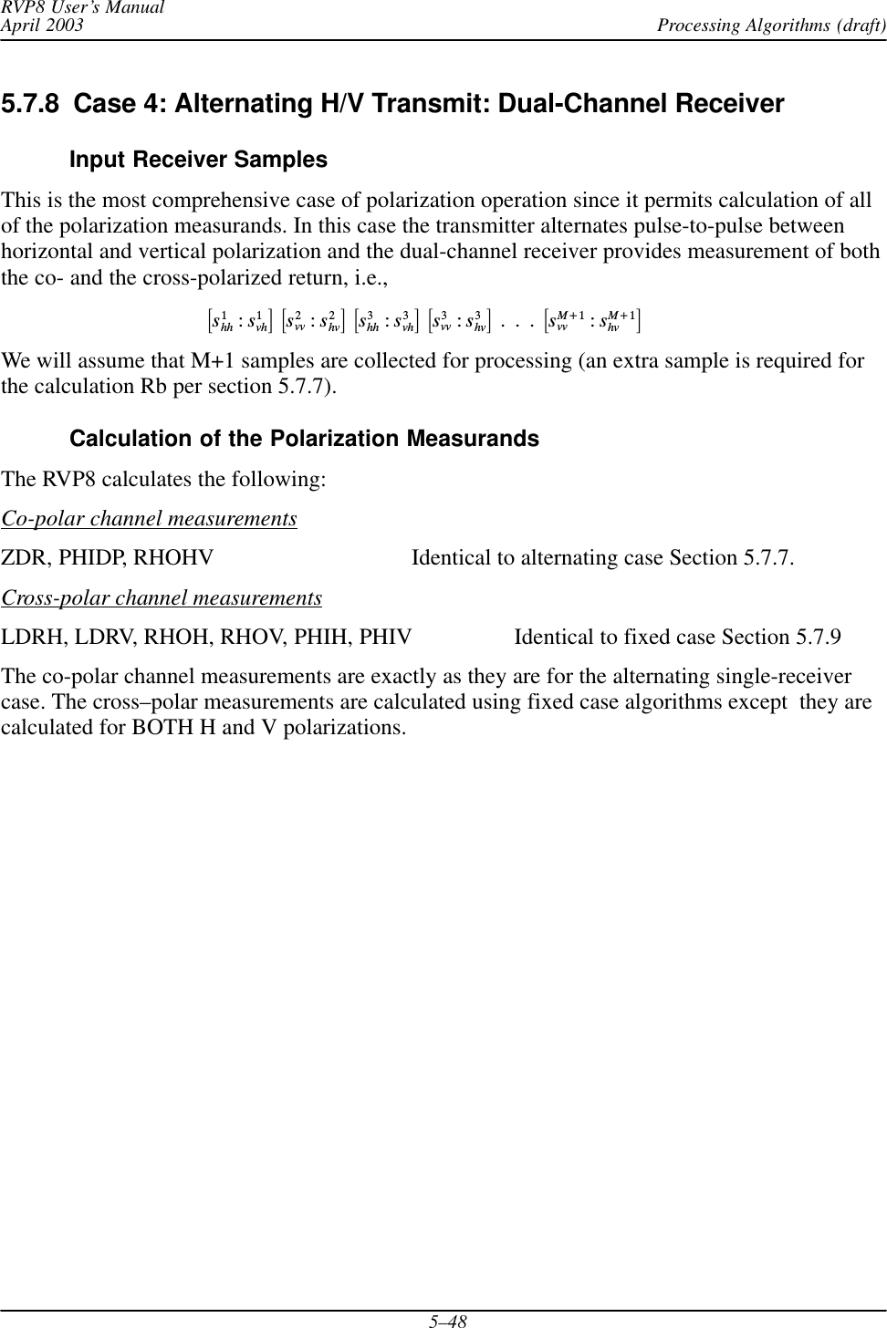 Processing Algorithms (draft)RVP8 User’s ManualApril 20035–485.7.8  Case 4: Alternating H/V Transmit: Dual-Channel ReceiverInput Receiver SamplesThis is the most comprehensive case of polarization operation since it permits calculation of allof the polarization measurands. In this case the transmitter alternates pulse-to-pulse betweenhorizontal and vertical polarization and the dual-channel receiver provides measurement of boththe co- and the cross-polarized return, i.e.,ƪs1hh :s1vhƫĄƪs2vv :s2hvƫĄƪs3hh :s3vhƫĄƪs3vv :s3hvƫĄ.Ą.Ą.ĄƪsM)1vv :sM)1hv ƫWe will assume that M+1 samples are collected for processing (an extra sample is required forthe calculation Rb per section 5.7.7).Calculation of the Polarization MeasurandsThe RVP8 calculates the following:Co-polar channel measurementsZDR, PHIDP, RHOHV Identical to alternating case Section 5.7.7.Cross-polar channel measurementsLDRH, LDRV, RHOH, RHOV, PHIH, PHIV Identical to fixed case Section 5.7.9The co-polar channel measurements are exactly as they are for the alternating single-receivercase. The cross–polar measurements are calculated using fixed case algorithms except  they arecalculated for BOTH H and V polarizations.
