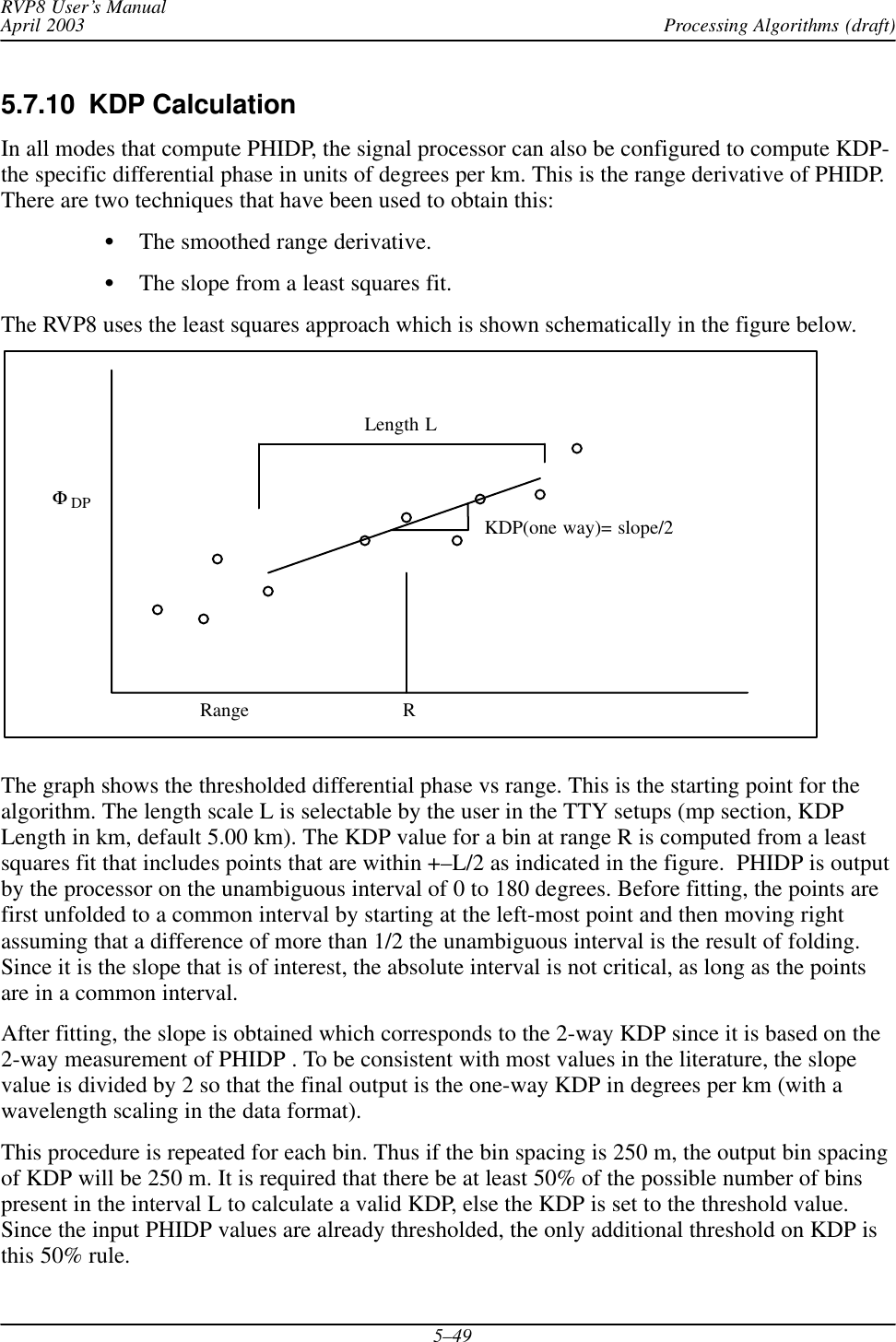 Processing Algorithms (draft)RVP8 User’s ManualApril 20035–495.7.10  KDP CalculationIn all modes that compute PHIDP, the signal processor can also be configured to compute KDP-the specific differential phase in units of degrees per km. This is the range derivative of PHIDP.There are two techniques that have been used to obtain this:SThe smoothed range derivative.SThe slope from a least squares fit.The RVP8 uses the least squares approach which is shown schematically in the figure below.RangeΦDPLength LRKDP(one way)= slope/2The graph shows the thresholded differential phase vs range. This is the starting point for thealgorithm. The length scale L is selectable by the user in the TTY setups (mp section, KDPLength in km, default 5.00 km). The KDP value for a bin at range R is computed from a leastsquares fit that includes points that are within +–L/2 as indicated in the figure.  PHIDP is outputby the processor on the unambiguous interval of 0 to 180 degrees. Before fitting, the points arefirst unfolded to a common interval by starting at the left-most point and then moving rightassuming that a difference of more than 1/2 the unambiguous interval is the result of folding.Since it is the slope that is of interest, the absolute interval is not critical, as long as the pointsare in a common interval.After fitting, the slope is obtained which corresponds to the 2-way KDP since it is based on the2-way measurement of PHIDP . To be consistent with most values in the literature, the slopevalue is divided by 2 so that the final output is the one-way KDP in degrees per km (with awavelength scaling in the data format).This procedure is repeated for each bin. Thus if the bin spacing is 250 m, the output bin spacingof KDP will be 250 m. It is required that there be at least 50% of the possible number of binspresent in the interval L to calculate a valid KDP, else the KDP is set to the threshold value.Since the input PHIDP values are already thresholded, the only additional threshold on KDP isthis 50% rule.