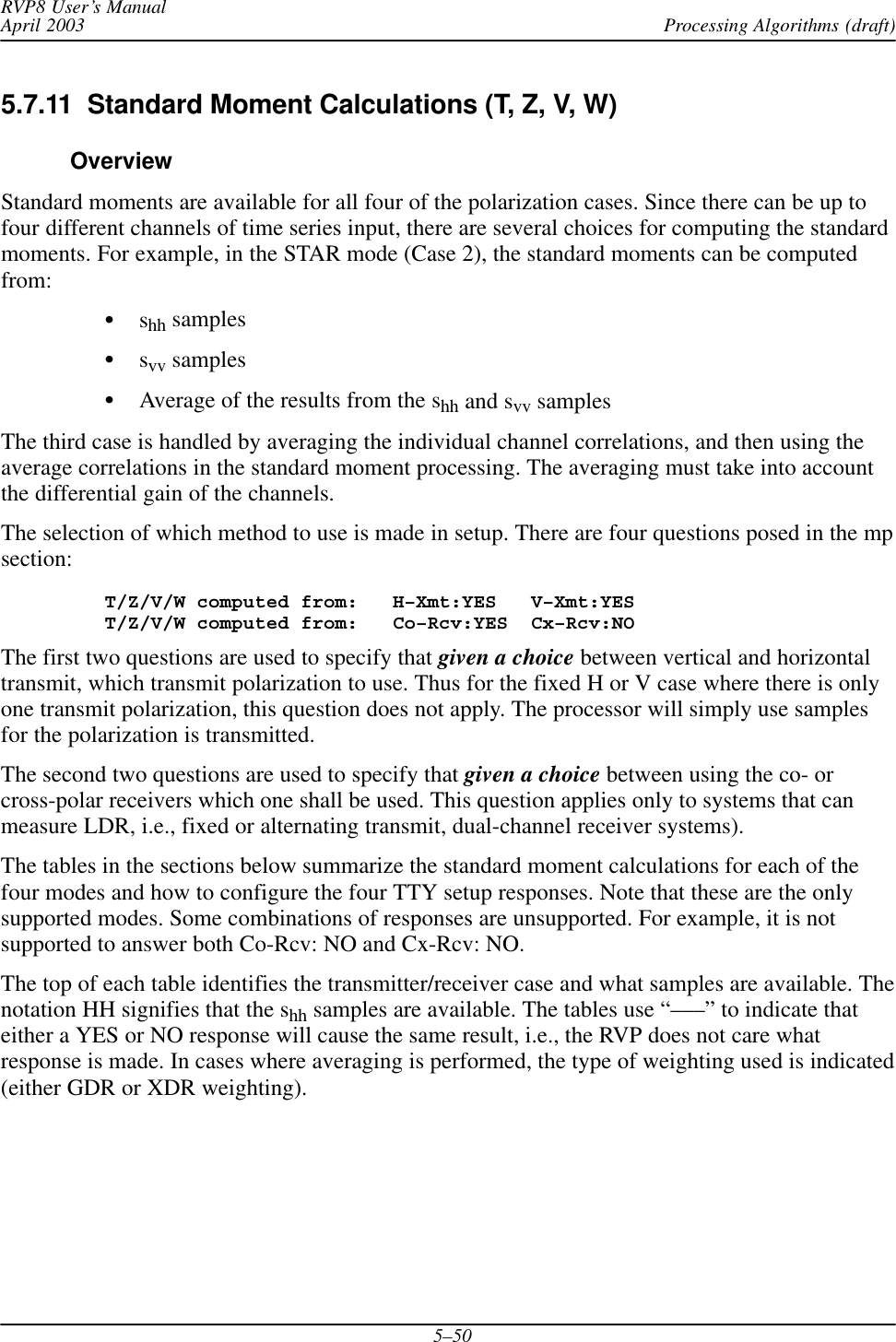 Processing Algorithms (draft)RVP8 User’s ManualApril 20035–505.7.11  Standard Moment Calculations (T, Z, V, W)OverviewStandard moments are available for all four of the polarization cases. Since there can be up tofour different channels of time series input, there are several choices for computing the standardmoments. For example, in the STAR mode (Case 2), the standard moments can be computedfrom:Sshh samplesSsvv samplesSAverage of the results from the shh and svv samplesThe third case is handled by averaging the individual channel correlations, and then using theaverage correlations in the standard moment processing. The averaging must take into accountthe differential gain of the channels.The selection of which method to use is made in setup. There are four questions posed in the mpsection:T/Z/V/W computed from:   H–Xmt:YES   V–Xmt:YES T/Z/V/W computed from:   Co–Rcv:YES  Cx–Rcv:NOThe first two questions are used to specify that given a choice between vertical and horizontaltransmit, which transmit polarization to use. Thus for the fixed H or V case where there is onlyone transmit polarization, this question does not apply. The processor will simply use samplesfor the polarization is transmitted.The second two questions are used to specify that given a choice between using the co- orcross-polar receivers which one shall be used. This question applies only to systems that canmeasure LDR, i.e., fixed or alternating transmit, dual-channel receiver systems).The tables in the sections below summarize the standard moment calculations for each of thefour modes and how to configure the four TTY setup responses. Note that these are the onlysupported modes. Some combinations of responses are unsupported. For example, it is notsupported to answer both Co-Rcv: NO and Cx-Rcv: NO.The top of each table identifies the transmitter/receiver case and what samples are available. Thenotation HH signifies that the shh samples are available. The tables use “–––” to indicate thateither a YES or NO response will cause the same result, i.e., the RVP does not care whatresponse is made. In cases where averaging is performed, the type of weighting used is indicated(either GDR or XDR weighting).