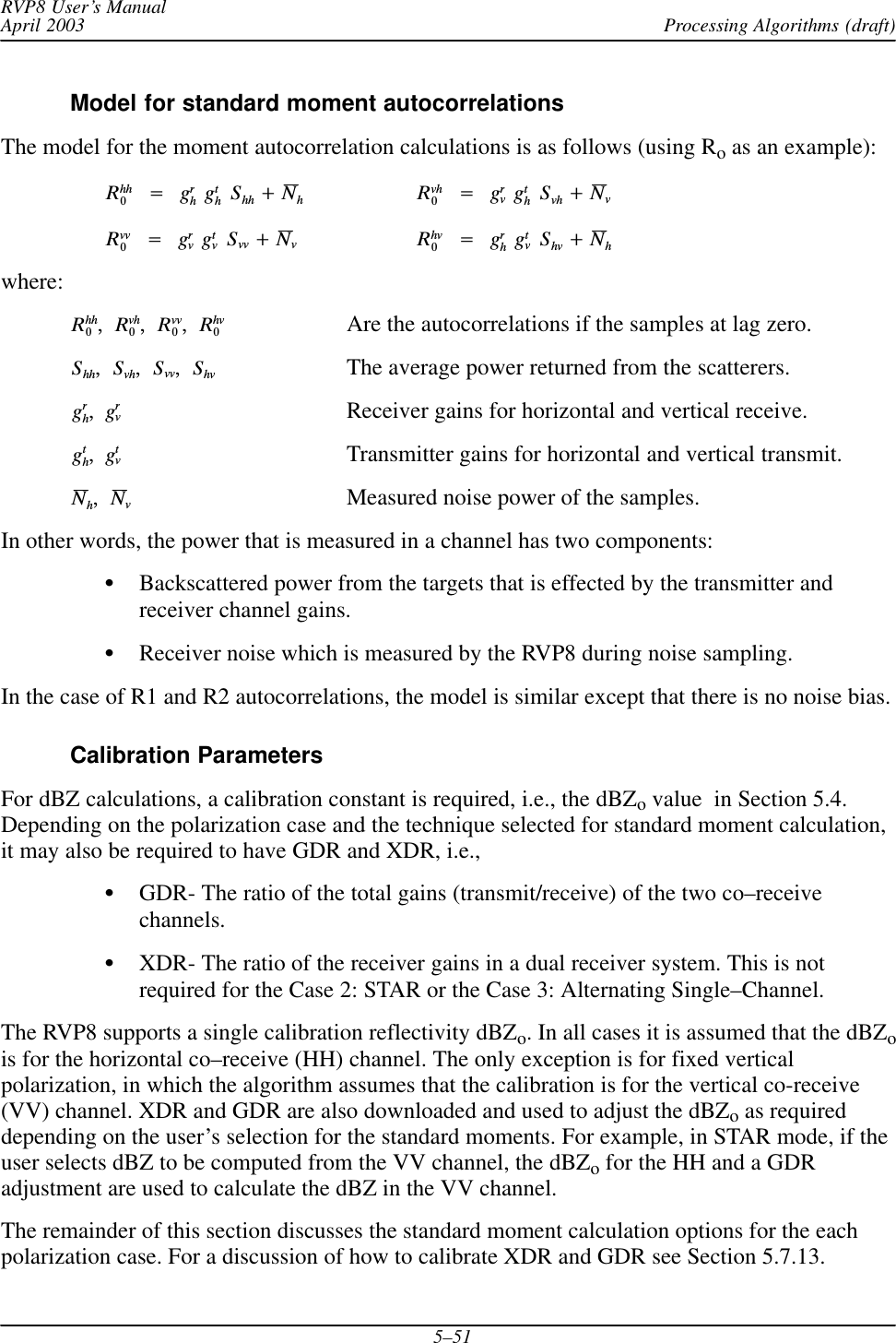 Processing Algorithms (draft)RVP8 User’s ManualApril 20035–51Model for standard moment autocorrelationsThe model for the moment autocorrelation calculations is as follows (using Ro as an example):Rhh0Ą+ĄgrhĄgthĄShh )NhRvh0Ą+ĄgrvĄgthĄSvh )NvRvv0Ą+ĄgrvĄgtvĄSvv )NvRhv0Ą+ĄgrhĄgtvĄShv )Nhwhere:Rhh0,Ą Rvh0,Ą Rvv0,Ą Rhv0Are the autocorrelations if the samples at lag zero.Shh,Ą Svh,Ą Svv,Ą Shv The average power returned from the scatterers.grh,Ą grvReceiver gains for horizontal and vertical receive.gth,Ą gtvTransmitter gains for horizontal and vertical transmit.Nh,Ą NvMeasured noise power of the samples.In other words, the power that is measured in a channel has two components:SBackscattered power from the targets that is effected by the transmitter andreceiver channel gains.SReceiver noise which is measured by the RVP8 during noise sampling.In the case of R1 and R2 autocorrelations, the model is similar except that there is no noise bias.Calibration ParametersFor dBZ calculations, a calibration constant is required, i.e., the dBZo value  in Section 5.4.Depending on the polarization case and the technique selected for standard moment calculation,it may also be required to have GDR and XDR, i.e.,SGDR- The ratio of the total gains (transmit/receive) of the two co–receivechannels.SXDR- The ratio of the receiver gains in a dual receiver system. This is notrequired for the Case 2: STAR or the Case 3: Alternating Single–Channel.The RVP8 supports a single calibration reflectivity dBZo. In all cases it is assumed that the dBZois for the horizontal co–receive (HH) channel. The only exception is for fixed verticalpolarization, in which the algorithm assumes that the calibration is for the vertical co-receive(VV) channel. XDR and GDR are also downloaded and used to adjust the dBZo as requireddepending on the user’s selection for the standard moments. For example, in STAR mode, if theuser selects dBZ to be computed from the VV channel, the dBZo for the HH and a GDRadjustment are used to calculate the dBZ in the VV channel.The remainder of this section discusses the standard moment calculation options for the eachpolarization case. For a discussion of how to calibrate XDR and GDR see Section 5.7.13.