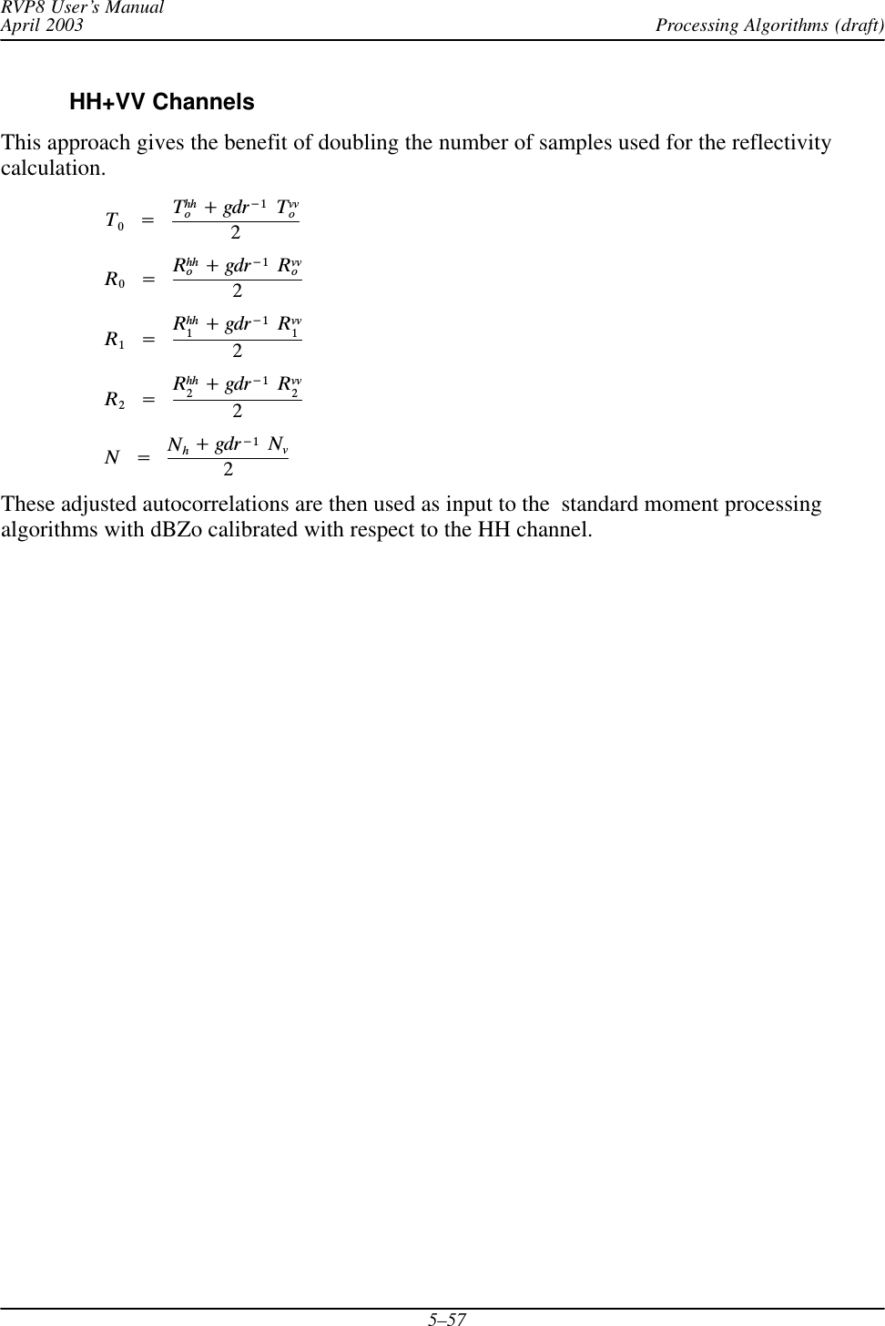 Processing Algorithms (draft)RVP8 User’s ManualApril 20035–57HH+VV ChannelsThis approach gives the benefit of doubling the number of samples used for the reflectivitycalculation.T0Ą+ĄThho)gdr*1ĄTvvo2R0Ą+ĄRhho)gdr*1ĄRvvo2R1Ą+ĄRhh1)gdr*1ĄRvv12R2Ą+ĄRhh2)gdr*1ĄRvv22NĄ+ĄNh)gdr*1ĄNv2These adjusted autocorrelations are then used as input to the  standard moment processingalgorithms with dBZo calibrated with respect to the HH channel.