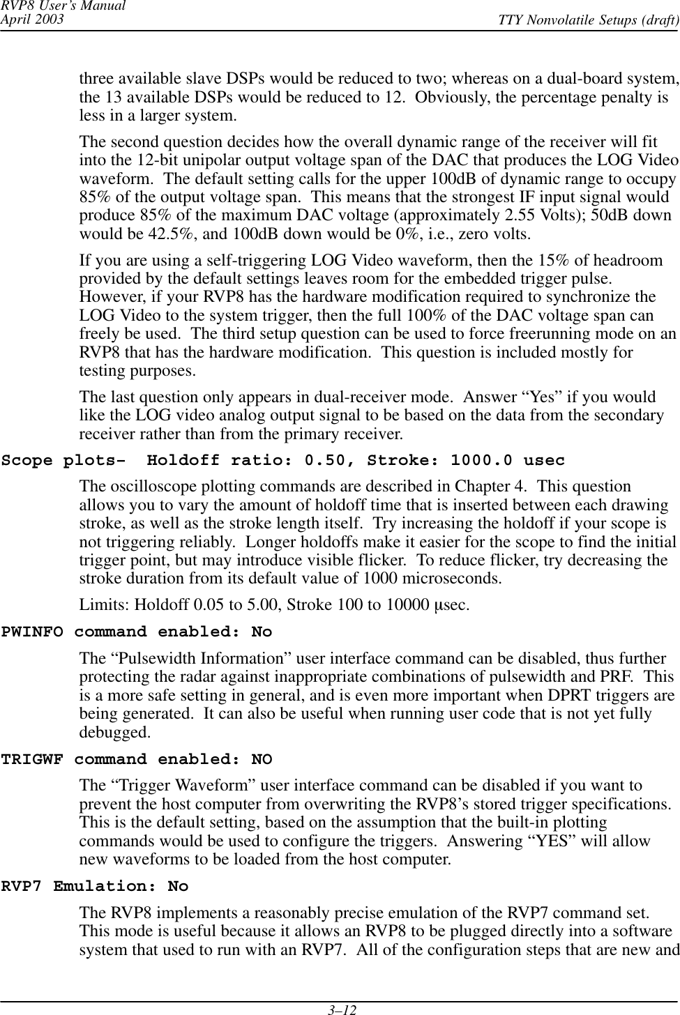RVP8 User’s ManualApril 2003 TTY Nonvolatile Setups (draft)3–12three available slave DSPs would be reduced to two; whereas on a dual-board system,the 13 available DSPs would be reduced to 12.  Obviously, the percentage penalty isless in a larger system.The second question decides how the overall dynamic range of the receiver will fitinto the 12-bit unipolar output voltage span of the DAC that produces the LOG Videowaveform.  The default setting calls for the upper 100dB of dynamic range to occupy85% of the output voltage span.  This means that the strongest IF input signal wouldproduce 85% of the maximum DAC voltage (approximately 2.55 Volts); 50dB downwould be 42.5%, and 100dB down would be 0%, i.e., zero volts.If you are using a self-triggering LOG Video waveform, then the 15% of headroomprovided by the default settings leaves room for the embedded trigger pulse.However, if your RVP8 has the hardware modification required to synchronize theLOG Video to the system trigger, then the full 100% of the DAC voltage span canfreely be used.  The third setup question can be used to force freerunning mode on anRVP8 that has the hardware modification.  This question is included mostly fortesting purposes.The last question only appears in dual-receiver mode.  Answer “Yes” if you wouldlike the LOG video analog output signal to be based on the data from the secondaryreceiver rather than from the primary receiver.Scope plots–  Holdoff ratio: 0.50, Stroke: 1000.0 usecThe oscilloscope plotting commands are described in Chapter 4.  This questionallows you to vary the amount of holdoff time that is inserted between each drawingstroke, as well as the stroke length itself.  Try increasing the holdoff if your scope isnot triggering reliably.  Longer holdoffs make it easier for the scope to find the initialtrigger point, but may introduce visible flicker.  To reduce flicker, try decreasing thestroke duration from its default value of 1000 microseconds.Limits: Holdoff 0.05 to 5.00, Stroke 100 to 10000 msec.PWINFO command enabled: NoThe “Pulsewidth Information” user interface command can be disabled, thus furtherprotecting the radar against inappropriate combinations of pulsewidth and PRF.  Thisis a more safe setting in general, and is even more important when DPRT triggers arebeing generated.  It can also be useful when running user code that is not yet fullydebugged.TRIGWF command enabled: NOThe “Trigger Waveform” user interface command can be disabled if you want toprevent the host computer from overwriting the RVP8’s stored trigger specifications.This is the default setting, based on the assumption that the built-in plottingcommands would be used to configure the triggers.  Answering “YES” will allownew waveforms to be loaded from the host computer.RVP7 Emulation: NoThe RVP8 implements a reasonably precise emulation of the RVP7 command set.This mode is useful because it allows an RVP8 to be plugged directly into a softwaresystem that used to run with an RVP7.  All of the configuration steps that are new and