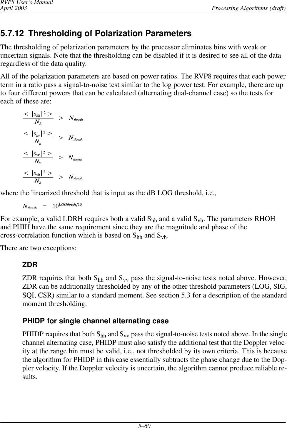 Processing Algorithms (draft)RVP8 User’s ManualApril 20035–605.7.12  Thresholding of Polarization ParametersThe thresholding of polarization parameters by the processor eliminates bins with weak oruncertain signals. Note that the thresholding can be disabled if it is desired to see all of the dataregardless of the data quality.All of the polarization parameters are based on power ratios. The RVP8 requires that each powerterm in a ratio pass a signal-to-noise test similar to the log power test. For example, there are upto four different powers that can be calculated (alternating dual-channel case) so the tests foreach of these are:t|shh|2uNhĄuĄNthresht|shv|2uNhĄuĄNthresht|svv|2uNvĄuĄNthresht|svh|2uNhĄuĄNthreshwhere the linearized threshold that is input as the dB LOG threshold, i.e.,NthreshĄ+Ą10LOGthreshń10For example, a valid LDRH requires both a valid Shh and a valid Svh. The parameters RHOHand PHIH have the same requirement since they are the magnitude and phase of thecross-correlation function which is based on Shh and Svh.There are two exceptions:ZDRZDR requires that both Shh and Svv pass the signal-to-noise tests noted above. However,ZDR can be additionally thresholded by any of the other threshold parameters (LOG, SIG,SQI, CSR) similar to a standard moment. See section 5.3 for a description of the standardmoment thresholding.PHIDP for single channel alternating casePHIDP requires that both Shh and Svv pass the signal-to-noise tests noted above. In the singlechannel alternating case, PHIDP must also satisfy the additional test that the Doppler veloc-ity at the range bin must be valid, i.e., not thresholded by its own criteria. This is becausethe algorithm for PHIDP in this case essentially subtracts the phase change due to the Dop-pler velocity. If the Doppler velocity is uncertain, the algorithm cannot produce reliable re-sults.