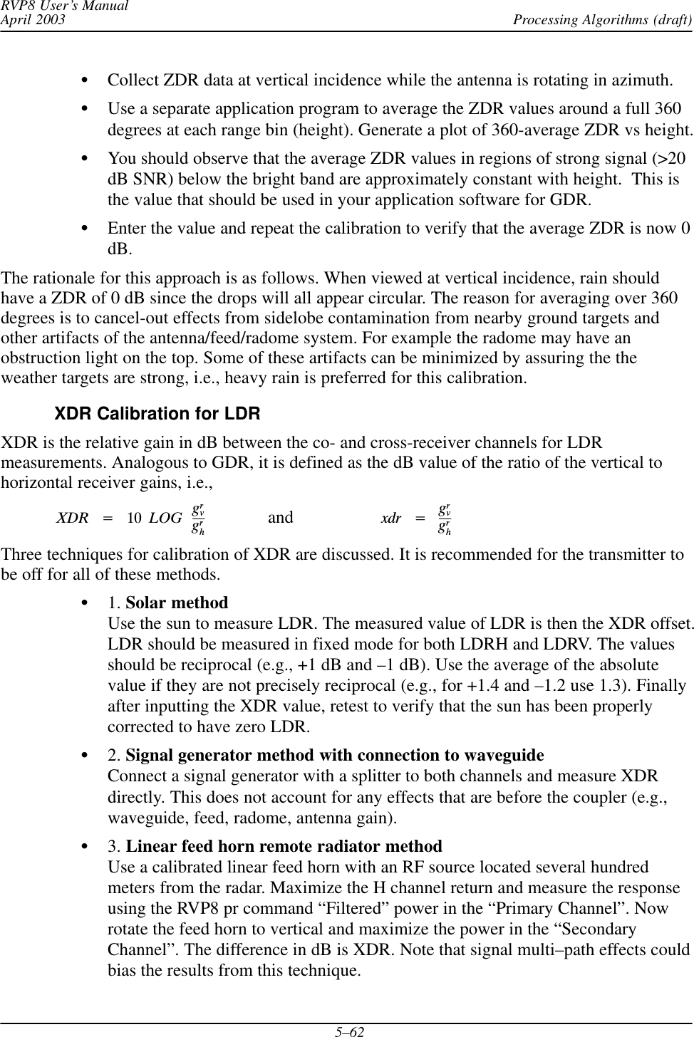 Processing Algorithms (draft)RVP8 User’s ManualApril 20035–62SCollect ZDR data at vertical incidence while the antenna is rotating in azimuth.SUse a separate application program to average the ZDR values around a full 360degrees at each range bin (height). Generate a plot of 360-average ZDR vs height.SYou should observe that the average ZDR values in regions of strong signal (&gt;20dB SNR) below the bright band are approximately constant with height.  This isthe value that should be used in your application software for GDR.SEnter the value and repeat the calibration to verify that the average ZDR is now 0dB.The rationale for this approach is as follows. When viewed at vertical incidence, rain shouldhave a ZDR of 0 dB since the drops will all appear circular. The reason for averaging over 360degrees is to cancel-out effects from sidelobe contamination from nearby ground targets andother artifacts of the antenna/feed/radome system. For example the radome may have anobstruction light on the top. Some of these artifacts can be minimized by assuring the theweather targets are strong, i.e., heavy rain is preferred for this calibration.XDR Calibration for LDRXDR is the relative gain in dB between the co- and cross-receiver channels for LDRmeasurements. Analogous to GDR, it is defined as the dB value of the ratio of the vertical tohorizontal receiver gains, i.e.,XDRĄ+Ą 10ĄLOGĄgrvgrhand   xdrĄ+ĄgrvgrhThree techniques for calibration of XDR are discussed. It is recommended for the transmitter tobe off for all of these methods.S1. Solar methodUse the sun to measure LDR. The measured value of LDR is then the XDR offset.LDR should be measured in fixed mode for both LDRH and LDRV. The valuesshould be reciprocal (e.g., +1 dB and –1 dB). Use the average of the absolutevalue if they are not precisely reciprocal (e.g., for +1.4 and –1.2 use 1.3). Finallyafter inputting the XDR value, retest to verify that the sun has been properlycorrected to have zero LDR.S2. Signal generator method with connection to waveguideConnect a signal generator with a splitter to both channels and measure XDRdirectly. This does not account for any effects that are before the coupler (e.g.,waveguide, feed, radome, antenna gain).S3. Linear feed horn remote radiator methodUse a calibrated linear feed horn with an RF source located several hundredmeters from the radar. Maximize the H channel return and measure the responseusing the RVP8 pr command “Filtered” power in the “Primary Channel”. Nowrotate the feed horn to vertical and maximize the power in the “SecondaryChannel”. The difference in dB is XDR. Note that signal multi–path effects couldbias the results from this technique.