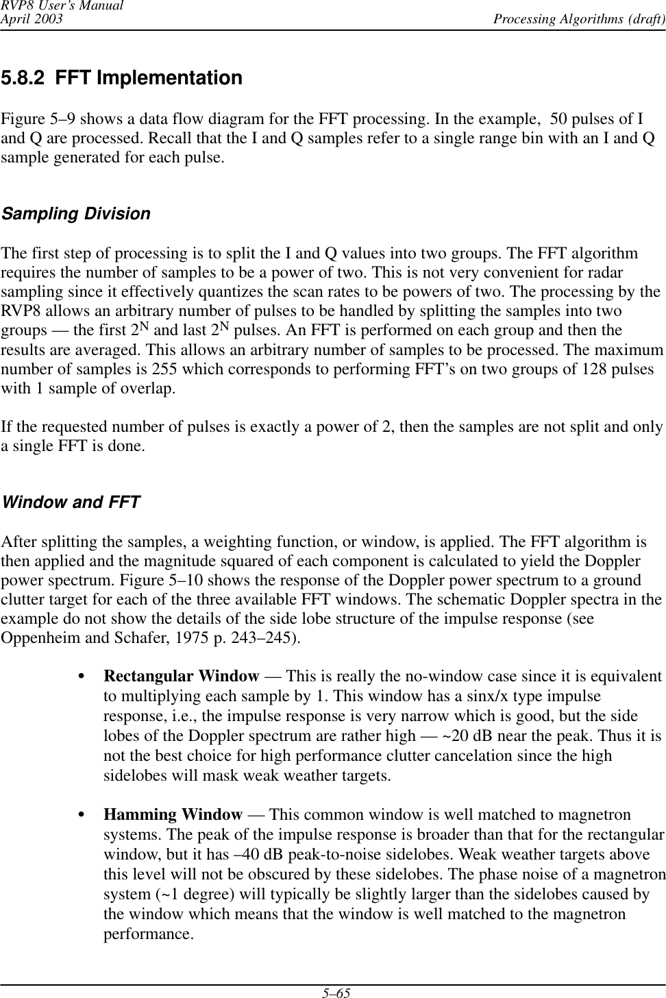 Processing Algorithms (draft)RVP8 User’s ManualApril 20035–655.8.2  FFT ImplementationFigure 5–9 shows a data flow diagram for the FFT processing. In the example,  50 pulses of Iand Q are processed. Recall that the I and Q samples refer to a single range bin with an I and Qsample generated for each pulse.Sampling DivisionThe first step of processing is to split the I and Q values into two groups. The FFT algorithmrequires the number of samples to be a power of two. This is not very convenient for radarsampling since it effectively quantizes the scan rates to be powers of two. The processing by theRVP8 allows an arbitrary number of pulses to be handled by splitting the samples into twogroups — the first 2N and last 2N pulses. An FFT is performed on each group and then theresults are averaged. This allows an arbitrary number of samples to be processed. The maximumnumber of samples is 255 which corresponds to performing FFT’s on two groups of 128 pulseswith 1 sample of overlap.If the requested number of pulses is exactly a power of 2, then the samples are not split and onlya single FFT is done.Window and FFTAfter splitting the samples, a weighting function, or window, is applied. The FFT algorithm isthen applied and the magnitude squared of each component is calculated to yield the Dopplerpower spectrum. Figure 5–10 shows the response of the Doppler power spectrum to a groundclutter target for each of the three available FFT windows. The schematic Doppler spectra in theexample do not show the details of the side lobe structure of the impulse response (seeOppenheim and Schafer, 1975 p. 243–245).SRectangular Window — This is really the no-window case since it is equivalentto multiplying each sample by 1. This window has a sinx/x type impulseresponse, i.e., the impulse response is very narrow which is good, but the sidelobes of the Doppler spectrum are rather high — ~20 dB near the peak. Thus it isnot the best choice for high performance clutter cancelation since the highsidelobes will mask weak weather targets.SHamming Window — This common window is well matched to magnetronsystems. The peak of the impulse response is broader than that for the rectangularwindow, but it has –40 dB peak-to-noise sidelobes. Weak weather targets abovethis level will not be obscured by these sidelobes. The phase noise of a magnetronsystem (~1 degree) will typically be slightly larger than the sidelobes caused bythe window which means that the window is well matched to the magnetronperformance.