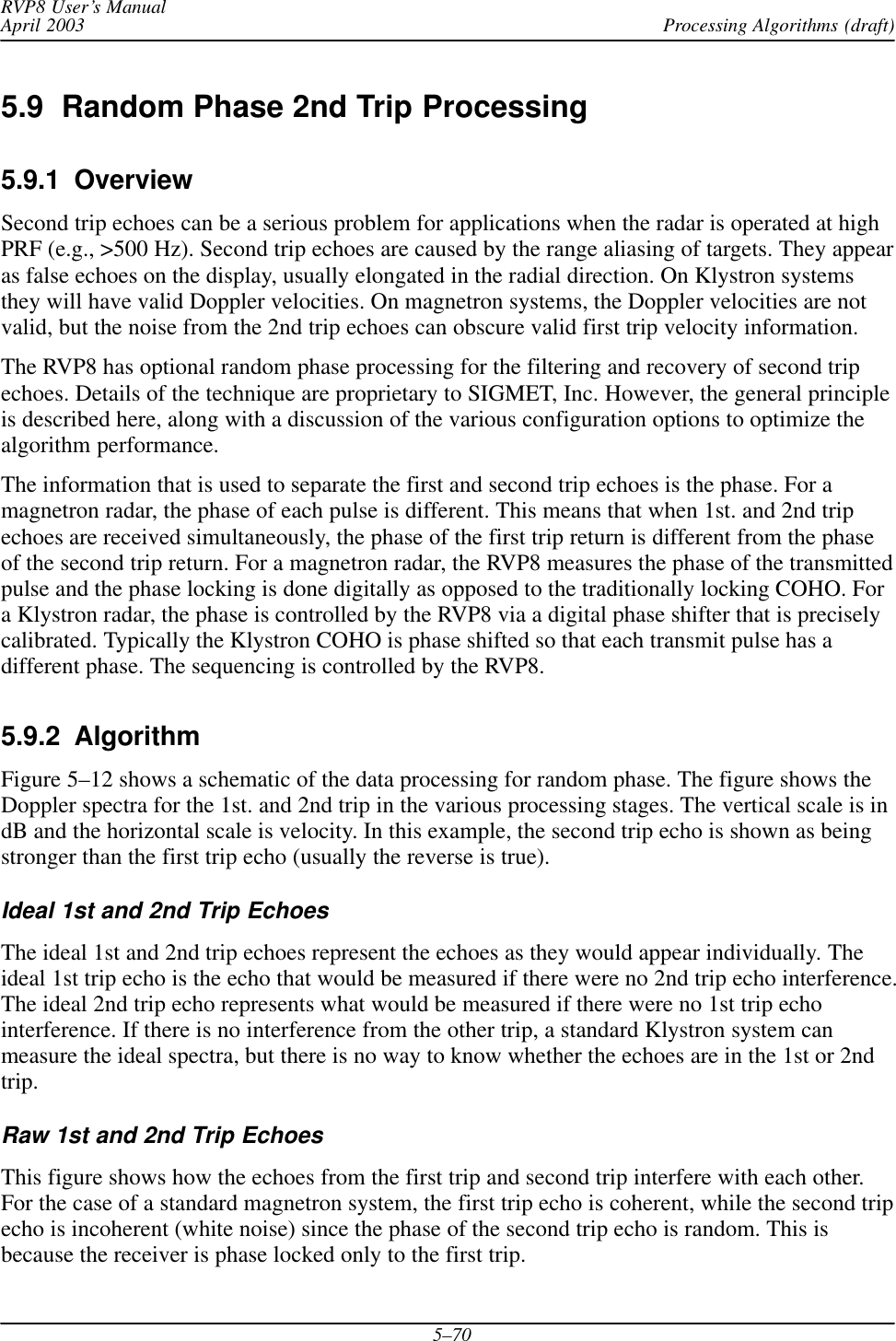 Processing Algorithms (draft)RVP8 User’s ManualApril 20035–705.9  Random Phase 2nd Trip Processing5.9.1  OverviewSecond trip echoes can be a serious problem for applications when the radar is operated at highPRF (e.g., &gt;500 Hz). Second trip echoes are caused by the range aliasing of targets. They appearas false echoes on the display, usually elongated in the radial direction. On Klystron systemsthey will have valid Doppler velocities. On magnetron systems, the Doppler velocities are notvalid, but the noise from the 2nd trip echoes can obscure valid first trip velocity information.The RVP8 has optional random phase processing for the filtering and recovery of second tripechoes. Details of the technique are proprietary to SIGMET, Inc. However, the general principleis described here, along with a discussion of the various configuration options to optimize thealgorithm performance.The information that is used to separate the first and second trip echoes is the phase. For amagnetron radar, the phase of each pulse is different. This means that when 1st. and 2nd tripechoes are received simultaneously, the phase of the first trip return is different from the phaseof the second trip return. For a magnetron radar, the RVP8 measures the phase of the transmittedpulse and the phase locking is done digitally as opposed to the traditionally locking COHO. Fora Klystron radar, the phase is controlled by the RVP8 via a digital phase shifter that is preciselycalibrated. Typically the Klystron COHO is phase shifted so that each transmit pulse has adifferent phase. The sequencing is controlled by the RVP8.5.9.2  AlgorithmFigure 5–12 shows a schematic of the data processing for random phase. The figure shows theDoppler spectra for the 1st. and 2nd trip in the various processing stages. The vertical scale is indB and the horizontal scale is velocity. In this example, the second trip echo is shown as beingstronger than the first trip echo (usually the reverse is true).Ideal 1st and 2nd Trip EchoesThe ideal 1st and 2nd trip echoes represent the echoes as they would appear individually. Theideal 1st trip echo is the echo that would be measured if there were no 2nd trip echo interference.The ideal 2nd trip echo represents what would be measured if there were no 1st trip echointerference. If there is no interference from the other trip, a standard Klystron system canmeasure the ideal spectra, but there is no way to know whether the echoes are in the 1st or 2ndtrip.Raw 1st and 2nd Trip EchoesThis figure shows how the echoes from the first trip and second trip interfere with each other.For the case of a standard magnetron system, the first trip echo is coherent, while the second tripecho is incoherent (white noise) since the phase of the second trip echo is random. This isbecause the receiver is phase locked only to the first trip.