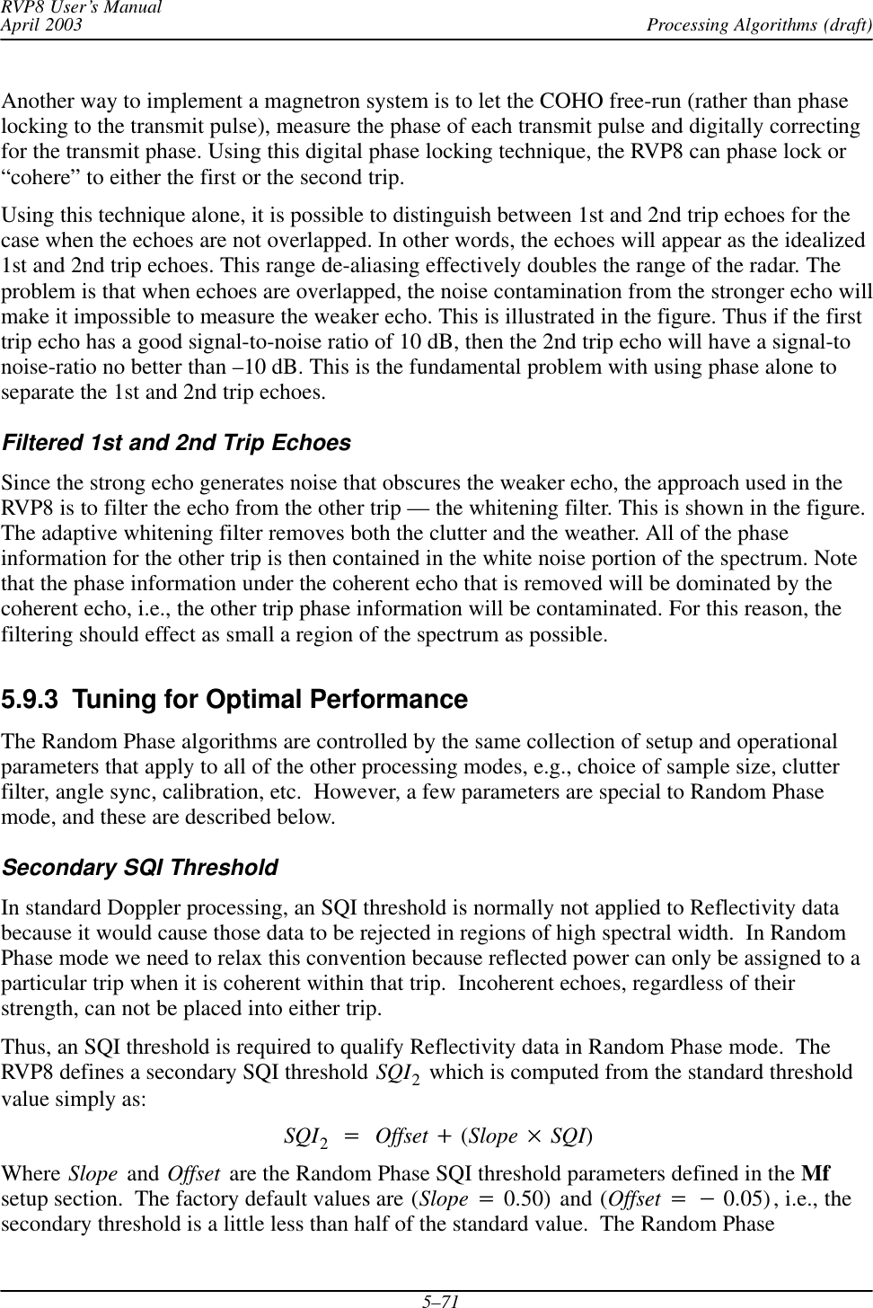 Processing Algorithms (draft)RVP8 User’s ManualApril 20035–71Another way to implement a magnetron system is to let the COHO free-run (rather than phaselocking to the transmit pulse), measure the phase of each transmit pulse and digitally correctingfor the transmit phase. Using this digital phase locking technique, the RVP8 can phase lock or“cohere” to either the first or the second trip.Using this technique alone, it is possible to distinguish between 1st and 2nd trip echoes for thecase when the echoes are not overlapped. In other words, the echoes will appear as the idealized1st and 2nd trip echoes. This range de-aliasing effectively doubles the range of the radar. Theproblem is that when echoes are overlapped, the noise contamination from the stronger echo willmake it impossible to measure the weaker echo. This is illustrated in the figure. Thus if the firsttrip echo has a good signal-to-noise ratio of 10 dB, then the 2nd trip echo will have a signal-tonoise-ratio no better than –10 dB. This is the fundamental problem with using phase alone toseparate the 1st and 2nd trip echoes.Filtered 1st and 2nd Trip EchoesSince the strong echo generates noise that obscures the weaker echo, the approach used in theRVP8 is to filter the echo from the other trip — the whitening filter. This is shown in the figure.The adaptive whitening filter removes both the clutter and the weather. All of the phaseinformation for the other trip is then contained in the white noise portion of the spectrum. Notethat the phase information under the coherent echo that is removed will be dominated by thecoherent echo, i.e., the other trip phase information will be contaminated. For this reason, thefiltering should effect as small a region of the spectrum as possible.5.9.3  Tuning for Optimal PerformanceThe Random Phase algorithms are controlled by the same collection of setup and operationalparameters that apply to all of the other processing modes, e.g., choice of sample size, clutterfilter, angle sync, calibration, etc.  However, a few parameters are special to Random Phasemode, and these are described below.Secondary SQI ThresholdIn standard Doppler processing, an SQI threshold is normally not applied to Reflectivity databecause it would cause those data to be rejected in regions of high spectral width.  In RandomPhase mode we need to relax this convention because reflected power can only be assigned to aparticular trip when it is coherent within that trip.  Incoherent echoes, regardless of theirstrength, can not be placed into either trip.Thus, an SQI threshold is required to qualify Reflectivity data in Random Phase mode.  TheRVP8 defines a secondary SQI threshold SQI2 which is computed from the standard thresholdvalue simply as:SQI2+Offset )(Slope  SQI)Where Slope and Offset are the Random Phase SQI threshold parameters defined in the Mfsetup section.  The factory default values are (Slope +0.50)  and (Offset +*0.05), i.e., thesecondary threshold is a little less than half of the standard value.  The Random Phase