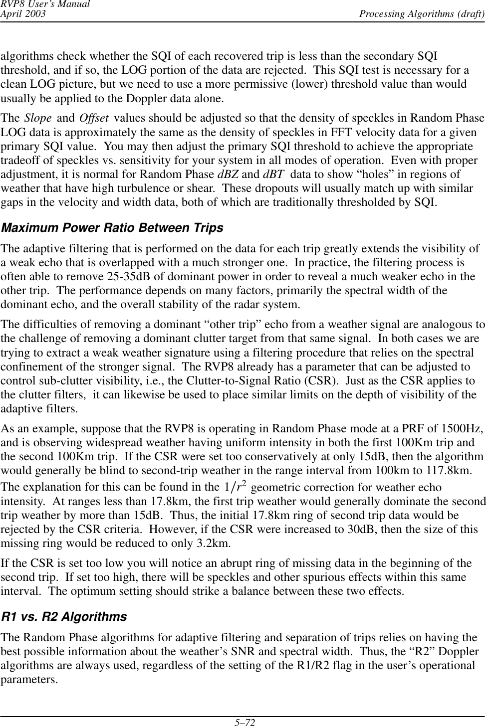 Processing Algorithms (draft)RVP8 User’s ManualApril 20035–72algorithms check whether the SQI of each recovered trip is less than the secondary SQIthreshold, and if so, the LOG portion of the data are rejected.  This SQI test is necessary for aclean LOG picture, but we need to use a more permissive (lower) threshold value than wouldusually be applied to the Doppler data alone.The Slope and Offset values should be adjusted so that the density of speckles in Random PhaseLOG data is approximately the same as the density of speckles in FFT velocity data for a givenprimary SQI value.  You may then adjust the primary SQI threshold to achieve the appropriatetradeoff of speckles vs. sensitivity for your system in all modes of operation.  Even with properadjustment, it is normal for Random Phase dBZ and dBT  data to show “holes” in regions ofweather that have high turbulence or shear.  These dropouts will usually match up with similargaps in the velocity and width data, both of which are traditionally thresholded by SQI.Maximum Power Ratio Between TripsThe adaptive filtering that is performed on the data for each trip greatly extends the visibility ofa weak echo that is overlapped with a much stronger one.  In practice, the filtering process isoften able to remove 25-35dB of dominant power in order to reveal a much weaker echo in theother trip.  The performance depends on many factors, primarily the spectral width of thedominant echo, and the overall stability of the radar system.The difficulties of removing a dominant “other trip” echo from a weather signal are analogous tothe challenge of removing a dominant clutter target from that same signal.  In both cases we aretrying to extract a weak weather signature using a filtering procedure that relies on the spectralconfinement of the stronger signal.  The RVP8 already has a parameter that can be adjusted tocontrol sub-clutter visibility, i.e., the Clutter-to-Signal Ratio (CSR).  Just as the CSR applies tothe clutter filters,  it can likewise be used to place similar limits on the depth of visibility of theadaptive filters.As an example, suppose that the RVP8 is operating in Random Phase mode at a PRF of 1500Hz,and is observing widespread weather having uniform intensity in both the first 100Km trip andthe second 100Km trip.  If the CSR were set too conservatively at only 15dB, then the algorithmwould generally be blind to second-trip weather in the range interval from 100km to 117.8km.The explanation for this can be found in the 1ńr2 geometric correction for weather echointensity.  At ranges less than 17.8km, the first trip weather would generally dominate the secondtrip weather by more than 15dB.  Thus, the initial 17.8km ring of second trip data would berejected by the CSR criteria.  However, if the CSR were increased to 30dB, then the size of thismissing ring would be reduced to only 3.2km.If the CSR is set too low you will notice an abrupt ring of missing data in the beginning of thesecond trip.  If set too high, there will be speckles and other spurious effects within this sameinterval.  The optimum setting should strike a balance between these two effects.R1 vs. R2 AlgorithmsThe Random Phase algorithms for adaptive filtering and separation of trips relies on having thebest possible information about the weather’s SNR and spectral width.  Thus, the “R2” Doppleralgorithms are always used, regardless of the setting of the R1/R2 flag in the user’s operationalparameters.