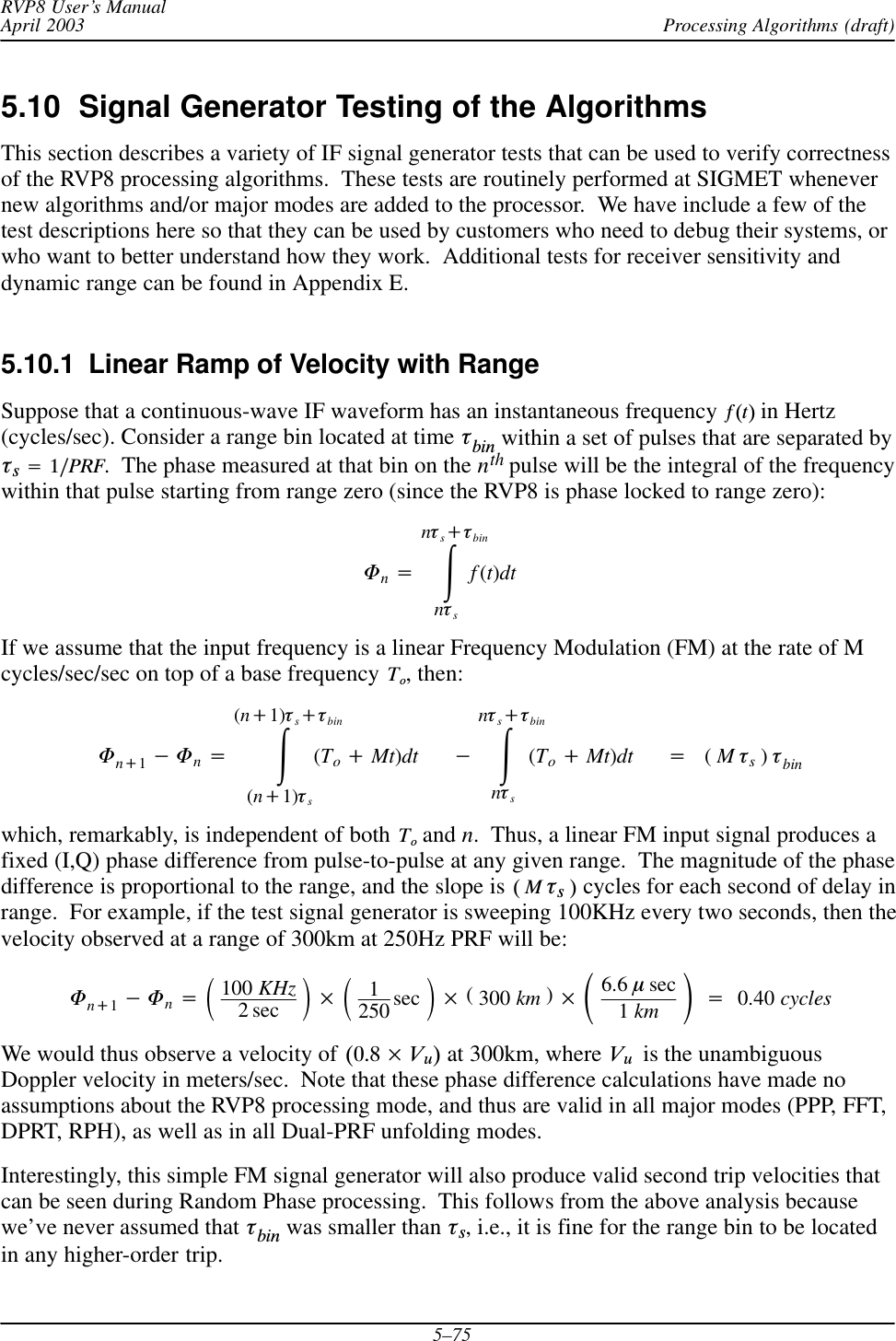 Processing Algorithms (draft)RVP8 User’s ManualApril 20035–755.10  Signal Generator Testing of the AlgorithmsThis section describes a variety of IF signal generator tests that can be used to verify correctnessof the RVP8 processing algorithms.  These tests are routinely performed at SIGMET whenevernew algorithms and/or major modes are added to the processor.  We have include a few of thetest descriptions here so that they can be used by customers who need to debug their systems, orwho want to better understand how they work.  Additional tests for receiver sensitivity anddynamic range can be found in Appendix E.5.10.1  Linear Ramp of Velocity with RangeSuppose that a continuous-wave IF waveform has an instantaneous frequency  f(t) in Hertz(cycles/sec). Consider a range bin located at time tbin within a set of pulses that are separated byts+1ńPRF.  The phase measured at that bin on the nth pulse will be the integral of the frequencywithin that pulse starting from range zero (since the RVP8 is phase locked to range zero):Fn+ŕnts)tbinntsf(t)dtIf we assume that the input frequency is a linear Frequency Modulation (FM) at the rate of Mcycles/sec/sec on top of a base frequency To, then:Fn)1*Fn+ŕ(n)1)ts)tbin(n)1)ts(To)Mt)dt *ŕnts)tbinnts(To)Mt)dt +(Mts)tbinwhich, remarkably, is independent of both To and n.  Thus, a linear FM input signal produces afixed (I,Q) phase difference from pulse-to-pulse at any given range.  The magnitude of the phasedifference is proportional to the range, and the slope is (ĂMĂtsĂ) cycles for each second of delay inrange.  For example, if the test signal generator is sweeping 100KHz every two seconds, then thevelocity observed at a range of 300km at 250Hz PRF will be:Fn)1*Fn+ǒ100 KHz2 sec Ǔ ǒ1250 sec Ǔ (300 km ) ǒ6.6 msec1km Ǔ+0.40 cyclesWe would thus observe a velocity of (0.8  Vu) at 300km, where VuĂ is the unambiguousDoppler velocity in meters/sec.  Note that these phase difference calculations have made noassumptions about the RVP8 processing mode, and thus are valid in all major modes (PPP, FFT,DPRT, RPH), as well as in all Dual-PRF unfolding modes.Interestingly, this simple FM signal generator will also produce valid second trip velocities thatcan be seen during Random Phase processing.  This follows from the above analysis becausewe’ve never assumed that tbin was smaller than ts, i.e., it is fine for the range bin to be locatedin any higher-order trip.