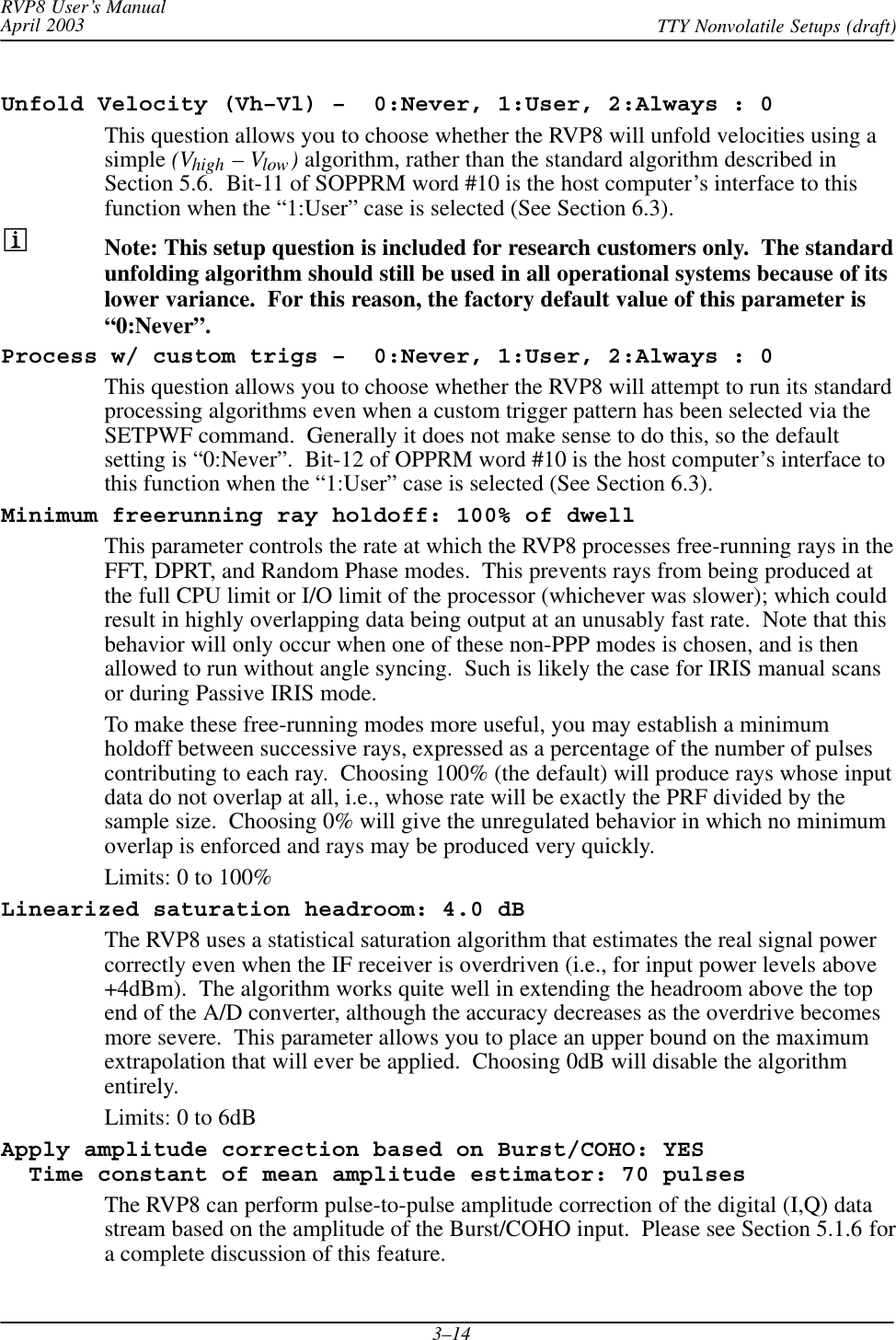 RVP8 User’s ManualApril 2003 TTY Nonvolatile Setups (draft)3–14Unfold Velocity (Vh–Vl) –  0:Never, 1:User, 2:Always : 0This question allows you to choose whether the RVP8 will unfold velocities using asimple (Vhigh – Vlow) algorithm, rather than the standard algorithm described inSection 5.6.  Bit-11 of SOPPRM word #10 is the host computer’s interface to thisfunction when the “1:User” case is selected (See Section 6.3).Note: This setup question is included for research customers only.  The standardunfolding algorithm should still be used in all operational systems because of itslower variance.  For this reason, the factory default value of this parameter is“0:Never”.Process w/ custom trigs –  0:Never, 1:User, 2:Always : 0This question allows you to choose whether the RVP8 will attempt to run its standardprocessing algorithms even when a custom trigger pattern has been selected via theSETPWF command.  Generally it does not make sense to do this, so the defaultsetting is “0:Never”.  Bit-12 of OPPRM word #10 is the host computer’s interface tothis function when the “1:User” case is selected (See Section 6.3).Minimum freerunning ray holdoff: 100% of dwellThis parameter controls the rate at which the RVP8 processes free-running rays in theFFT, DPRT, and Random Phase modes.  This prevents rays from being produced atthe full CPU limit or I/O limit of the processor (whichever was slower); which couldresult in highly overlapping data being output at an unusably fast rate.  Note that thisbehavior will only occur when one of these non-PPP modes is chosen, and is thenallowed to run without angle syncing.  Such is likely the case for IRIS manual scansor during Passive IRIS mode.To make these free-running modes more useful, you may establish a minimumholdoff between successive rays, expressed as a percentage of the number of pulsescontributing to each ray.  Choosing 100% (the default) will produce rays whose inputdata do not overlap at all, i.e., whose rate will be exactly the PRF divided by thesample size.  Choosing 0% will give the unregulated behavior in which no minimumoverlap is enforced and rays may be produced very quickly.Limits: 0 to 100%Linearized saturation headroom: 4.0 dBThe RVP8 uses a statistical saturation algorithm that estimates the real signal powercorrectly even when the IF receiver is overdriven (i.e., for input power levels above+4dBm).  The algorithm works quite well in extending the headroom above the topend of the A/D converter, although the accuracy decreases as the overdrive becomesmore severe.  This parameter allows you to place an upper bound on the maximumextrapolation that will ever be applied.  Choosing 0dB will disable the algorithmentirely.Limits: 0 to 6dBApply amplitude correction based on Burst/COHO: YES  Time constant of mean amplitude estimator: 70 pulsesThe RVP8 can perform pulse-to-pulse amplitude correction of the digital (I,Q) datastream based on the amplitude of the Burst/COHO input.  Please see Section 5.1.6 fora complete discussion of this feature.