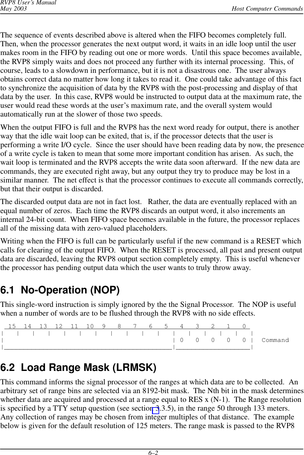 Host Computer CommandsRVP8 User’s ManualMay 20036–2The sequence of events described above is altered when the FIFO becomes completely full.Then, when the processor generates the next output word, it waits in an idle loop until the usermakes room in the FIFO by reading out one or more words.  Until this space becomes available,the RVP8 simply waits and does not proceed any further with its internal processing.  This, ofcourse, leads to a slowdown in performance, but it is not a disastrous one.  The user alwaysobtains correct data no matter how long it takes to read it.  One could take advantage of this factto synchronize the acquisition of data by the RVP8 with the post-processing and display of thatdata by the user.  In this case, RVP8 would be instructed to output data at the maximum rate, theuser would read these words at the user’s maximum rate, and the overall system wouldautomatically run at the slower of those two speeds.When the output FIFO is full and the RVP8 has the next word ready for output, there is anotherway that the idle wait loop can be exited, that is, if the processor detects that the user isperforming a write I/O cycle.  Since the user should have been reading data by now, the presenceof a write cycle is taken to mean that some more important condition has arisen.  As such, thewait loop is terminated and the RVP8 accepts the write data soon afterward.  If the new data arecommands, they are executed right away, but any output they try to produce may be lost in asimilar manner.  The net effect is that the processor continues to execute all commands correctly,but that their output is discarded.The discarded output data are not in fact lost.   Rather, the data are eventually replaced with anequal number of zeros.  Each time the RVP8 discards an output word, it also increments aninternal 24-bit count.  When FIFO space becomes available in the future, the processor replacesall of the missing data with zero-valued placeholders.Writing when the FIFO is full can be particularly useful if the new command is a RESET whichcalls for clearing of the output FIFO.  When the RESET is processed, all past and present outputdata are discarded, leaving the RVP8 output section completely empty.  This is useful wheneverthe processor has pending output data which the user wants to truly throw away.6.1  No-Operation (NOP) This single-word instruction is simply ignored by the the Signal Processor.  The NOP is usefulwhen a number of words are to be flushed through the RVP8 with no side effects.  15  14  13  12  11  10  9   8   7   6   5   4   3   2   1   0 |   |   |   |   |   |   |   |   |   |   |   |   |   |   |   |   ||                                           | 0   0   0   0   0 |  Command|___________________________________________|___________________|6.2  Load Range Mask (LRMSK)This command informs the signal processor of the ranges at which data are to be collected.  Anarbitrary set of range bins are selected via an 8192-bit mask.  The Nth bit in the mask determineswhether data are acquired and processed at a range equal to RES x (N-1).  The Range resolutionis specified by a TTY setup question (see section 3.3.5), in the range 50 through 133 meters.Any collection of ranges may be chosen from integer multiples of that distance.  The examplebelow is given for the default resolution of 125 meters. The range mask is passed to the RVP8