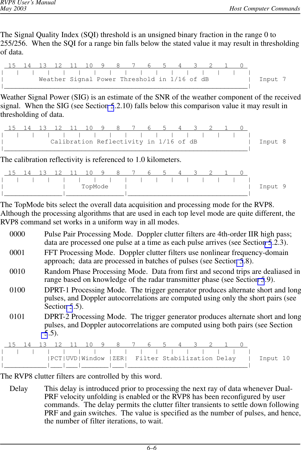 Host Computer CommandsRVP8 User’s ManualMay 20036–6The Signal Quality Index (SQI) threshold is an unsigned binary fraction in the range 0 to255/256.  When the SQI for a range bin falls below the stated value it may result in thresholdingof data.  15  14  13  12  11  10  9   8   7   6   5   4   3   2   1   0 |   |   |   |   |   |   |   |   |   |   |   |   |   |   |   |   ||         Weather Signal Power Threshold in 1/16 of dB          |  Input 7|_______________________________________________________________|Weather Signal Power (SIG) is an estimate of the SNR of the weather component of the receivedsignal.  When the SIG (see Section 5.2.10) falls below this comparison value it may result inthresholding of data.  15  14  13  12  11  10  9   8   7   6   5   4   3   2   1   0 |   |   |   |   |   |   |   |   |   |   |   |   |   |   |   |   ||            Calibration Reflectivity in 1/16 of dB             |  Input 8|_______________________________________________________________|The calibration reflectivity is referenced to 1.0 kilometers.  15  14  13  12  11  10  9   8   7   6   5   4   3   2   1   0 |   |   |   |   |   |   |   |   |   |   |   |   |   |   |   |   ||               |    TopMode    |                               |  Input 9|_______________|_______________|_______________________________|The TopMode bits select the overall data acquisition and processing mode for the RVP8.Although the processing algorithms that are used in each top level mode are quite different, theRVP8 command set works in a uniform way in all modes.0000 Pulse Pair Processing Mode.  Doppler clutter filters are 4th-order IIR high pass;data are processed one pulse at a time as each pulse arrives (see Section 5.2.3).0001 FFT Processing Mode.  Doppler clutter filters use nonlinear frequency-domainapproach;  data are processed in batches of pulses (see Section 5.8).0010 Random Phase Processing Mode.  Data from first and second trips are dealiased inrange based on knowledge of the radar transmitter phase (see Section 5.9).0100 DPRT-1 Processing Mode.  The trigger generator produces alternate short and longpulses, and Doppler autocorrelations are computed using only the short pairs (seeSection 5.5).0101 DPRT-2 Processing Mode.  The trigger generator produces alternate short and longpulses, and Doppler autocorrelations are computed using both pairs (see Section5.5).  15  14  13  12  11  10  9   8   7   6   5   4   3   2   1   0 |   |   |   |   |   |   |   |   |   |   |   |   |   |   |   |   ||           |PCT|UVD|Window |ZER|  Filter Stabilization Delay   |  Input 10|___________|___|___|_______|___|_______________________________|The RVP8 clutter filters are controlled by this word.Delay This delay is introduced prior to processing the next ray of data whenever Dual-PRF velocity unfolding is enabled or the RVP8 has been reconfigured by usercommands.  The delay permits the clutter filter transients to settle down followingPRF and gain switches.  The value is specified as the number of pulses, and hence,the number of filter iterations, to wait.