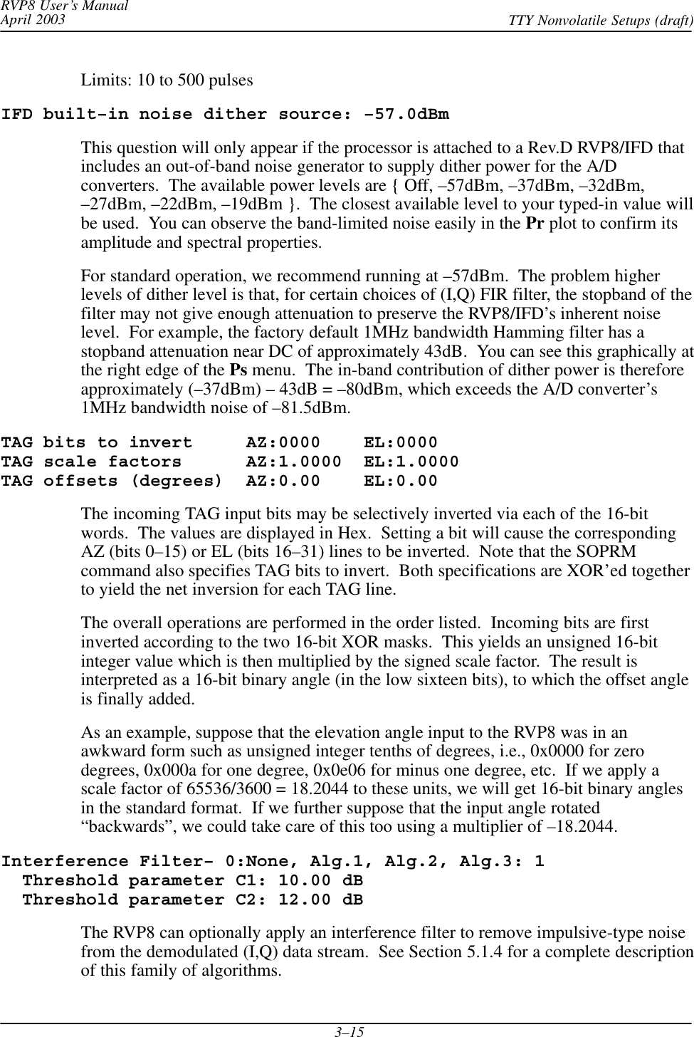 RVP8 User’s ManualApril 2003 TTY Nonvolatile Setups (draft)3–15Limits: 10 to 500 pulsesIFD built–in noise dither source: –57.0dBmThis question will only appear if the processor is attached to a Rev.D RVP8/IFD thatincludes an out-of-band noise generator to supply dither power for the A/Dconverters.  The available power levels are { Off, –57dBm, –37dBm, –32dBm,–27dBm, –22dBm, –19dBm }.  The closest available level to your typed-in value willbe used.  You can observe the band-limited noise easily in the Pr plot to confirm itsamplitude and spectral properties.For standard operation, we recommend running at –57dBm.  The problem higherlevels of dither level is that, for certain choices of (I,Q) FIR filter, the stopband of thefilter may not give enough attenuation to preserve the RVP8/IFD’s inherent noiselevel.  For example, the factory default 1MHz bandwidth Hamming filter has astopband attenuation near DC of approximately 43dB.  You can see this graphically atthe right edge of the Ps menu.  The in-band contribution of dither power is thereforeapproximately (–37dBm) – 43dB = –80dBm, which exceeds the A/D converter’s1MHz bandwidth noise of –81.5dBm.TAG bits to invert     AZ:0000    EL:0000TAG scale factors      AZ:1.0000  EL:1.0000TAG offsets (degrees)  AZ:0.00    EL:0.00The incoming TAG input bits may be selectively inverted via each of the 16-bitwords.  The values are displayed in Hex.  Setting a bit will cause the correspondingAZ (bits 0–15) or EL (bits 16–31) lines to be inverted.  Note that the SOPRMcommand also specifies TAG bits to invert.  Both specifications are XOR’ed togetherto yield the net inversion for each TAG line.The overall operations are performed in the order listed.  Incoming bits are firstinverted according to the two 16-bit XOR masks.  This yields an unsigned 16-bitinteger value which is then multiplied by the signed scale factor.  The result isinterpreted as a 16-bit binary angle (in the low sixteen bits), to which the offset angleis finally added.As an example, suppose that the elevation angle input to the RVP8 was in anawkward form such as unsigned integer tenths of degrees, i.e., 0x0000 for zerodegrees, 0x000a for one degree, 0x0e06 for minus one degree, etc.  If we apply ascale factor of 65536/3600 = 18.2044 to these units, we will get 16-bit binary anglesin the standard format.  If we further suppose that the input angle rotated“backwards”, we could take care of this too using a multiplier of –18.2044.Interference Filter– 0:None, Alg.1, Alg.2, Alg.3: 1  Threshold parameter C1: 10.00 dB  Threshold parameter C2: 12.00 dBThe RVP8 can optionally apply an interference filter to remove impulsive-type noisefrom the demodulated (I,Q) data stream.  See Section 5.1.4 for a complete descriptionof this family of algorithms.