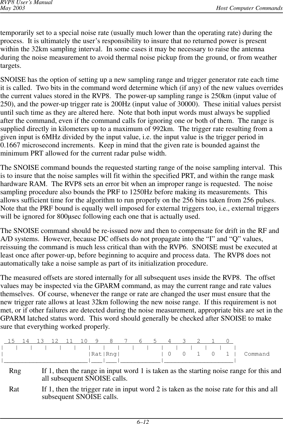 Host Computer CommandsRVP8 User’s ManualMay 20036–12temporarily set to a special noise rate (usually much lower than the operating rate) during theprocess.  It is ultimately the user’s responsibility to insure that no returned power is presentwithin the 32km sampling interval.  In some cases it may be necessary to raise the antennaduring the noise measurement to avoid thermal noise pickup from the ground, or from weathertargets.SNOISE has the option of setting up a new sampling range and trigger generator rate each timeit is called.  Two bits in the command word determine which (if any) of the new values overridesthe current values stored in the RVP8.  The power-up sampling range is 250km (input value of250), and the power-up trigger rate is 200Hz (input value of 30000).  These initial values persistuntil such time as they are altered here.  Note that both input words must always be suppliedafter the command, even if the command calls for ignoring one or both of them.  The range issupplied directly in kilometers up to a maximum of 992km.  The trigger rate resulting from agiven input is 6MHz divided by the input value, i.e. the input value is the trigger period in0.1667 microsecond increments.  Keep in mind that the given rate is bounded against theminimum PRT allowed for the current radar pulse width.The SNOISE command bounds the requested starting range of the noise sampling interval.  Thisis to insure that the noise samples will fit within the specified PRT, and within the range maskhardware RAM.  The RVP8 sets an error bit when an improper range is requested.  The noisesampling procedure also bounds the PRF to 1250Hz before making its measurements.  Thisallows sufficient time for the algorithm to run properly on the 256 bins taken from 256 pulses.Note that the PRF bound is equally well imposed for external triggers too, i.e., external triggerswill be ignored for 800sec following each one that is actually used.The SNOISE command should be re-issued now and then to compensate for drift in the RF andA/D systems.  However, because DC offsets do not propagate into the “I” and “Q” values,reissuing the command is much less critical than with the RVP6.  SNOISE must be executed atleast once after power-up, before beginning to acquire and process data.  The RVP8 does notautomatically take a noise sample as part of its initialization procedure.The measured offsets are stored internally for all subsequent uses inside the RVP8.  The offsetvalues may be inspected via the GPARM command, as may the current range and rate valuesthemselves.  Of course, whenever the range or rate are changed the user must ensure that thenew trigger rate allows at least 32km following the new noise range.  If this requirement is notmet, or if other failures are detected during the noise measurement, appropriate bits are set in theGPARM latched status word.  This word should generally be checked after SNOISE to makesure that everything worked properly.  15  14  13  12  11  10  9   8   7   6   5   4   3   2   1   0 |   |   |   |   |   |   |   |   |   |   |   |   |   |   |   |   ||                       |Rat|Rng|           | 0   0   1   0   1 |  Command|_______________________|___|___|___________|___________________|Rng If 1, then the range in input word 1 is taken as the starting noise range for this andall subsequent SNOISE calls.Rat If 1, then the trigger rate in input word 2 is taken as the noise rate for this and allsubsequent SNOISE calls.