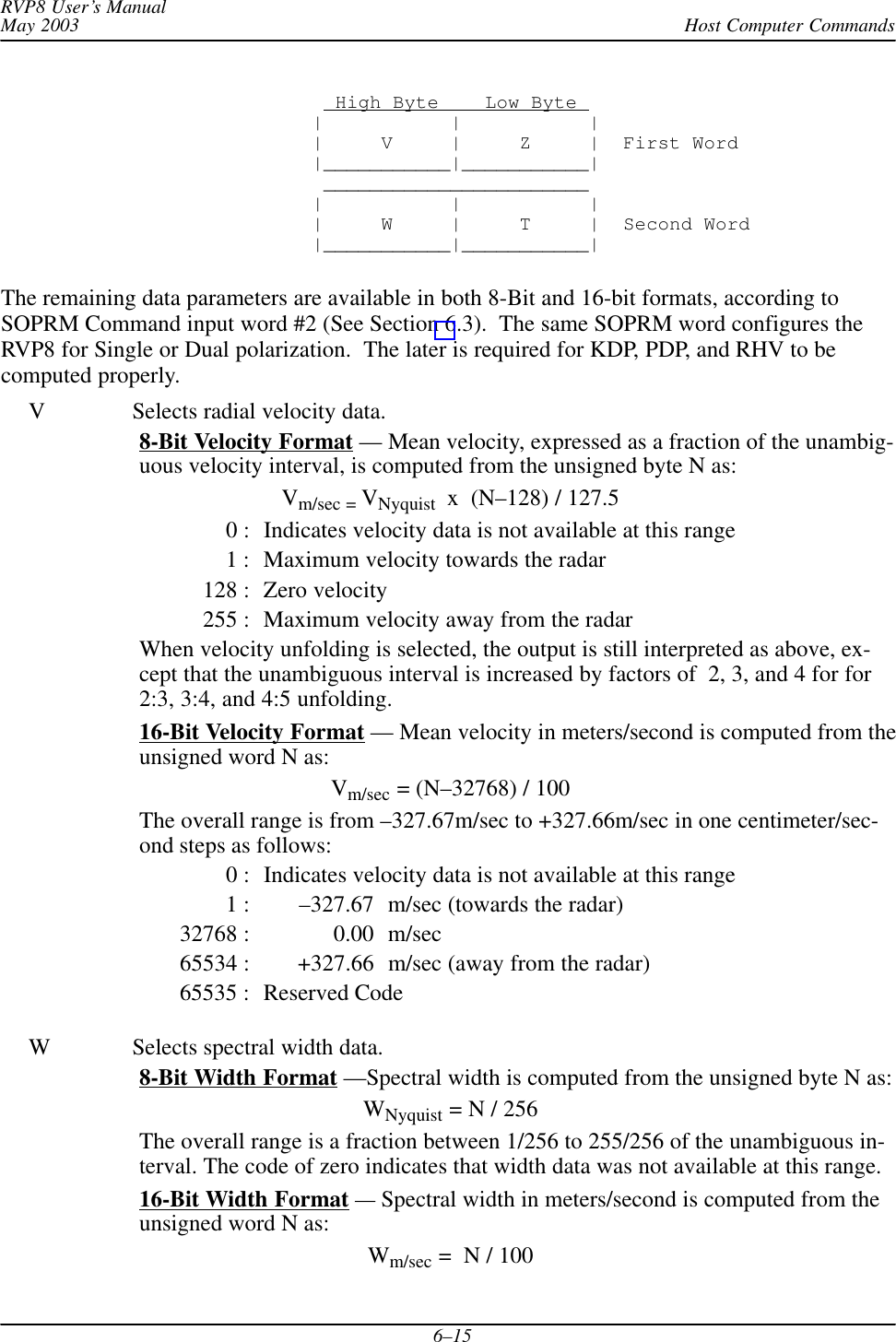 Host Computer CommandsRVP8 User’s ManualMay 20036–15  High Byte    Low Byte |           |           ||     V     |     Z     |  First Word|___________|___________| _______________________ |           |           ||     W     |     T     |  Second Word|___________|___________|The remaining data parameters are available in both 8-Bit and 16-bit formats, according toSOPRM Command input word #2 (See Section 6.3).  The same SOPRM word configures theRVP8 for Single or Dual polarization.  The later is required for KDP, PDP, and RHV to becomputed properly.V Selects radial velocity data.8-Bit Velocity Format — Mean velocity, expressed as a fraction of the unambig-uous velocity interval, is computed from the unsigned byte N as:Vm/sec = VNyquist  x  (N–128) / 127.50 : Indicates velocity data is not available at this range1 : Maximum velocity towards the radar128 : Zero velocity255 : Maximum velocity away from the radarWhen velocity unfolding is selected, the output is still interpreted as above, ex-cept that the unambiguous interval is increased by factors of  2, 3, and 4 for for2:3, 3:4, and 4:5 unfolding.16-Bit Velocity Format — Mean velocity in meters/second is computed from theunsigned word N as:Vm/sec = (N–32768) / 100The overall range is from –327.67m/sec to +327.66m/sec in one centimeter/sec-ond steps as follows:0 : Indicates velocity data is not available at this range1 : –327.67 m/sec (towards the radar)32768 : 0.00 m/sec65534 : +327.66 m/sec (away from the radar)65535 : Reserved CodeW Selects spectral width data.8-Bit Width Format —Spectral width is computed from the unsigned byte N as:WNyquist = N / 256The overall range is a fraction between 1/256 to 255/256 of the unambiguous in-terval. The code of zero indicates that width data was not available at this range.16-Bit Width Format — Spectral width in meters/second is computed from theunsigned word N as:Wm/sec =  N / 100