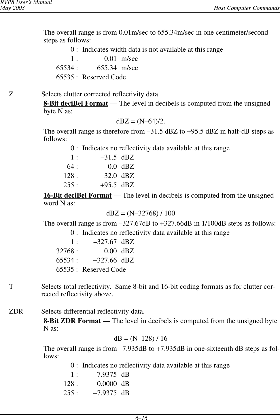 Host Computer CommandsRVP8 User’s ManualMay 20036–16The overall range is from 0.01m/sec to 655.34m/sec in one centimeter/secondsteps as follows:0 : Indicates width data is not available at this range1 : 0.01 m/sec65534 : 655.34 m/sec65535 : Reserved CodeZ Selects clutter corrected reflectivity data.8-Bit deciBel Format — The level in decibels is computed from the unsignedbyte N as:dBZ = (N–64)/2.The overall range is therefore from –31.5 dBZ to +95.5 dBZ in half-dB steps asfollows:0 : Indicates no reflectivity data available at this range1 : –31.5 dBZ64 : 0.0 dBZ128 : 32.0 dBZ255 : +95.5 dBZ16-Bit deciBel Format — The level in decibels is computed from the unsignedword N as:dBZ = (N–32768) / 100The overall range is from –327.67dB to +327.66dB in 1/100dB steps as follows:0 : Indicates no reflectivity data available at this range1 : –327.67 dBZ32768 : 0.00 dBZ65534 : +327.66 dBZ65535 : Reserved CodeT Selects total reflectivity.  Same 8-bit and 16-bit coding formats as for clutter cor-rected reflectivity above.ZDR Selects differential reflectivity data.8-Bit ZDR Format — The level in decibels is computed from the unsigned byteN as:dB = (N–128) / 16The overall range is from –7.935dB to +7.935dB in one-sixteenth dB steps as fol-lows:0 : Indicates no reflectivity data available at this range1 : –7.9375 dB128 : 0.0000 dB255 : +7.9375 dB