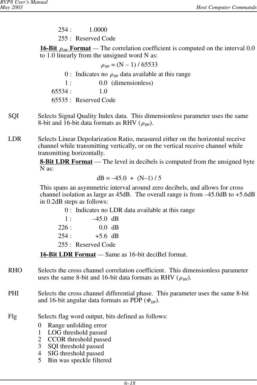 Host Computer CommandsRVP8 User’s ManualMay 20036–18254 : 1.0000255 : Reserved Code16-Bit  HV Format — The correlation coefficient is computed on the interval 0.0to 1.0 linearly from the unsigned word N as:HV = (N – 1) / 655330 : Indicates no  HV data available at this range1 : 0.0 (dimensionless)65534 : 1.065535 : Reserved CodeSQI Selects Signal Quality Index data.  This dimensionless parameter uses the same8-bit and 16-bit data formats as RHV ( HV).LDR Selects Linear Depolarization Ratio, measured either on the horizontal receivechannel while transmitting vertically, or on the vertical receive channel whiletransmitting horizontally.8-Bit LDR Format — The level in decibels is computed from the unsigned byteN as:dB = –45.0  +  (N–1) / 5This spans an asymmetric interval around zero decibels, and allows for crosschannel isolation as large as 45dB.  The overall range is from –45.0dB to +5.6dBin 0.2dB steps as follows:0 : Indicates no LDR data available at this range1 : –45.0 dB226 : 0.0 dB254 : +5.6 dB255 : Reserved Code16-Bit LDR Format — Same as 16-bit deciBel format.RHO Selects the cross channel correlation coefficient.  This dimensionless parameteruses the same 8-bit and 16-bit data formats as RHV ( HV).PHI Selects the cross channel differential phase.  This parameter uses the same 8-bitand 16-bit angular data formats as PDP (DP).Flg Selects flag word output, bits defined as follows:0 Range unfolding error1 LOG threshold passed2 CCOR threshold passed3 SQI threshold passed4 SIG threshold passed5 Bin was speckle filtered