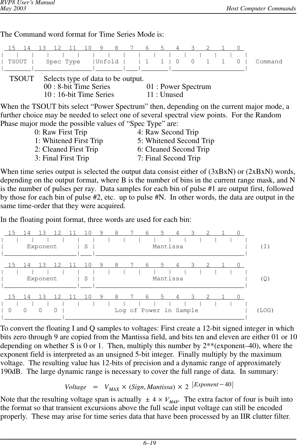 Host Computer CommandsRVP8 User’s ManualMay 20036–19The Command word format for Time Series Mode is:  15  14  13  12  11  10  9   8   7   6   5   4   3   2   1   0 |   |   |   |   |   |   |   |   |   |   |   |   |   |   |   |   || TSOUT |   Spec Type   |Unfold |   | 1   1 | 0   0   1   1   0 |  Command|_______|_______________|_______|___|_______|___________________|TSOUT Selects type of data to be output.00 : 8-bit Time Series 01 : Power Spectrum10 : 16-bit Time Series 11 : UnusedWhen the TSOUT bits select “Power Spectrum” then, depending on the current major mode, afurther choice may be needed to select one of several spectral view points.  For the RandomPhase major mode the possible values of “Spec Type” are:0: Raw First Trip 4: Raw Second Trip1: Whitened First Trip 5: Whitened Second Trip2: Cleaned First Trip 6: Cleaned Second Trip3: Final First Trip 7: Final Second TripWhen time series output is selected the output data consist either of (3xBxN) or (2xBxN) words,depending on the output format, where B is the number of bins in the current range mask, and Nis the number of pulses per ray.  Data samples for each bin of pulse #1 are output first, followedby those for each bin of pulse #2, etc.  up to pulse #N.  In other words, the data are output in thesame time-order that they were acquired.In the floating point format, three words are used for each bin:  15  14  13  12  11  10  9   8   7   6   5   4   3   2   1   0 |   |   |   |   |   |   |   |   |   |   |   |   |   |   |   |   ||      Exponent     | S |               Mantissa                |   (I)|___________________|___|_______________________________________|  15  14  13  12  11  10  9   8   7   6   5   4   3   2   1   0 |   |   |   |   |   |   |   |   |   |   |   |   |   |   |   |   ||      Exponent     | S |               Mantissa                |   (Q)|___________________|___|_______________________________________|  15  14  13  12  11  10  9   8   7   6   5   4   3   2   1   0 |   |   |   |   |   |   |   |   |   |   |   |   |   |   |   |   || 0   0   0   0 |             Log of Power in Sample            |  (LOG)|_______________|_______________________________________________|To convert the floating I and Q samples to voltages: First create a 12-bit signed integer in whichbits zero through 9 are copied from the Mantissa field, and bits ten and eleven are either 01 or 10depending on whether S is 0 or 1.  Then, multiply this number by 2**(exponent–40), where theexponent field is interpreted as an unsigned 5-bit integer.  Finally multiply by the maximumvoltage.  The resulting value has 12-bits of precision and a dynamic range of approximately190dB.  The large dynamic range is necessary to cover the full range of data.  In summary:Voltage VMAX (Sign,Mantissa)2Exponent40Note that the resulting voltage span is actually 4VMAX.  The extra factor of four is built intothe format so that transient excursions above the full scale input voltage can still be encodedproperly.  These may arise for time series data that have been processed by an IIR clutter filter.