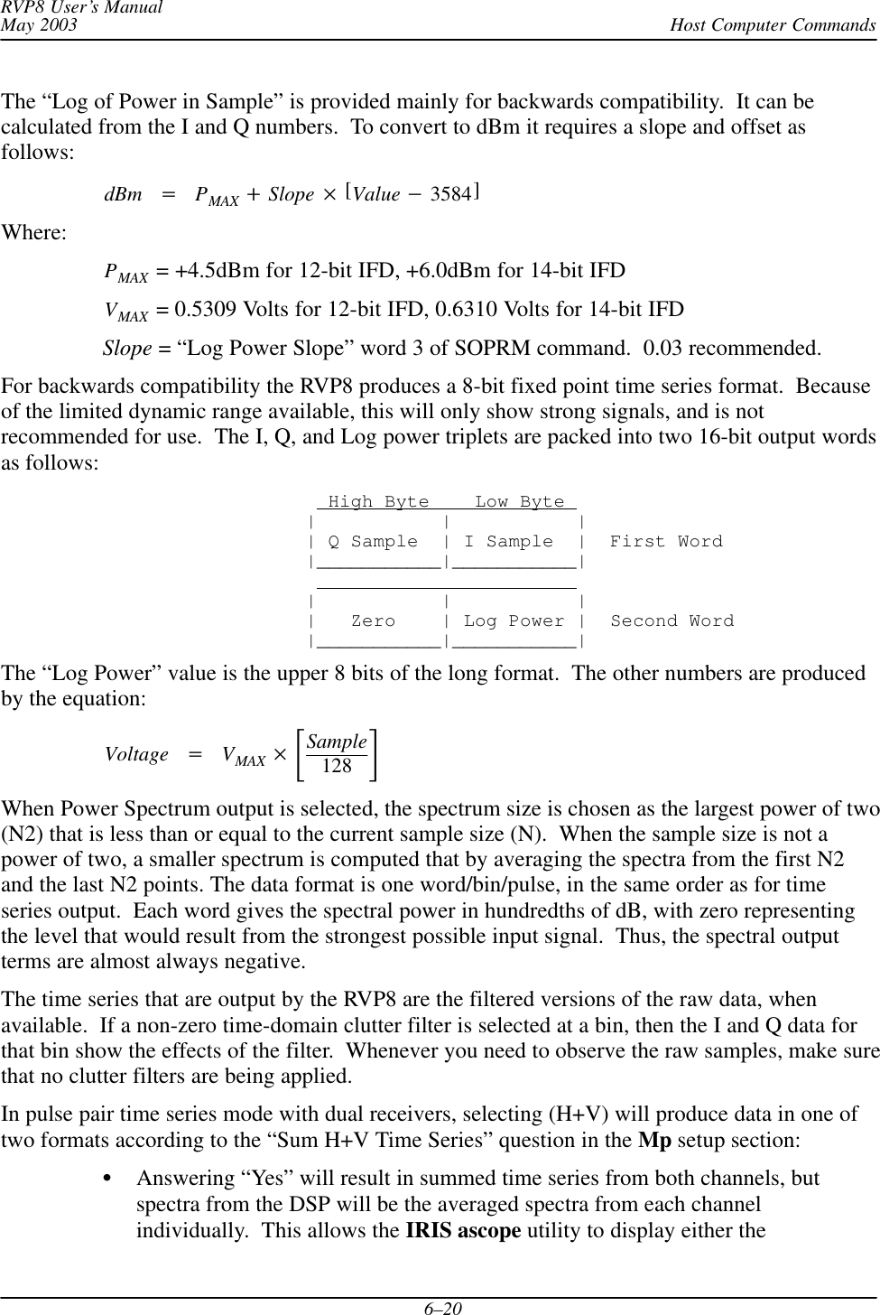Host Computer CommandsRVP8 User’s ManualMay 20036–20The “Log of Power in Sample” is provided mainly for backwards compatibility.  It can becalculated from the I and Q numbers.  To convert to dBm it requires a slope and offset asfollows:dBm PMAX Slope [Value 3584]Where:PMAX  = +4.5dBm for 12-bit IFD, +6.0dBm for 14-bit IFDVMAX  = 0.5309 Volts for 12-bit IFD, 0.6310 Volts for 14-bit IFDSlope = “Log Power Slope” word 3 of SOPRM command.  0.03 recommended.For backwards compatibility the RVP8 produces a 8-bit fixed point time series format.  Becauseof the limited dynamic range available, this will only show strong signals, and is notrecommended for use.  The I, Q, and Log power triplets are packed into two 16-bit output wordsas follows:  High Byte    Low Byte |           |           || Q Sample  | I Sample  |  First Word|___________|___________|                         |           |           | |   Zero    | Log Power |  Second Word|___________|___________|The “Log Power” value is the upper 8 bits of the long format.  The other numbers are producedby the equation:Voltage VMAX Sample128 When Power Spectrum output is selected, the spectrum size is chosen as the largest power of two(N2) that is less than or equal to the current sample size (N).  When the sample size is not apower of two, a smaller spectrum is computed that by averaging the spectra from the first N2and the last N2 points. The data format is one word/bin/pulse, in the same order as for timeseries output.  Each word gives the spectral power in hundredths of dB, with zero representingthe level that would result from the strongest possible input signal.  Thus, the spectral outputterms are almost always negative.The time series that are output by the RVP8 are the filtered versions of the raw data, whenavailable.  If a non-zero time-domain clutter filter is selected at a bin, then the I and Q data forthat bin show the effects of the filter.  Whenever you need to observe the raw samples, make surethat no clutter filters are being applied.In pulse pair time series mode with dual receivers, selecting (H+V) will produce data in one oftwo formats according to the “Sum H+V Time Series” question in the Mp setup section:Answering “Yes” will result in summed time series from both channels, butspectra from the DSP will be the averaged spectra from each channelindividually.  This allows the IRIS ascope utility to display either the