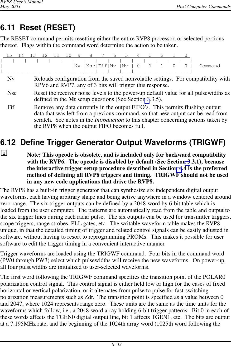 Host Computer CommandsRVP8 User’s ManualMay 20036–336.11  Reset (RESET) The RESET command permits resetting either the entire RVP8 processor, or selected portionsthereof.  Flags within the command word determine the action to be taken.  15  14  13  12  11  10  9   8   7   6   5   4   3   2   1   0 |   |   |   |   |   |   |   |   |   |   |   |   |   |   |   |   ||                       |Nv |Nse|Fif|Nv |Nv | 0   1   1   0   0 |  Command|_______________________|___|___|___|___|___|___________________|Nv Reloads configuration from the saved nonvolatile settings.  For compatibility withRPV6 and RVP7, any of 3 bits will trigger this response.Nse Reset the receiver noise levels to the power-up default value for all pulsewidths asdefined in the Mt setup questions (See Section 3.3.5).Fif Remove any data currently in the output FIFO’s.  This permits flushing outputdata that was left from a previous command, so that new output can be read fromscratch.  See notes in the Introduction to this chapter concerning actions taken bythe RVP8 when the output FIFO becomes full.6.12  Define Trigger Generator Output Waveforms (TRIGWF) Note: This opcode is obsolete, and is included only for backward compatibilitywith the RVP6.  The opcode is disabled by default (See Section 3.3.1), becausethe interactive trigger setup procedure described in Section 4.4 is the preferredmethod of defining all RVP8 triggers and timing.  TRIGWF should not be usedin any new code applications that drive the RVP8.The RVP8 has a built-in trigger generator that can synthesize six independent digital outputwaveforms, each having arbitrary shape and being active anywhere in a window centered aroundzero-range.  The six trigger outputs can be defined by a 2048-word by 6-bit table which isloaded from the user computer.  The patterns are automatically read from the table and output tothe six trigger lines during each radar pulse.  The six outputs can be used for transmitter triggers,scope triggers, range strobes, PLL gates, etc.  The writable waveform table makes the RVP8unique, in that the detailed timing of trigger and related control signals can be easily adjusted insoftware, without having to resort to reprogramming PROMs.  This makes it possible for usersoftware to edit the trigger timing in a convenient interactive manner.Trigger waveforms are loaded using the TRIGWF command.  Four bits in the command word(PW0 through PW3) select which pulsewidths will receive the new waveforms.  On power-up,all four pulsewidths are initialized to user-selected waveforms.The first word following the TRIGWF command specifies the transition point of the POLAR0polarization control signal.  This control signal is either held low or high for the cases of fixedhorizontal or vertical polarization, or it alternates from pulse to pulse for fast-switchingpolarization measurements such as Zdr.  The transition point is specified as a value between 0and 2047, where 1024 represents range zero.  These units are the same as the time units for thewaveforms which follow, i.e., a 2048-word array holding 6-bit trigger patterns.  Bit 0 in each ofthese words affects the TGEN0 digital output line, bit 1 affects TGEN1, etc.  The bits are outputat a 7.195MHz rate, and the beginning of the 1024th array word (1025th word following the