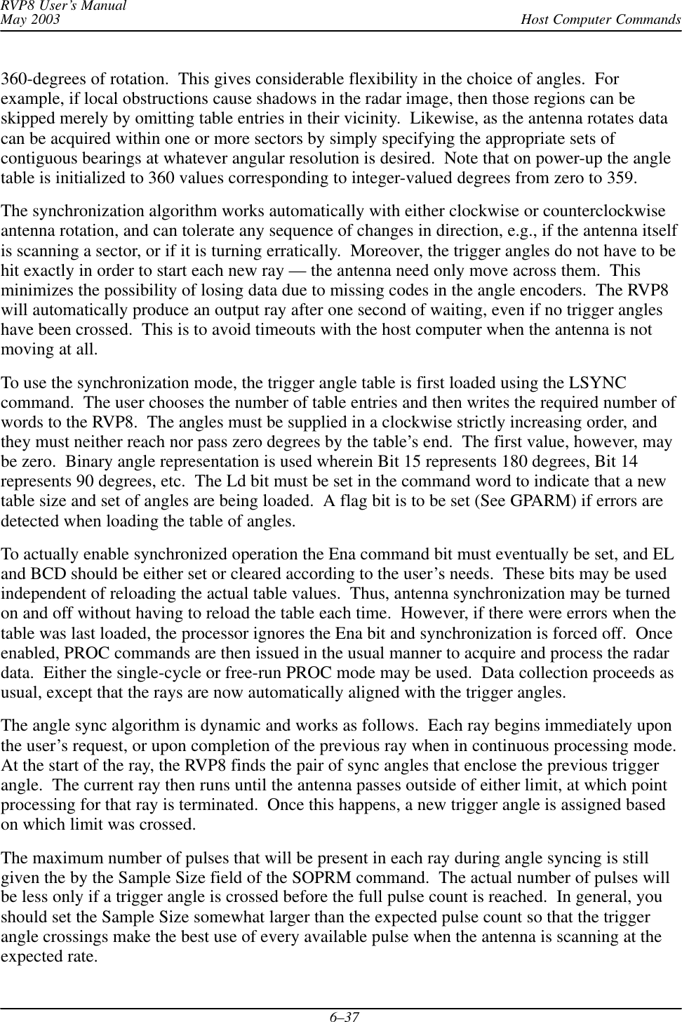 Host Computer CommandsRVP8 User’s ManualMay 20036–37360-degrees of rotation.  This gives considerable flexibility in the choice of angles.  Forexample, if local obstructions cause shadows in the radar image, then those regions can beskipped merely by omitting table entries in their vicinity.  Likewise, as the antenna rotates datacan be acquired within one or more sectors by simply specifying the appropriate sets ofcontiguous bearings at whatever angular resolution is desired.  Note that on power-up the angletable is initialized to 360 values corresponding to integer-valued degrees from zero to 359.The synchronization algorithm works automatically with either clockwise or counterclockwiseantenna rotation, and can tolerate any sequence of changes in direction, e.g., if the antenna itselfis scanning a sector, or if it is turning erratically.  Moreover, the trigger angles do not have to behit exactly in order to start each new ray — the antenna need only move across them.  Thisminimizes the possibility of losing data due to missing codes in the angle encoders.  The RVP8will automatically produce an output ray after one second of waiting, even if no trigger angleshave been crossed.  This is to avoid timeouts with the host computer when the antenna is notmoving at all.To use the synchronization mode, the trigger angle table is first loaded using the LSYNCcommand.  The user chooses the number of table entries and then writes the required number ofwords to the RVP8.  The angles must be supplied in a clockwise strictly increasing order, andthey must neither reach nor pass zero degrees by the table’s end.  The first value, however, maybe zero.  Binary angle representation is used wherein Bit 15 represents 180 degrees, Bit 14represents 90 degrees, etc.  The Ld bit must be set in the command word to indicate that a newtable size and set of angles are being loaded.  A flag bit is to be set (See GPARM) if errors aredetected when loading the table of angles.To actually enable synchronized operation the Ena command bit must eventually be set, and ELand BCD should be either set or cleared according to the user’s needs.  These bits may be usedindependent of reloading the actual table values.  Thus, antenna synchronization may be turnedon and off without having to reload the table each time.  However, if there were errors when thetable was last loaded, the processor ignores the Ena bit and synchronization is forced off.  Onceenabled, PROC commands are then issued in the usual manner to acquire and process the radardata.  Either the single-cycle or free-run PROC mode may be used.  Data collection proceeds asusual, except that the rays are now automatically aligned with the trigger angles.The angle sync algorithm is dynamic and works as follows.  Each ray begins immediately uponthe user’s request, or upon completion of the previous ray when in continuous processing mode.At the start of the ray, the RVP8 finds the pair of sync angles that enclose the previous triggerangle.  The current ray then runs until the antenna passes outside of either limit, at which pointprocessing for that ray is terminated.  Once this happens, a new trigger angle is assigned basedon which limit was crossed.The maximum number of pulses that will be present in each ray during angle syncing is stillgiven the by the Sample Size field of the SOPRM command.  The actual number of pulses willbe less only if a trigger angle is crossed before the full pulse count is reached.  In general, youshould set the Sample Size somewhat larger than the expected pulse count so that the triggerangle crossings make the best use of every available pulse when the antenna is scanning at theexpected rate.