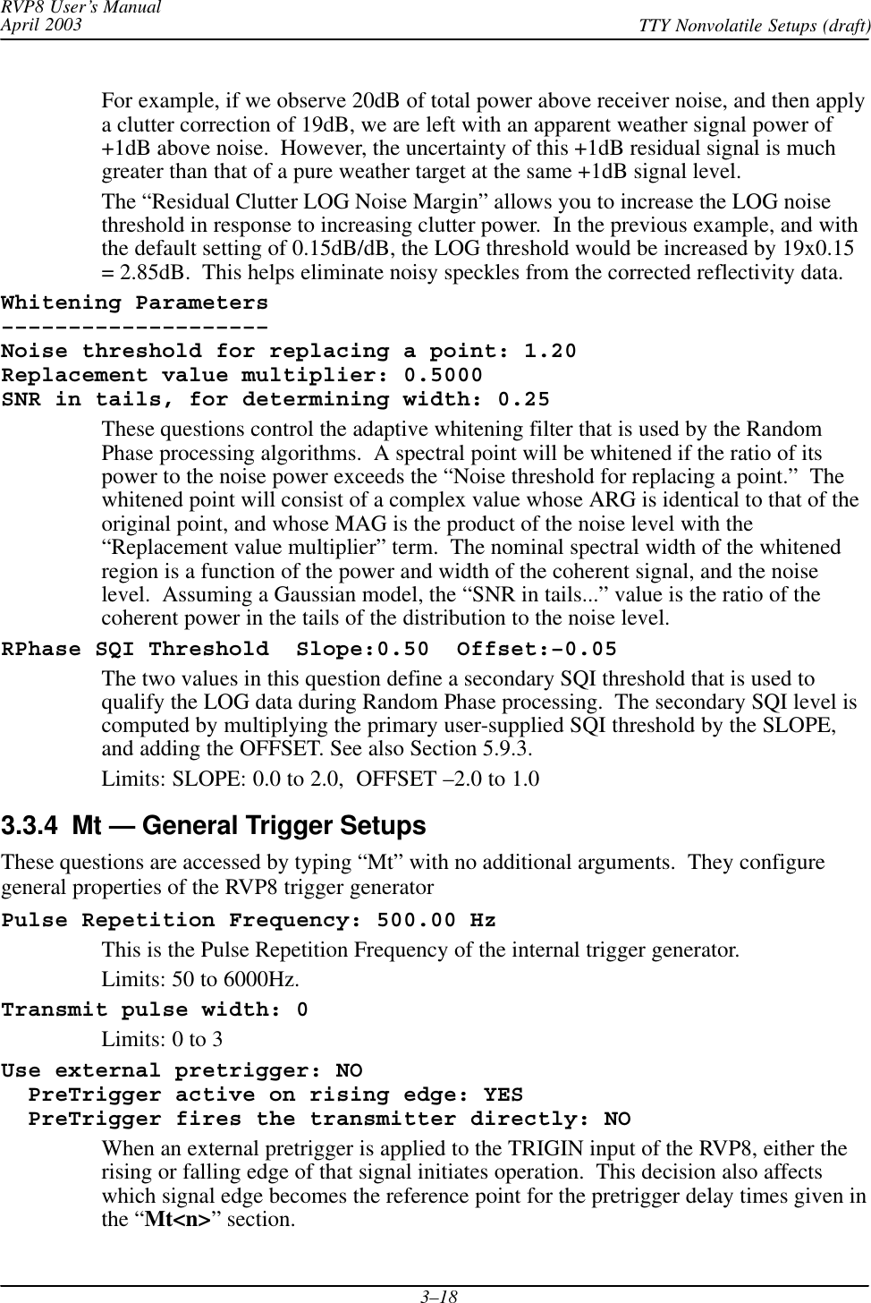 RVP8 User’s ManualApril 2003 TTY Nonvolatile Setups (draft)3–18For example, if we observe 20dB of total power above receiver noise, and then applya clutter correction of 19dB, we are left with an apparent weather signal power of+1dB above noise.  However, the uncertainty of this +1dB residual signal is muchgreater than that of a pure weather target at the same +1dB signal level.The “Residual Clutter LOG Noise Margin” allows you to increase the LOG noisethreshold in response to increasing clutter power.  In the previous example, and withthe default setting of 0.15dB/dB, the LOG threshold would be increased by 19x0.15= 2.85dB.  This helps eliminate noisy speckles from the corrected reflectivity data.Whitening Parameters––––––––––––––––––––Noise threshold for replacing a point: 1.20Replacement value multiplier: 0.5000SNR in tails, for determining width: 0.25These questions control the adaptive whitening filter that is used by the RandomPhase processing algorithms.  A spectral point will be whitened if the ratio of itspower to the noise power exceeds the “Noise threshold for replacing a point.”  Thewhitened point will consist of a complex value whose ARG is identical to that of theoriginal point, and whose MAG is the product of the noise level with the“Replacement value multiplier” term.  The nominal spectral width of the whitenedregion is a function of the power and width of the coherent signal, and the noiselevel.  Assuming a Gaussian model, the “SNR in tails...” value is the ratio of thecoherent power in the tails of the distribution to the noise level.RPhase SQI Threshold  Slope:0.50  Offset:–0.05The two values in this question define a secondary SQI threshold that is used toqualify the LOG data during Random Phase processing.  The secondary SQI level iscomputed by multiplying the primary user-supplied SQI threshold by the SLOPE,and adding the OFFSET. See also Section 5.9.3.Limits: SLOPE: 0.0 to 2.0,  OFFSET –2.0 to 1.03.3.4  Mt — General Trigger SetupsThese questions are accessed by typing “Mt” with no additional arguments.  They configuregeneral properties of the RVP8 trigger generatorPulse Repetition Frequency: 500.00 HzThis is the Pulse Repetition Frequency of the internal trigger generator.Limits: 50 to 6000Hz.Transmit pulse width: 0Limits: 0 to 3Use external pretrigger: NO  PreTrigger active on rising edge: YES  PreTrigger fires the transmitter directly: NOWhen an external pretrigger is applied to the TRIGIN input of the RVP8, either therising or falling edge of that signal initiates operation.  This decision also affectswhich signal edge becomes the reference point for the pretrigger delay times given inthe “Mt&lt;n&gt;” section.