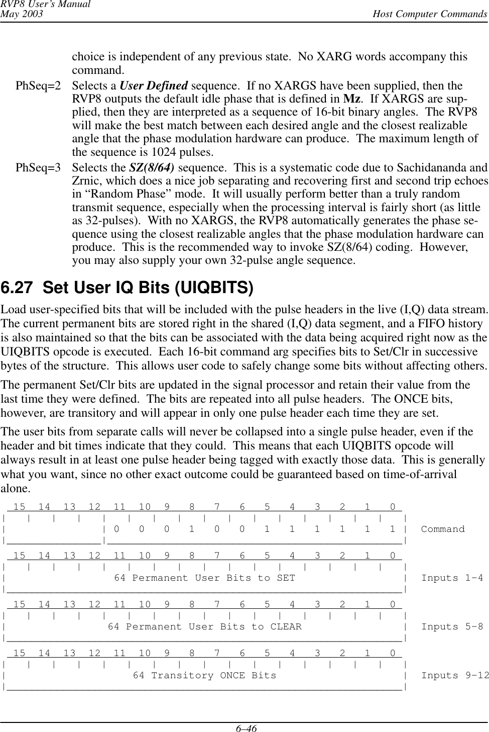 Host Computer CommandsRVP8 User’s ManualMay 20036–46choice is independent of any previous state.  No XARG words accompany thiscommand.PhSeq=2 Selects a User Defined sequence.  If no XARGS have been supplied, then theRVP8 outputs the default idle phase that is defined in Mz.  If XARGS are sup-plied, then they are interpreted as a sequence of 16-bit binary angles.  The RVP8will make the best match between each desired angle and the closest realizableangle that the phase modulation hardware can produce.  The maximum length ofthe sequence is 1024 pulses.PhSeq=3 Selects the SZ(8/64) sequence.  This is a systematic code due to Sachidananda andZrnic, which does a nice job separating and recovering first and second trip echoesin “Random Phase” mode.  It will usually perform better than a truly randomtransmit sequence, especially when the processing interval is fairly short (as littleas 32-pulses).  With no XARGS, the RVP8 automatically generates the phase se-quence using the closest realizable angles that the phase modulation hardware canproduce.  This is the recommended way to invoke SZ(8/64) coding.  However,you may also supply your own 32-pulse angle sequence.6.27  Set User IQ Bits (UIQBITS)Load user-specified bits that will be included with the pulse headers in the live (I,Q) data stream.The current permanent bits are stored right in the shared (I,Q) data segment, and a FIFO historyis also maintained so that the bits can be associated with the data being acquired right now as theUIQBITS opcode is executed.  Each 16-bit command arg specifies bits to Set/Clr in successivebytes of the structure.  This allows user code to safely change some bits without affecting others.The permanent Set/Clr bits are updated in the signal processor and retain their value from thelast time they were defined.  The bits are repeated into all pulse headers.  The ONCE bits,however, are transitory and will appear in only one pulse header each time they are set.The user bits from separate calls will never be collapsed into a single pulse header, even if theheader and bit times indicate that they could.  This means that each UIQBITS opcode willalways result in at least one pulse header being tagged with exactly those data.  This is generallywhat you want, since no other exact outcome could be guaranteed based on time-of-arrivalalone.  15  14  13  12  11  10  9   8   7   6   5   4   3   2   1   0 |   |   |   |   |   |   |   |   |   |   |   |   |   |   |   |   ||               | 0   0   0   1   0   0   1   1   1   1   1   1 |  Command|_______________|_______________________________________________|  15  14  13  12  11  10  9   8   7   6   5   4   3   2   1   0 |   |   |   |   |   |   |   |   |   |   |   |   |   |   |   |   ||                 64 Permanent User Bits to SET                 |  Inputs 1–4|_______________________________________________________________|  15  14  13  12  11  10  9   8   7   6   5   4   3   2   1   0 |   |   |   |   |   |   |   |   |   |   |   |   |   |   |   |   ||                64 Permanent User Bits to CLEAR                |  Inputs 5–8|_______________________________________________________________|  15  14  13  12  11  10  9   8   7   6   5   4   3   2   1   0 |   |   |   |   |   |   |   |   |   |   |   |   |   |   |   |   ||                    64 Transitory ONCE Bits                    |  Inputs 9–12|_______________________________________________________________|