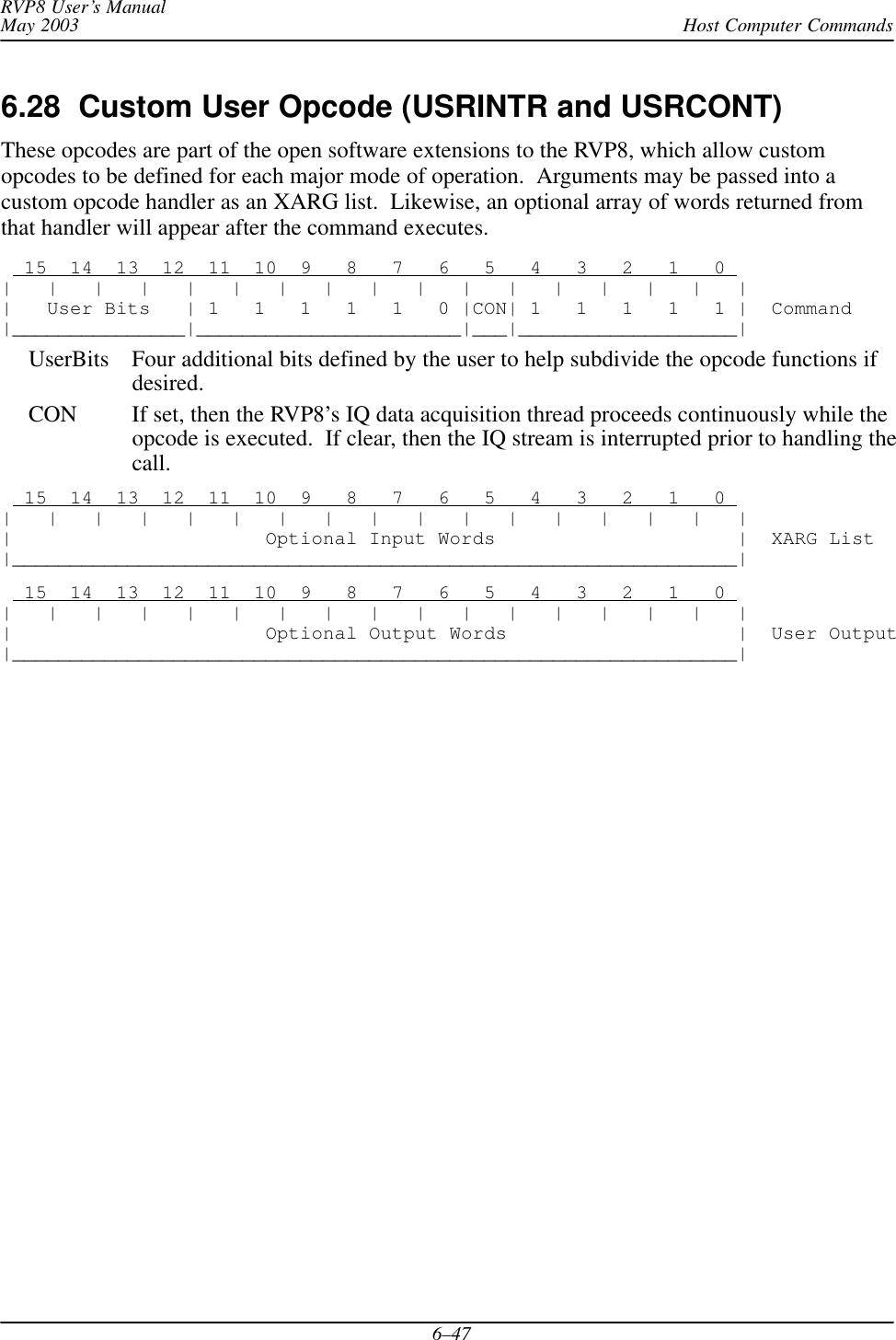 Host Computer CommandsRVP8 User’s ManualMay 20036–476.28  Custom User Opcode (USRINTR and USRCONT)These opcodes are part of the open software extensions to the RVP8, which allow customopcodes to be defined for each major mode of operation.  Arguments may be passed into acustom opcode handler as an XARG list.  Likewise, an optional array of words returned fromthat handler will appear after the command executes.  15  14  13  12  11  10  9   8   7   6   5   4   3   2   1   0 |   |   |   |   |   |   |   |   |   |   |   |   |   |   |   |   ||   User Bits   | 1   1   1   1   1   0 |CON| 1   1   1   1   1 |  Command|_______________|_______________________|___|___________________|UserBits Four additional bits defined by the user to help subdivide the opcode functions ifdesired.CON If set, then the RVP8’s IQ data acquisition thread proceeds continuously while theopcode is executed.  If clear, then the IQ stream is interrupted prior to handling thecall.  15  14  13  12  11  10  9   8   7   6   5   4   3   2   1   0 |   |   |   |   |   |   |   |   |   |   |   |   |   |   |   |   ||                      Optional Input Words                     |  XARG List|_______________________________________________________________|  15  14  13  12  11  10  9   8   7   6   5   4   3   2   1   0 |   |   |   |   |   |   |   |   |   |   |   |   |   |   |   |   ||                      Optional Output Words                    |  User Output|_______________________________________________________________|