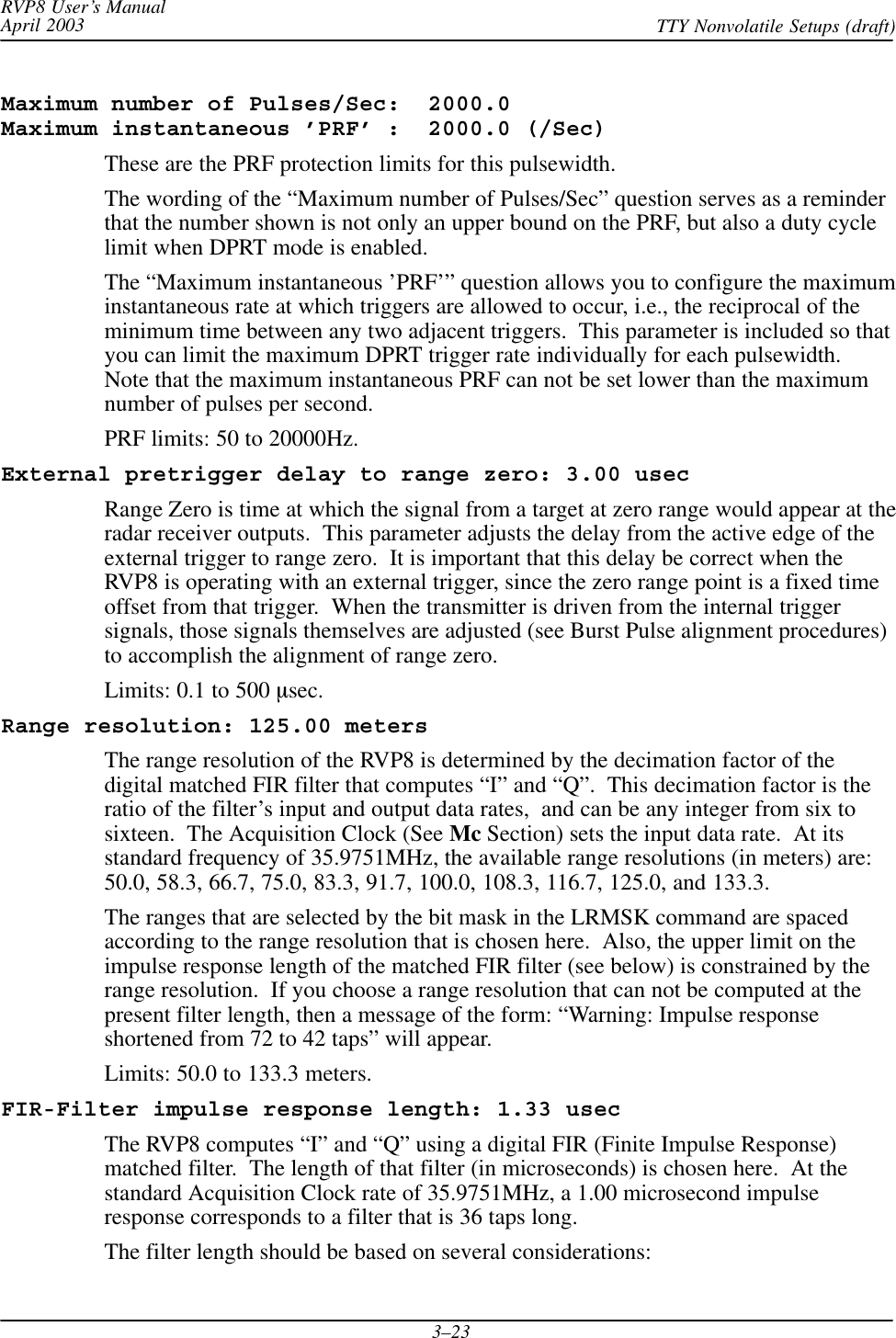RVP8 User’s ManualApril 2003 TTY Nonvolatile Setups (draft)3–23Maximum number of Pulses/Sec:  2000.0 Maximum instantaneous ’PRF’ :  2000.0 (/Sec)These are the PRF protection limits for this pulsewidth.The wording of the “Maximum number of Pulses/Sec” question serves as a reminderthat the number shown is not only an upper bound on the PRF, but also a duty cyclelimit when DPRT mode is enabled.The “Maximum instantaneous ’PRF’” question allows you to configure the maximuminstantaneous rate at which triggers are allowed to occur, i.e., the reciprocal of theminimum time between any two adjacent triggers.  This parameter is included so thatyou can limit the maximum DPRT trigger rate individually for each pulsewidth.Note that the maximum instantaneous PRF can not be set lower than the maximumnumber of pulses per second.PRF limits: 50 to 20000Hz.External pretrigger delay to range zero: 3.00 usecRange Zero is time at which the signal from a target at zero range would appear at theradar receiver outputs.  This parameter adjusts the delay from the active edge of theexternal trigger to range zero.  It is important that this delay be correct when theRVP8 is operating with an external trigger, since the zero range point is a fixed timeoffset from that trigger.  When the transmitter is driven from the internal triggersignals, those signals themselves are adjusted (see Burst Pulse alignment procedures)to accomplish the alignment of range zero.Limits: 0.1 to 500 msec.Range resolution: 125.00 metersThe range resolution of the RVP8 is determined by the decimation factor of thedigital matched FIR filter that computes “I” and “Q”.  This decimation factor is theratio of the filter’s input and output data rates,  and can be any integer from six tosixteen.  The Acquisition Clock (See Mc Section) sets the input data rate.  At itsstandard frequency of 35.9751MHz, the available range resolutions (in meters) are:50.0, 58.3, 66.7, 75.0, 83.3, 91.7, 100.0, 108.3, 116.7, 125.0, and 133.3.The ranges that are selected by the bit mask in the LRMSK command are spacedaccording to the range resolution that is chosen here.  Also, the upper limit on theimpulse response length of the matched FIR filter (see below) is constrained by therange resolution.  If you choose a range resolution that can not be computed at thepresent filter length, then a message of the form: “Warning: Impulse responseshortened from 72 to 42 taps” will appear.Limits: 50.0 to 133.3 meters.FIR-Filter impulse response length: 1.33 usecThe RVP8 computes “I” and “Q” using a digital FIR (Finite Impulse Response)matched filter.  The length of that filter (in microseconds) is chosen here.  At thestandard Acquisition Clock rate of 35.9751MHz, a 1.00 microsecond impulseresponse corresponds to a filter that is 36 taps long.The filter length should be based on several considerations: