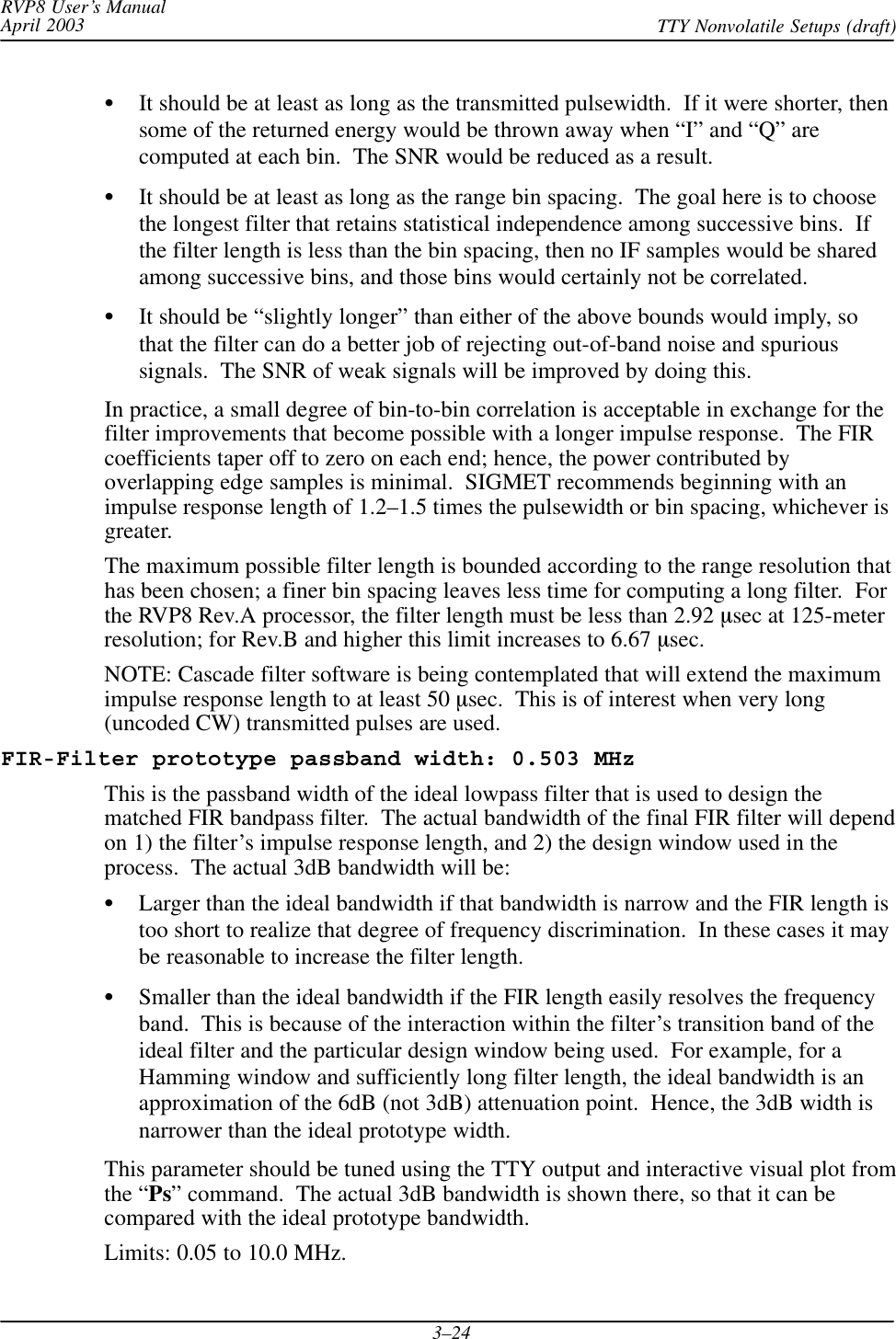 RVP8 User’s ManualApril 2003 TTY Nonvolatile Setups (draft)3–24SIt should be at least as long as the transmitted pulsewidth.  If it were shorter, thensome of the returned energy would be thrown away when “I” and “Q” arecomputed at each bin.  The SNR would be reduced as a result.SIt should be at least as long as the range bin spacing.  The goal here is to choosethe longest filter that retains statistical independence among successive bins.  Ifthe filter length is less than the bin spacing, then no IF samples would be sharedamong successive bins, and those bins would certainly not be correlated.SIt should be “slightly longer” than either of the above bounds would imply, sothat the filter can do a better job of rejecting out-of-band noise and spurioussignals.  The SNR of weak signals will be improved by doing this.In practice, a small degree of bin-to-bin correlation is acceptable in exchange for thefilter improvements that become possible with a longer impulse response.  The FIRcoefficients taper off to zero on each end; hence, the power contributed byoverlapping edge samples is minimal.  SIGMET recommends beginning with animpulse response length of 1.2–1.5 times the pulsewidth or bin spacing, whichever isgreater.The maximum possible filter length is bounded according to the range resolution thathas been chosen; a finer bin spacing leaves less time for computing a long filter.  Forthe RVP8 Rev.A processor, the filter length must be less than 2.92 msec at 125-meterresolution; for Rev.B and higher this limit increases to 6.67 msec.NOTE: Cascade filter software is being contemplated that will extend the maximumimpulse response length to at least 50 msec.  This is of interest when very long(uncoded CW) transmitted pulses are used.FIR-Filter prototype passband width: 0.503 MHzThis is the passband width of the ideal lowpass filter that is used to design thematched FIR bandpass filter.  The actual bandwidth of the final FIR filter will dependon 1) the filter’s impulse response length, and 2) the design window used in theprocess.  The actual 3dB bandwidth will be:SLarger than the ideal bandwidth if that bandwidth is narrow and the FIR length istoo short to realize that degree of frequency discrimination.  In these cases it maybe reasonable to increase the filter length.SSmaller than the ideal bandwidth if the FIR length easily resolves the frequencyband.  This is because of the interaction within the filter’s transition band of theideal filter and the particular design window being used.  For example, for aHamming window and sufficiently long filter length, the ideal bandwidth is anapproximation of the 6dB (not 3dB) attenuation point.  Hence, the 3dB width isnarrower than the ideal prototype width.This parameter should be tuned using the TTY output and interactive visual plot fromthe “Ps” command.  The actual 3dB bandwidth is shown there, so that it can becompared with the ideal prototype bandwidth.Limits: 0.05 to 10.0 MHz.
