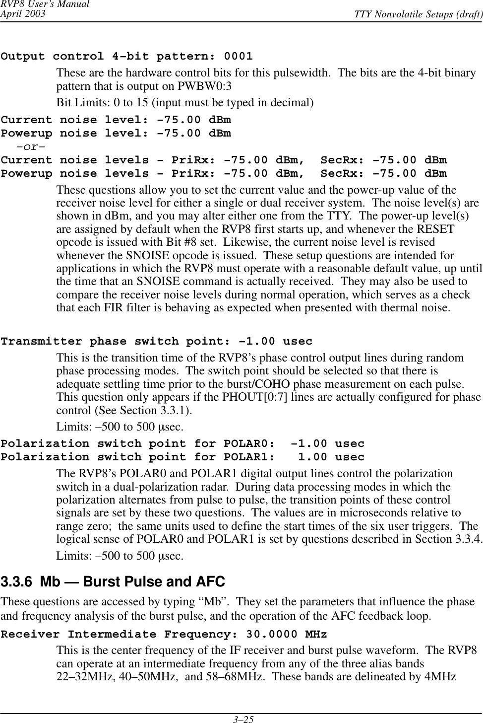 RVP8 User’s ManualApril 2003 TTY Nonvolatile Setups (draft)3–25Output control 4–bit pattern: 0001These are the hardware control bits for this pulsewidth.  The bits are the 4-bit binarypattern that is output on PWBW0:3Bit Limits: 0 to 15 (input must be typed in decimal)Current noise level: –75.00 dBmPowerup noise level: –75.00 dBm–or–Current noise levels – PriRx: –75.00 dBm,  SecRx: –75.00 dBmPowerup noise levels – PriRx: –75.00 dBm,  SecRx: –75.00 dBmThese questions allow you to set the current value and the power-up value of thereceiver noise level for either a single or dual receiver system.  The noise level(s) areshown in dBm, and you may alter either one from the TTY.  The power-up level(s)are assigned by default when the RVP8 first starts up, and whenever the RESETopcode is issued with Bit #8 set.  Likewise, the current noise level is revisedwhenever the SNOISE opcode is issued.  These setup questions are intended forapplications in which the RVP8 must operate with a reasonable default value, up untilthe time that an SNOISE command is actually received.  They may also be used tocompare the receiver noise levels during normal operation, which serves as a checkthat each FIR filter is behaving as expected when presented with thermal noise.Transmitter phase switch point: –1.00 usecThis is the transition time of the RVP8’s phase control output lines during randomphase processing modes.  The switch point should be selected so that there isadequate settling time prior to the burst/COHO phase measurement on each pulse.This question only appears if the PHOUT[0:7] lines are actually configured for phasecontrol (See Section 3.3.1).Limits: –500 to 500 msec.Polarization switch point for POLAR0:  –1.00 usecPolarization switch point for POLAR1:   1.00 usecThe RVP8’s POLAR0 and POLAR1 digital output lines control the polarizationswitch in a dual-polarization radar.  During data processing modes in which thepolarization alternates from pulse to pulse, the transition points of these controlsignals are set by these two questions.  The values are in microseconds relative torange zero;  the same units used to define the start times of the six user triggers.  Thelogical sense of POLAR0 and POLAR1 is set by questions described in Section 3.3.4.Limits: –500 to 500 msec.3.3.6  Mb — Burst Pulse and AFCThese questions are accessed by typing “Mb”.  They set the parameters that influence the phaseand frequency analysis of the burst pulse, and the operation of the AFC feedback loop.Receiver Intermediate Frequency: 30.0000 MHzThis is the center frequency of the IF receiver and burst pulse waveform.  The RVP8can operate at an intermediate frequency from any of the three alias bands22–32MHz, 40–50MHz,  and 58–68MHz.  These bands are delineated by 4MHz