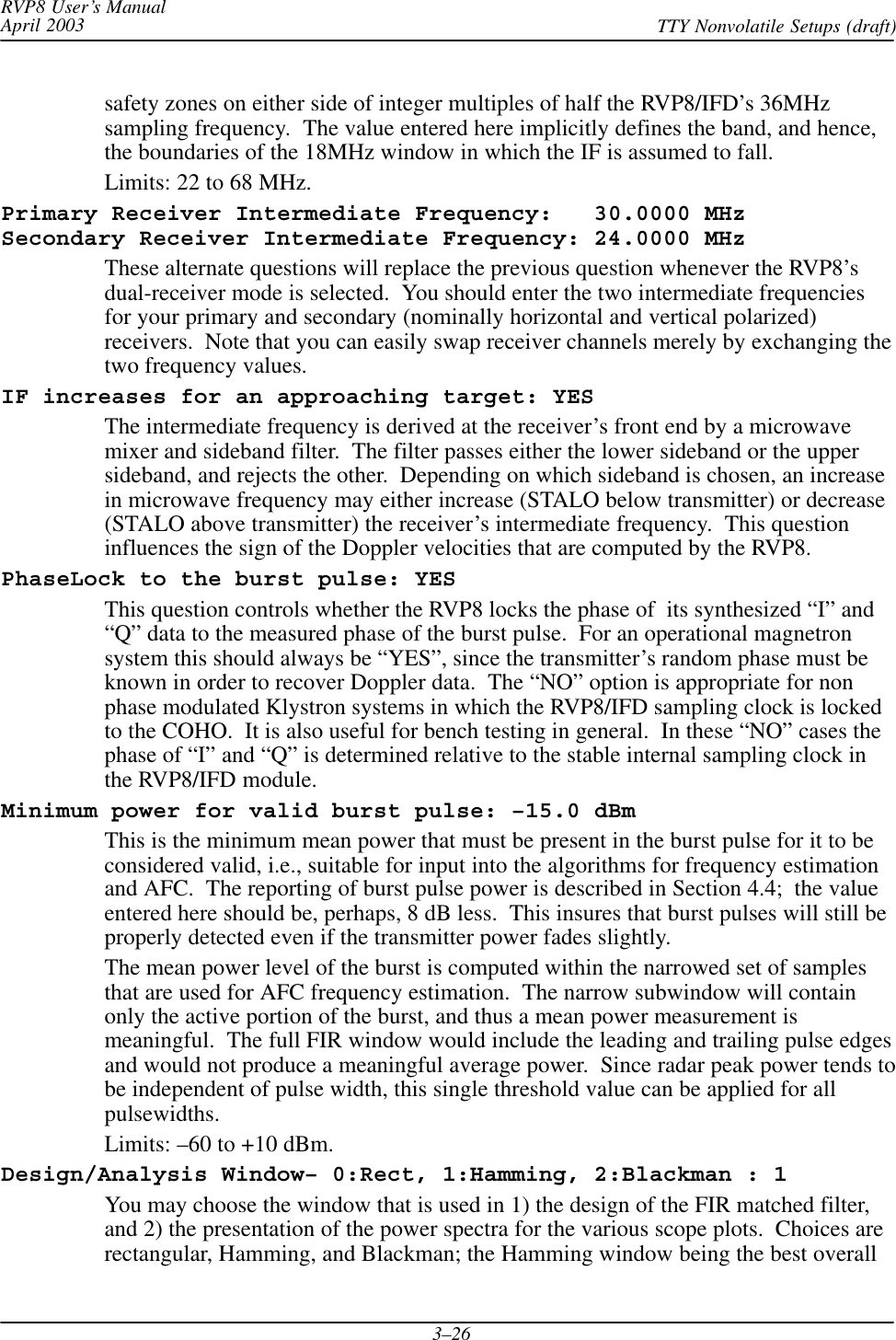RVP8 User’s ManualApril 2003 TTY Nonvolatile Setups (draft)3–26safety zones on either side of integer multiples of half the RVP8/IFD’s 36MHzsampling frequency.  The value entered here implicitly defines the band, and hence,the boundaries of the 18MHz window in which the IF is assumed to fall.Limits: 22 to 68 MHz.Primary Receiver Intermediate Frequency:   30.0000 MHzSecondary Receiver Intermediate Frequency: 24.0000 MHzThese alternate questions will replace the previous question whenever the RVP8’sdual-receiver mode is selected.  You should enter the two intermediate frequenciesfor your primary and secondary (nominally horizontal and vertical polarized)receivers.  Note that you can easily swap receiver channels merely by exchanging thetwo frequency values.IF increases for an approaching target: YESThe intermediate frequency is derived at the receiver’s front end by a microwavemixer and sideband filter.  The filter passes either the lower sideband or the uppersideband, and rejects the other.  Depending on which sideband is chosen, an increasein microwave frequency may either increase (STALO below transmitter) or decrease(STALO above transmitter) the receiver’s intermediate frequency.  This questioninfluences the sign of the Doppler velocities that are computed by the RVP8.PhaseLock to the burst pulse: YESThis question controls whether the RVP8 locks the phase of  its synthesized “I” and“Q” data to the measured phase of the burst pulse.  For an operational magnetronsystem this should always be “YES”, since the transmitter’s random phase must beknown in order to recover Doppler data.  The “NO” option is appropriate for nonphase modulated Klystron systems in which the RVP8/IFD sampling clock is lockedto the COHO.  It is also useful for bench testing in general.  In these “NO” cases thephase of “I” and “Q” is determined relative to the stable internal sampling clock inthe RVP8/IFD module.Minimum power for valid burst pulse: –15.0 dBmThis is the minimum mean power that must be present in the burst pulse for it to beconsidered valid, i.e., suitable for input into the algorithms for frequency estimationand AFC.  The reporting of burst pulse power is described in Section 4.4;  the valueentered here should be, perhaps, 8 dB less.  This insures that burst pulses will still beproperly detected even if the transmitter power fades slightly.The mean power level of the burst is computed within the narrowed set of samplesthat are used for AFC frequency estimation.  The narrow subwindow will containonly the active portion of the burst, and thus a mean power measurement ismeaningful.  The full FIR window would include the leading and trailing pulse edgesand would not produce a meaningful average power.  Since radar peak power tends tobe independent of pulse width, this single threshold value can be applied for allpulsewidths.Limits: –60 to +10 dBm.Design/Analysis Window– 0:Rect, 1:Hamming, 2:Blackman : 1You may choose the window that is used in 1) the design of the FIR matched filter,and 2) the presentation of the power spectra for the various scope plots.  Choices arerectangular, Hamming, and Blackman; the Hamming window being the best overall