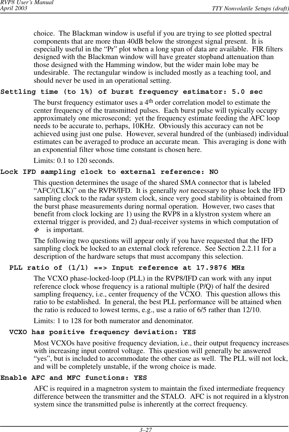 RVP8 User’s ManualApril 2003 TTY Nonvolatile Setups (draft)3–27choice.  The Blackman window is useful if you are trying to see plotted spectralcomponents that are more than 40dB below the strongest signal present.  It isespecially useful in the “Pr” plot when a long span of data are available.  FIR filtersdesigned with the Blackman window will have greater stopband attenuation thanthose designed with the Hamming window, but the wider main lobe may beundesirable.  The rectangular window is included mostly as a teaching tool, andshould never be used in an operational setting.Settling time (to 1%) of burst frequency estimator: 5.0 secThe burst frequency estimator uses a 4th order correlation model to estimate thecenter frequency of the transmitted pulses.  Each burst pulse will typically occupyapproximately one microsecond;  yet the frequency estimate feeding the AFC loopneeds to be accurate to, perhaps, 10KHz.  Obviously this accuracy can not beachieved using just one pulse.  However, several hundred of the (unbiased) individualestimates can be averaged to produce an accurate mean.  This averaging is done withan exponential filter whose time constant is chosen here.Limits: 0.1 to 120 seconds.Lock IFD sampling clock to external reference: NOThis question determines the usage of the shared SMA connector that is labeled“AFC/(CLK)” on the RVP8/IFD.  It is generally not necessary to phase lock the IFDsampling clock to the radar system clock, since very good stability is obtained fromthe burst phase measurements during normal operation.  However, two cases thatbenefit from clock locking are 1) using the RVP8 in a klystron system where anexternal trigger is provided, and 2) dual-receiver systems in which computation ofF is important.The following two questions will appear only if you have requested that the IFDsampling clock be locked to an external clock reference.  See Section 2.2.11 for adescription of the hardware setups that must accompany this selection.  PLL ratio of (1/1) ==&gt; Input reference at 17.9876 MHzThe VCXO phase-locked-loop (PLL) in the RVP8/IFD can work with any inputreference clock whose frequency is a rational multiple (P/Q) of half the desiredsampling frequency, i.e., center frequency of the VCXO.  This question allows thisratio to be established.  In general, the best PLL performance will be attained whenthe ratio is reduced to lowest terms, e.g., use a ratio of 6/5 rather than 12/10.Limits: 1 to 128 for both numerator and denominator.  VCXO has positive frequency deviation: YESMost VCXOs have positive frequency deviation, i.e., their output frequency increaseswith increasing input control voltage.  This question will generally be answered“yes”, but is included to accommodate the other case as well.  The PLL will not lock,and will be completely unstable, if the wrong choice is made.Enable AFC and MFC functions: YESAFC is required in a magnetron system to maintain the fixed intermediate frequencydifference between the transmitter and the STALO.  AFC is not required in a klystronsystem since the transmitted pulse is inherently at the correct frequency.
