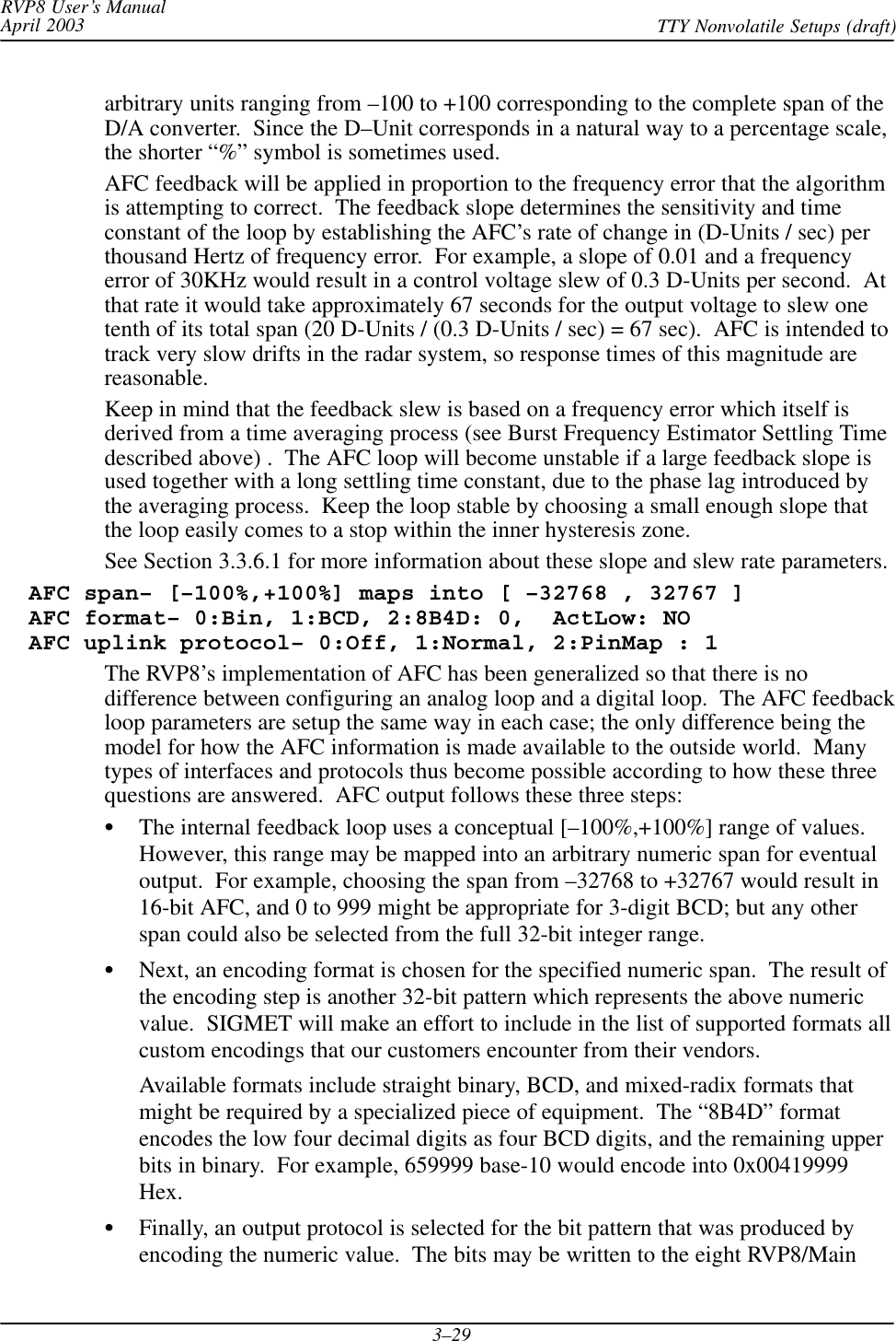 RVP8 User’s ManualApril 2003 TTY Nonvolatile Setups (draft)3–29arbitrary units ranging from –100 to +100 corresponding to the complete span of theD/A converter.  Since the D–Unit corresponds in a natural way to a percentage scale,the shorter “%” symbol is sometimes used.AFC feedback will be applied in proportion to the frequency error that the algorithmis attempting to correct.  The feedback slope determines the sensitivity and timeconstant of the loop by establishing the AFC’s rate of change in (D-Units / sec) perthousand Hertz of frequency error.  For example, a slope of 0.01 and a frequencyerror of 30KHz would result in a control voltage slew of 0.3 D-Units per second.  Atthat rate it would take approximately 67 seconds for the output voltage to slew onetenth of its total span (20 D-Units / (0.3 D-Units / sec) = 67 sec).  AFC is intended totrack very slow drifts in the radar system, so response times of this magnitude arereasonable.Keep in mind that the feedback slew is based on a frequency error which itself isderived from a time averaging process (see Burst Frequency Estimator Settling Timedescribed above) .  The AFC loop will become unstable if a large feedback slope isused together with a long settling time constant, due to the phase lag introduced bythe averaging process.  Keep the loop stable by choosing a small enough slope thatthe loop easily comes to a stop within the inner hysteresis zone.See Section 3.3.6.1 for more information about these slope and slew rate parameters.  AFC span– [–100%,+100%] maps into [ –32768 , 32767 ]  AFC format– 0:Bin, 1:BCD, 2:8B4D: 0,  ActLow: NO  AFC uplink protocol– 0:Off, 1:Normal, 2:PinMap : 1The RVP8’s implementation of AFC has been generalized so that there is nodifference between configuring an analog loop and a digital loop.  The AFC feedbackloop parameters are setup the same way in each case; the only difference being themodel for how the AFC information is made available to the outside world.  Manytypes of interfaces and protocols thus become possible according to how these threequestions are answered.  AFC output follows these three steps:SThe internal feedback loop uses a conceptual [–100%,+100%] range of values.However, this range may be mapped into an arbitrary numeric span for eventualoutput.  For example, choosing the span from –32768 to +32767 would result in16-bit AFC, and 0 to 999 might be appropriate for 3-digit BCD; but any otherspan could also be selected from the full 32-bit integer range.SNext, an encoding format is chosen for the specified numeric span.  The result ofthe encoding step is another 32-bit pattern which represents the above numericvalue.  SIGMET will make an effort to include in the list of supported formats allcustom encodings that our customers encounter from their vendors.Available formats include straight binary, BCD, and mixed-radix formats thatmight be required by a specialized piece of equipment.  The “8B4D” formatencodes the low four decimal digits as four BCD digits, and the remaining upperbits in binary.  For example, 659999 base-10 would encode into 0x00419999Hex.SFinally, an output protocol is selected for the bit pattern that was produced byencoding the numeric value.  The bits may be written to the eight RVP8/Main