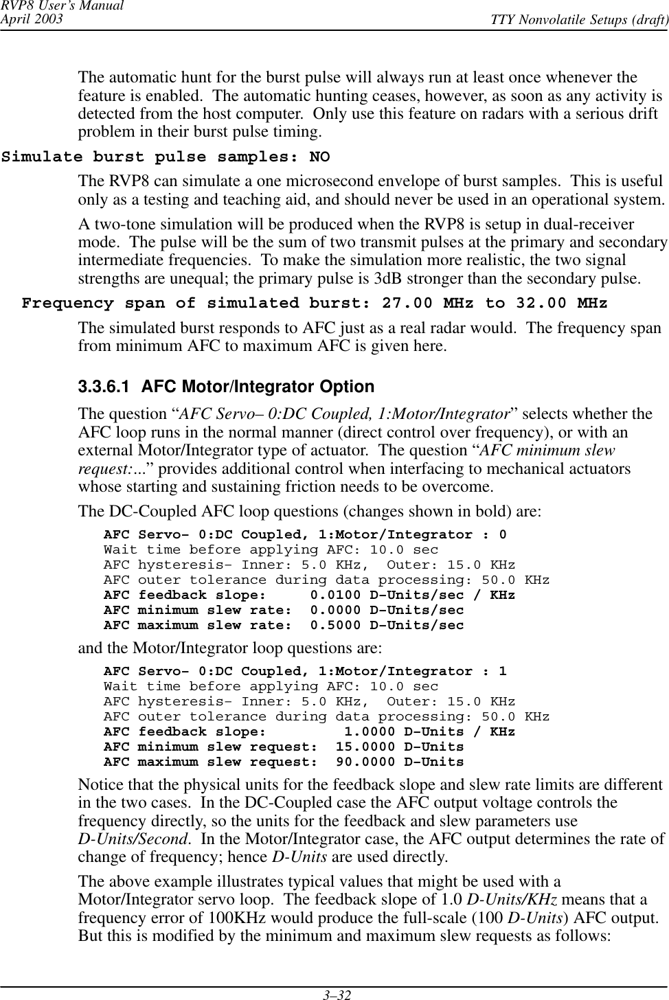 RVP8 User’s ManualApril 2003 TTY Nonvolatile Setups (draft)3–32The automatic hunt for the burst pulse will always run at least once whenever thefeature is enabled.  The automatic hunting ceases, however, as soon as any activity isdetected from the host computer.  Only use this feature on radars with a serious driftproblem in their burst pulse timing.Simulate burst pulse samples: NOThe RVP8 can simulate a one microsecond envelope of burst samples.  This is usefulonly as a testing and teaching aid, and should never be used in an operational system.A two-tone simulation will be produced when the RVP8 is setup in dual-receivermode.  The pulse will be the sum of two transmit pulses at the primary and secondaryintermediate frequencies.  To make the simulation more realistic, the two signalstrengths are unequal; the primary pulse is 3dB stronger than the secondary pulse.  Frequency span of simulated burst: 27.00 MHz to 32.00 MHzThe simulated burst responds to AFC just as a real radar would.  The frequency spanfrom minimum AFC to maximum AFC is given here.3.3.6.1  AFC Motor/Integrator OptionThe question “AFC Servo– 0:DC Coupled, 1:Motor/Integrator” selects whether theAFC loop runs in the normal manner (direct control over frequency), or with anexternal Motor/Integrator type of actuator.  The question “AFC minimum slewrequest:...” provides additional control when interfacing to mechanical actuatorswhose starting and sustaining friction needs to be overcome.The DC-Coupled AFC loop questions (changes shown in bold) are:AFC Servo– 0:DC Coupled, 1:Motor/Integrator : 0Wait time before applying AFC: 10.0 secAFC hysteresis– Inner: 5.0 KHz,  Outer: 15.0 KHzAFC outer tolerance during data processing: 50.0 KHzAFC feedback slope:     0.0100 D–Units/sec / KHzAFC minimum slew rate:  0.0000 D–Units/secAFC maximum slew rate:  0.5000 D–Units/secand the Motor/Integrator loop questions are:AFC Servo– 0:DC Coupled, 1:Motor/Integrator : 1Wait time before applying AFC: 10.0 secAFC hysteresis– Inner: 5.0 KHz,  Outer: 15.0 KHzAFC outer tolerance during data processing: 50.0 KHzAFC feedback slope:         1.0000 D–Units / KHzAFC minimum slew request:  15.0000 D–UnitsAFC maximum slew request:  90.0000 D–UnitsNotice that the physical units for the feedback slope and slew rate limits are differentin the two cases.  In the DC-Coupled case the AFC output voltage controls thefrequency directly, so the units for the feedback and slew parameters useD-Units/Second.  In the Motor/Integrator case, the AFC output determines the rate ofchange of frequency; hence D-Units are used directly.The above example illustrates typical values that might be used with aMotor/Integrator servo loop.  The feedback slope of 1.0 D-Units/KHz means that afrequency error of 100KHz would produce the full-scale (100 D-Units) AFC output.But this is modified by the minimum and maximum slew requests as follows: