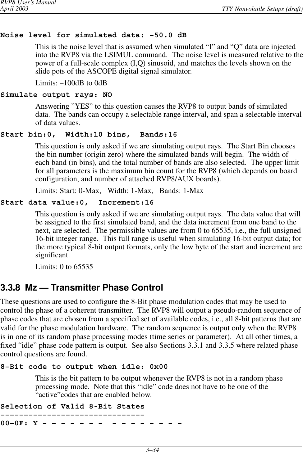 RVP8 User’s ManualApril 2003 TTY Nonvolatile Setups (draft)3–34Noise level for simulated data: –50.0 dBThis is the noise level that is assumed when simulated “I” and “Q” data are injectedinto the RVP8 via the LSIMUL command.  The noise level is measured relative to thepower of a full-scale complex (I,Q) sinusoid, and matches the levels shown on theslide pots of the ASCOPE digital signal simulator.Limits: –100dB to 0dBSimulate output rays: NOAnswering ”YES” to this question causes the RVP8 to output bands of simulateddata.  The bands can occupy a selectable range interval, and span a selectable intervalof data values.Start bin:0,  Width:10 bins,  Bands:16This question is only asked if we are simulating output rays.  The Start Bin choosesthe bin number (origin zero) where the simulated bands will begin.  The width ofeach band (in bins), and the total number of bands are also selected.  The upper limitfor all parameters is the maximum bin count for the RVP8 (which depends on boardconfiguration, and number of attached RVP8/AUX boards).Limits: Start: 0-Max,   Width: 1-Max,   Bands: 1-MaxStart data value:0,  Increment:16This question is only asked if we are simulating output rays.  The data value that willbe assigned to the first simulated band, and the data increment from one band to thenext, are selected.  The permissible values are from 0 to 65535, i.e., the full unsigned16-bit integer range.  This full range is useful when simulating 16-bit output data; forthe more typical 8-bit output formats, only the low byte of the start and increment aresignificant.Limits: 0 to 655353.3.8  Mz — Transmitter Phase ControlThese questions are used to configure the 8-Bit phase modulation codes that may be used tocontrol the phase of a coherent transmitter.  The RVP8 will output a pseudo-random sequence ofphase codes that are chosen from a specified set of available codes, i.e., all 8-bit patterns that arevalid for the phase modulation hardware.  The random sequence is output only when the RVP8is in one of its random phase processing modes (time series or parameter).  At all other times, afixed “idle” phase code pattern is output.  See also Sections 3.3.1 and 3.3.5 where related phasecontrol questions are found.8–Bit code to output when idle: 0x00This is the bit pattern to be output whenever the RVP8 is not in a random phaseprocessing mode.  Note that this “idle” code does not have to be one of the“active”codes that are enabled below.Selection of Valid 8-Bit States–––––––––––––––––––––––––––––––00–0F: Y – – – – – – –  – – – – – – – – 