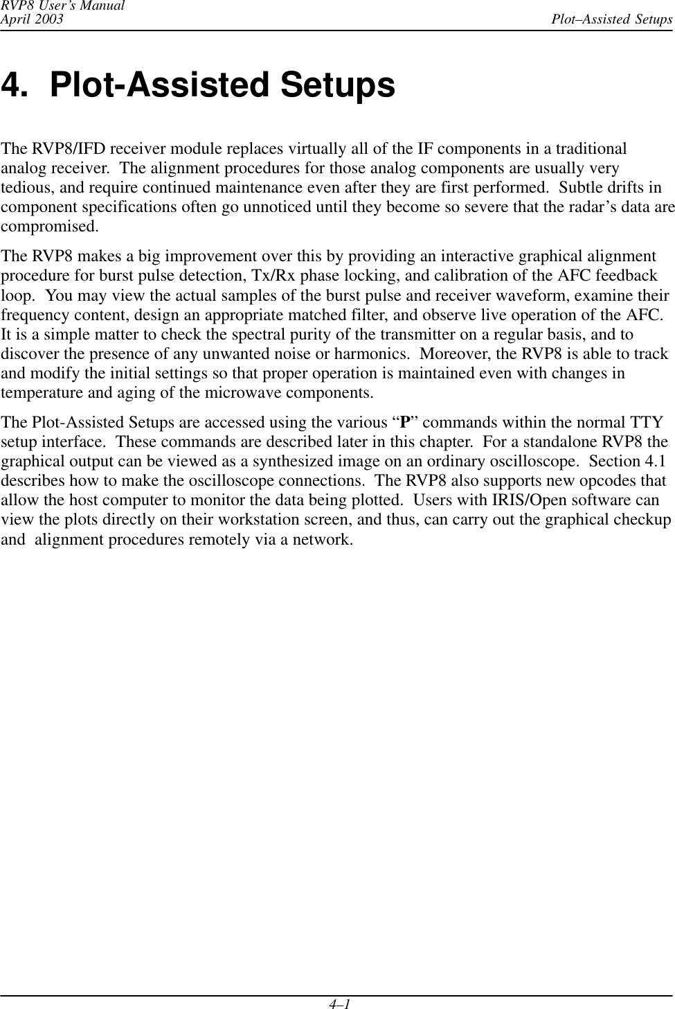 Plot–Assisted SetupsRVP8 User’s ManualApril 20034–14.  Plot-Assisted SetupsThe RVP8/IFD receiver module replaces virtually all of the IF components in a traditionalanalog receiver.  The alignment procedures for those analog components are usually verytedious, and require continued maintenance even after they are first performed.  Subtle drifts incomponent specifications often go unnoticed until they become so severe that the radar’s data arecompromised.The RVP8 makes a big improvement over this by providing an interactive graphical alignmentprocedure for burst pulse detection, Tx/Rx phase locking, and calibration of the AFC feedbackloop.  You may view the actual samples of the burst pulse and receiver waveform, examine theirfrequency content, design an appropriate matched filter, and observe live operation of the AFC.It is a simple matter to check the spectral purity of the transmitter on a regular basis, and todiscover the presence of any unwanted noise or harmonics.  Moreover, the RVP8 is able to trackand modify the initial settings so that proper operation is maintained even with changes intemperature and aging of the microwave components.The Plot-Assisted Setups are accessed using the various “P” commands within the normal TTYsetup interface.  These commands are described later in this chapter.  For a standalone RVP8 thegraphical output can be viewed as a synthesized image on an ordinary oscilloscope.  Section 4.1describes how to make the oscilloscope connections.  The RVP8 also supports new opcodes thatallow the host computer to monitor the data being plotted.  Users with IRIS/Open software canview the plots directly on their workstation screen, and thus, can carry out the graphical checkupand  alignment procedures remotely via a network.