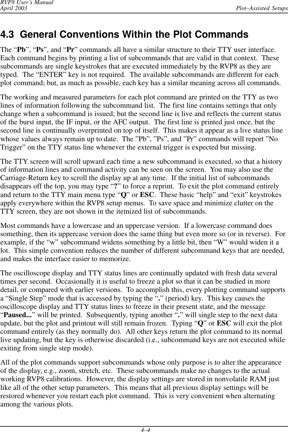 Plot–Assisted SetupsRVP8 User’s ManualApril 20034–44.3  General Conventions Within the Plot CommandsThe “Pb”, “Ps”, and “Pr” commands all have a similar structure to their TTY user interface.Each command begins by printing a list of subcommands that are valid in that context.  Thesesubcommands are single keystrokes that are executed immediately by the RVP8 as they aretyped.  The “ENTER” key is not required.  The available subcommands are different for eachplot command; but, as much as possible, each key has a similar meaning across all commands.The working and measured parameters for each plot command are printed on the TTY as twolines of information following the subcommand list.  The first line contains settings that onlychange when a subcommand is issued; but the second line is live and reflects the current statusof the burst input, the IF input, or the AFC output.  The first line is printed just once, but thesecond line is continually overprinted on top of itself.  This makes it appear as a live status linewhose values always remain up to date.  The ”Pb”, ”Ps”, and ”Pr” commands will report ”NoTrigger” on the TTY status line whenever the external trigger is expected but missing.The TTY screen will scroll upward each time a new subcommand is executed, so that a historyof information lines and command activity can be seen on the screen.  You may also use theCarriage-Return key to scroll the display up at any time.  If the initial list of subcommandsdisappears off the top, you may type “?” to force a reprint.  To exit the plot command entirelyand return to the TTY main menu type “Q” or ESC.  These basic “help” and “exit” keystrokesapply everywhere within the RVP8 setup menus.  To save space and minimize clutter on theTTY screen, they are not shown in the itemized list of subcommands.Most commands have a lowercase and an uppercase version.  If a lowercase command doessomething, then its uppercase version does the same thing but even more so (or in reverse).  Forexample, if the “w” subcommand widens something by a little bit, then “W” would widen it alot.  This simple convention reduces the number of different subcommand keys that are needed,and makes the interface easier to memorize.The oscilloscope display and TTY status lines are continually updated with fresh data severaltimes per second.  Occasionally it is useful to freeze a plot so that it can be studied in moredetail, or compared with earlier versions.  To accomplish this, every plotting command supportsa “Single Step” mode that is accessed by typing the “.” (period) key.  This key causes theoscilloscope display and TTY status lines to freeze in their present state, and the message“Paused...” will be printed.  Subsequently, typing another “.” will single step to the next dataupdate, but the plot and printout will still remain frozen.  Typing “Q” or ESC will exit the plotcommand entirely (as they normally do).  All other keys return the plot command to its normallive updating, but the key is otherwise discarded (i.e., subcommand keys are not executed whileexiting from single step mode).All of the plot commands support subcommands whose only purpose is to alter the appearanceof the display, e.g., zoom, stretch, etc.  These subcommands make no changes to the actualworking RVP8 calibrations.  However, the display settings are stored in nonvolatile RAM justlike all of the other setup parameters.  This means that all previous display settings will berestored whenever you restart each plot command.  This is very convenient when alternatingamong the various plots.