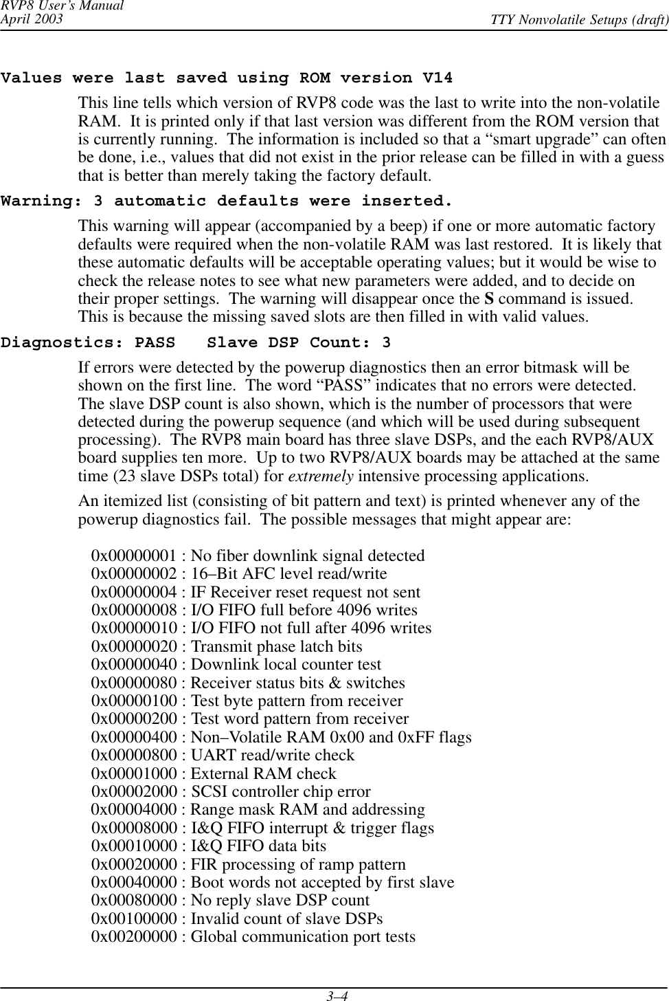 RVP8 User’s ManualApril 2003 TTY Nonvolatile Setups (draft)3–4Values were last saved using ROM version V14This line tells which version of RVP8 code was the last to write into the non-volatileRAM.  It is printed only if that last version was different from the ROM version thatis currently running.  The information is included so that a “smart upgrade” can oftenbe done, i.e., values that did not exist in the prior release can be filled in with a guessthat is better than merely taking the factory default.Warning: 3 automatic defaults were inserted.This warning will appear (accompanied by a beep) if one or more automatic factorydefaults were required when the non-volatile RAM was last restored.  It is likely thatthese automatic defaults will be acceptable operating values; but it would be wise tocheck the release notes to see what new parameters were added, and to decide ontheir proper settings.  The warning will disappear once the S command is issued.This is because the missing saved slots are then filled in with valid values.Diagnostics: PASS   Slave DSP Count: 3If errors were detected by the powerup diagnostics then an error bitmask will beshown on the first line.  The word “PASS” indicates that no errors were detected.The slave DSP count is also shown, which is the number of processors that weredetected during the powerup sequence (and which will be used during subsequentprocessing).  The RVP8 main board has three slave DSPs, and the each RVP8/AUXboard supplies ten more.  Up to two RVP8/AUX boards may be attached at the sametime (23 slave DSPs total) for extremely intensive processing applications.An itemized list (consisting of bit pattern and text) is printed whenever any of thepowerup diagnostics fail.  The possible messages that might appear are:   0x00000001 : No fiber downlink signal detected   0x00000002 : 16–Bit AFC level read/write   0x00000004 : IF Receiver reset request not sent   0x00000008 : I/O FIFO full before 4096 writes   0x00000010 : I/O FIFO not full after 4096 writes   0x00000020 : Transmit phase latch bits   0x00000040 : Downlink local counter test   0x00000080 : Receiver status bits &amp; switches   0x00000100 : Test byte pattern from receiver   0x00000200 : Test word pattern from receiver   0x00000400 : Non–Volatile RAM 0x00 and 0xFF flags   0x00000800 : UART read/write check   0x00001000 : External RAM check   0x00002000 : SCSI controller chip error   0x00004000 : Range mask RAM and addressing   0x00008000 : I&amp;Q FIFO interrupt &amp; trigger flags   0x00010000 : I&amp;Q FIFO data bits   0x00020000 : FIR processing of ramp pattern   0x00040000 : Boot words not accepted by first slave   0x00080000 : No reply slave DSP count   0x00100000 : Invalid count of slave DSPs   0x00200000 : Global communication port tests