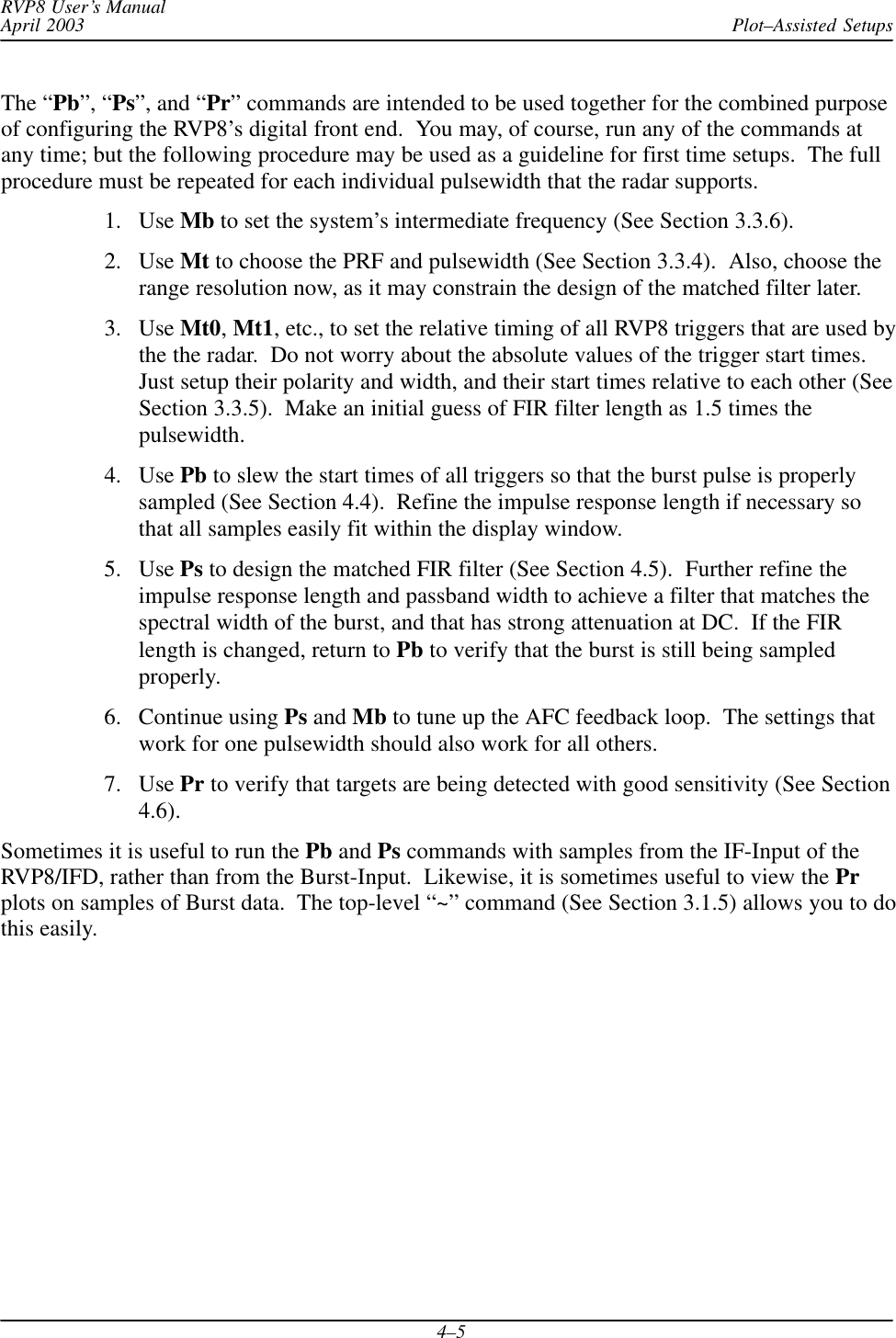 Plot–Assisted SetupsRVP8 User’s ManualApril 20034–5The “Pb”, “Ps”, and “Pr” commands are intended to be used together for the combined purposeof configuring the RVP8’s digital front end.  You may, of course, run any of the commands atany time; but the following procedure may be used as a guideline for first time setups.  The fullprocedure must be repeated for each individual pulsewidth that the radar supports.1. Use Mb to set the system’s intermediate frequency (See Section 3.3.6).2. Use Mt to choose the PRF and pulsewidth (See Section 3.3.4).  Also, choose therange resolution now, as it may constrain the design of the matched filter later.3. Use Mt0,Mt1, etc., to set the relative timing of all RVP8 triggers that are used bythe the radar.  Do not worry about the absolute values of the trigger start times.Just setup their polarity and width, and their start times relative to each other (SeeSection 3.3.5).  Make an initial guess of FIR filter length as 1.5 times thepulsewidth.4. Use Pb to slew the start times of all triggers so that the burst pulse is properlysampled (See Section 4.4).  Refine the impulse response length if necessary sothat all samples easily fit within the display window.5. Use Ps to design the matched FIR filter (See Section 4.5).  Further refine theimpulse response length and passband width to achieve a filter that matches thespectral width of the burst, and that has strong attenuation at DC.  If the FIRlength is changed, return to Pb to verify that the burst is still being sampledproperly.6. Continue using Ps and Mb to tune up the AFC feedback loop.  The settings thatwork for one pulsewidth should also work for all others.7. Use Pr to verify that targets are being detected with good sensitivity (See Section4.6).Sometimes it is useful to run the Pb and Ps commands with samples from the IF-Input of theRVP8/IFD, rather than from the Burst-Input.  Likewise, it is sometimes useful to view the Prplots on samples of Burst data.  The top-level “~” command (See Section 3.1.5) allows you to dothis easily.