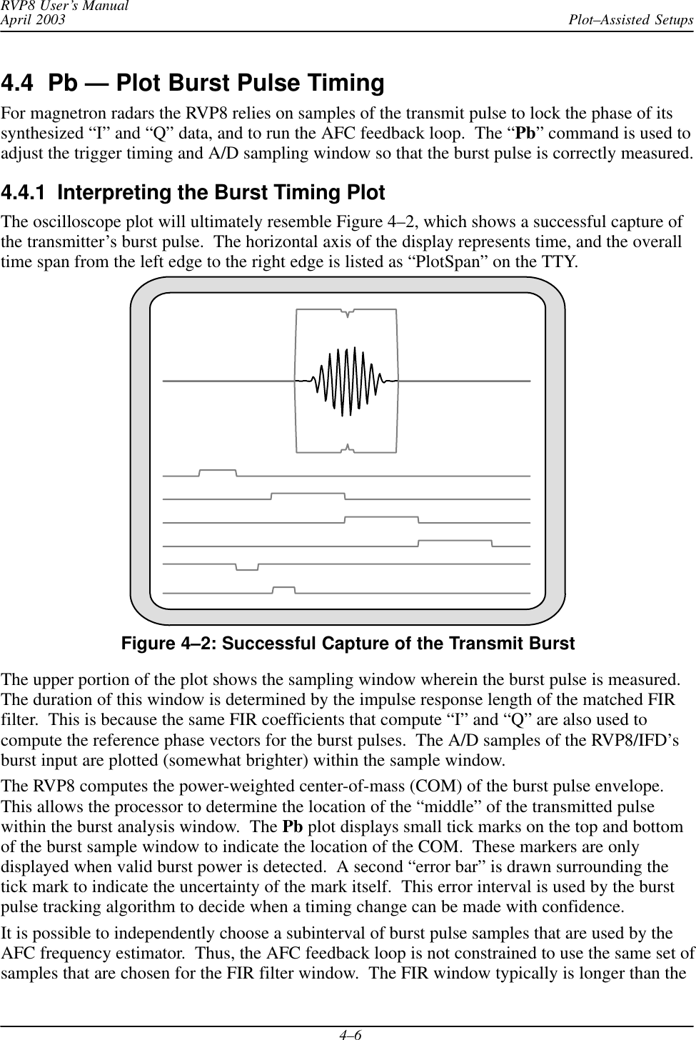 Plot–Assisted SetupsRVP8 User’s ManualApril 20034–64.4  Pb — Plot Burst Pulse TimingFor magnetron radars the RVP8 relies on samples of the transmit pulse to lock the phase of itssynthesized “I” and “Q” data, and to run the AFC feedback loop.  The “Pb” command is used toadjust the trigger timing and A/D sampling window so that the burst pulse is correctly measured.4.4.1  Interpreting the Burst Timing PlotThe oscilloscope plot will ultimately resemble Figure 4–2, which shows a successful capture ofthe transmitter’s burst pulse.  The horizontal axis of the display represents time, and the overalltime span from the left edge to the right edge is listed as “PlotSpan” on the TTY.Figure 4–2: Successful Capture of the Transmit BurstThe upper portion of the plot shows the sampling window wherein the burst pulse is measured.The duration of this window is determined by the impulse response length of the matched FIRfilter.  This is because the same FIR coefficients that compute “I” and “Q” are also used tocompute the reference phase vectors for the burst pulses.  The A/D samples of the RVP8/IFD’sburst input are plotted (somewhat brighter) within the sample window.The RVP8 computes the power-weighted center-of-mass (COM) of the burst pulse envelope.This allows the processor to determine the location of the “middle” of the transmitted pulsewithin the burst analysis window.  The Pb plot displays small tick marks on the top and bottomof the burst sample window to indicate the location of the COM.  These markers are onlydisplayed when valid burst power is detected.  A second “error bar” is drawn surrounding thetick mark to indicate the uncertainty of the mark itself.  This error interval is used by the burstpulse tracking algorithm to decide when a timing change can be made with confidence.It is possible to independently choose a subinterval of burst pulse samples that are used by theAFC frequency estimator.  Thus, the AFC feedback loop is not constrained to use the same set ofsamples that are chosen for the FIR filter window.  The FIR window typically is longer than the