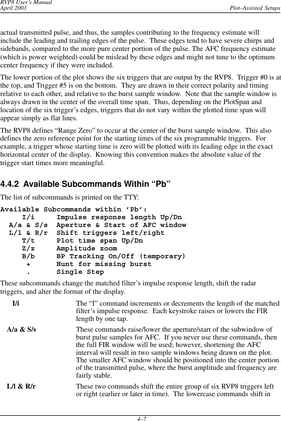 Plot–Assisted SetupsRVP8 User’s ManualApril 20034–7actual transmitted pulse, and thus, the samples contributing to the frequency estimate willinclude the leading and trailing edges of the pulse.  These edges tend to have severe chirps andsidebands, compared to the more pure center portion of the pulse. The AFC frequency estimate(which is power weighted) could be mislead by these edges and might not tune to the optimumcenter frequency if they were included.The lower portion of the plot shows the six triggers that are output by the RVP8.  Trigger #0 is atthe top, and Trigger #5 is on the bottom.  They are drawn in their correct polarity and timingrelative to each other, and relative to the burst sample window.  Note that the sample window isalways drawn in the center of the overall time span.  Thus, depending on the PlotSpan andlocation of the six trigger’s edges, triggers that do not vary within the plotted time span willappear simply as flat lines.The RVP8 defines “Range Zero” to occur at the center of the burst sample window.  This alsodefines the zero reference point for the starting times of the six programmable triggers.  Forexample, a trigger whose starting time is zero will be plotted with its leading edge in the exacthorizontal center of the display.  Knowing this convention makes the absolute value of thetrigger start times more meaningful.4.4.2  Available Subcommands Within “Pb”The list of subcommands is printed on the TTY:Available Subcommands within ’Pb’:     I/i     Impulse response length Up/Dn  A/a &amp; S/s  Aperture &amp; Start of AFC window  L/l &amp; R/r  Shift triggers left/right     T/t     Plot time span Up/Dn     Z/z     Amplitude zoom     B/b     BP Tracking On/Off (temporary)      +      Hunt for missing burst      .      Single StepThese subcommands change the matched filter’s impulse response length, shift the radartriggers, and alter the format of the display.   I/i The “I” command increments or decrements the length of the matchedfilter’s impulse response.  Each keystroke raises or lowers the FIRlength by one tap.A/a &amp; S/s These commands raise/lower the aperture/start of the subwindow ofburst pulse samples for AFC.  If you never use these commands, thenthe full FIR window will be used; however, shortening the AFCinterval will result in two sample windows being drawn on the plot.The smaller AFC window should be positioned into the center portionof the transmitted pulse, where the burst amplitude and frequency arefairly stable.L/l &amp; R/r These two commands shift the entire group of six RVP8 triggers leftor right (earlier or later in time).  The lowercase commands shift in