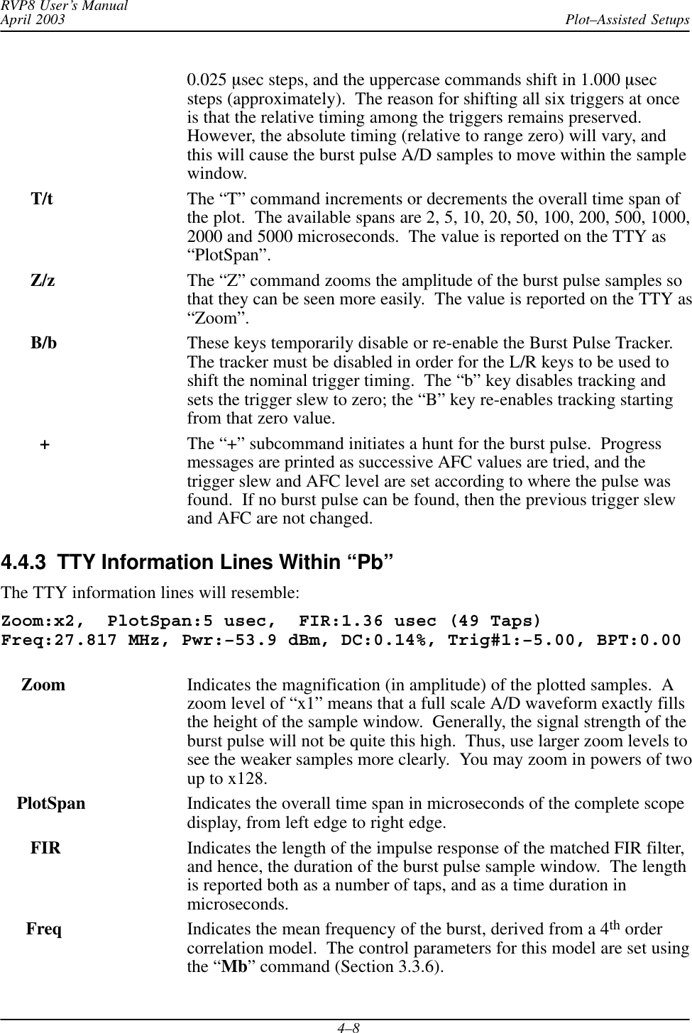 Plot–Assisted SetupsRVP8 User’s ManualApril 20034–80.025 msec steps, and the uppercase commands shift in 1.000 msecsteps (approximately).  The reason for shifting all six triggers at onceis that the relative timing among the triggers remains preserved.However, the absolute timing (relative to range zero) will vary, andthis will cause the burst pulse A/D samples to move within the samplewindow.   T/t The “T” command increments or decrements the overall time span ofthe plot.  The available spans are 2, 5, 10, 20, 50, 100, 200, 500, 1000,2000 and 5000 microseconds.  The value is reported on the TTY as“PlotSpan”.  Z/z The “Z” command zooms the amplitude of the burst pulse samples sothat they can be seen more easily.  The value is reported on the TTY as“Zoom”.B/b These keys temporarily disable or re-enable the Burst Pulse Tracker.The tracker must be disabled in order for the L/R keys to be used toshift the nominal trigger timing.  The “b” key disables tracking andsets the trigger slew to zero; the “B” key re-enables tracking startingfrom that zero value.+The “+” subcommand initiates a hunt for the burst pulse.  Progressmessages are printed as successive AFC values are tried, and thetrigger slew and AFC level are set according to where the pulse wasfound.  If no burst pulse can be found, then the previous trigger slewand AFC are not changed.4.4.3  TTY Information Lines Within “Pb”The TTY information lines will resemble:Zoom:x2,  PlotSpan:5 usec,  FIR:1.36 usec (49 Taps)Freq:27.817 MHz, Pwr:–53.9 dBm, DC:0.14%, Trig#1:–5.00, BPT:0.00 Zoom Indicates the magnification (in amplitude) of the plotted samples.  Azoom level of “x1” means that a full scale A/D waveform exactly fillsthe height of the sample window.  Generally, the signal strength of theburst pulse will not be quite this high.  Thus, use larger zoom levels tosee the weaker samples more clearly.  You may zoom in powers of twoup to x128.PlotSpan Indicates the overall time span in microseconds of the complete scopedisplay, from left edge to right edge.   FIR Indicates the length of the impulse response of the matched FIR filter,and hence, the duration of the burst pulse sample window.  The lengthis reported both as a number of taps, and as a time duration inmicroseconds.  Freq Indicates the mean frequency of the burst, derived from a 4th ordercorrelation model.  The control parameters for this model are set usingthe “Mb” command (Section 3.3.6).
