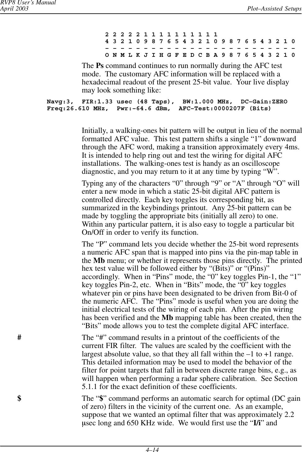 Plot–Assisted SetupsRVP8 User’s ManualApril 20034–14               2 2 2 2 2 1 1 1 1 1 1 1 1 1 1               4 3 2 1 0 9 8 7 6 5 4 3 2 1 0 9 8 7 6 5 4 3 2 1 0               – – – – – – – – – – – – – – – – – – – – – – – – –               O N M L K J I H G F E D C B A 9 8 7 6 5 4 3 2 1 0The Ps command continues to run normally during the AFC testmode.  The customary AFC information will be replaced with ahexadecimal readout of the present 25-bit value.  Your live displaymay look something like:Navg:3,  FIR:1.33 usec (48 Taps),  BW:1.000 MHz,  DC–Gain:ZEROFreq:26.610 MHz,  Pwr:–64.6 dBm,  AFC–Test:0000207F (Bits)Initially, a walking-ones bit pattern will be output in lieu of the normalformatted AFC value.  This test pattern shifts a single “1” downwardthrough the AFC word, making a transition approximately every 4ms.It is intended to help ring out and test the wiring for digital AFCinstallations.  The walking-ones test is handy as an oscilloscopediagnostic, and you may return to it at any time by typing “W”.Typing any of the characters “0” through “9” or “A” through “O” willenter a new mode in which a static 25-bit digital AFC pattern iscontrolled directly.  Each key toggles its corresponding bit, assummarized in the keybindings printout.  Any 25-bit pattern can bemade by toggling the appropriate bits (initially all zero) to one.Within any particular pattern, it is also easy to toggle a particular bitOn/Off in order to verify its function.The “P” command lets you decide whether the 25-bit word representsa numeric AFC span that is mapped into pins via the pin-map table inthe Mb menu; or whether it represents those pins directly.  The printedhex test value will be followed either by “(Bits)” or “(Pins)”accordingly.  When in “Pins” mode, the “0” key toggles Pin-1, the “1”key toggles Pin-2, etc.  When in “Bits” mode, the “0” key toggleswhatever pin or pins have been designated to be driven from Bit-0 ofthe numeric AFC.  The “Pins” mode is useful when you are doing theinitial electrical tests of the wiring of each pin.  After the pin wiringhas been verified and the Mb mapping table has been created, then the“Bits” mode allows you to test the complete digital AFC interface.#The “#” command results in a printout of the coefficients of thecurrent FIR filter.  The values are scaled by the coefficient with thelargest absolute value, so that they all fall within the –1 to +1 range.This detailed information may be used to model the behavior of thefilter for point targets that fall in between discrete range bins, e.g., aswill happen when performing a radar sphere calibration.  See Section5.1.1 for the exact definition of these coefficients.$The “$” command performs an automatic search for optimal (DC gainof zero) filters in the vicinity of the current one.  As an example,suppose that we wanted an optimal filter that was approximately 2.2msec long and 650 KHz wide.  We would first use the “I/i” and
