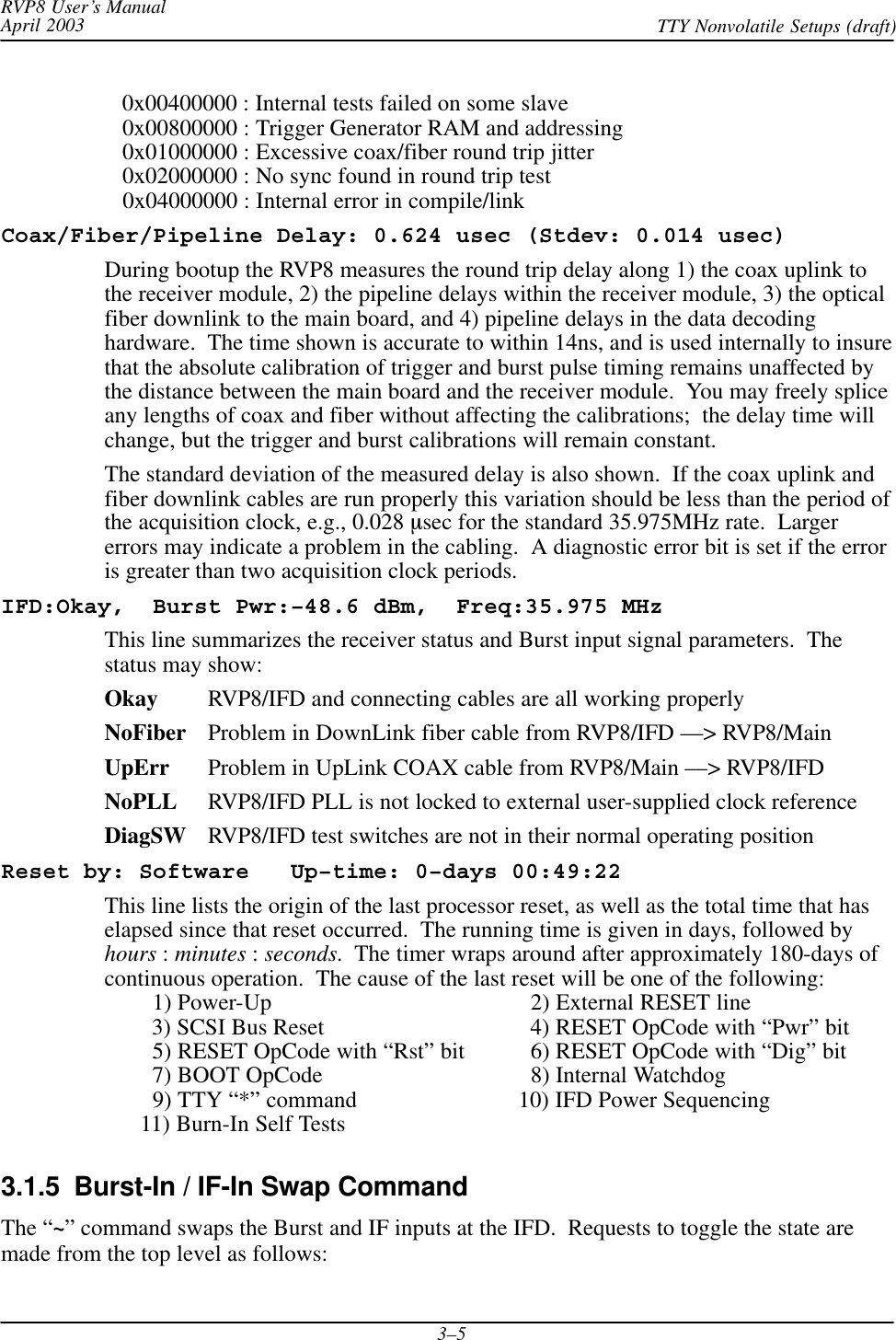 RVP8 User’s ManualApril 2003 TTY Nonvolatile Setups (draft)3–5   0x00400000 : Internal tests failed on some slave   0x00800000 : Trigger Generator RAM and addressing   0x01000000 : Excessive coax/fiber round trip jitter   0x02000000 : No sync found in round trip test   0x04000000 : Internal error in compile/linkCoax/Fiber/Pipeline Delay: 0.624 usec (Stdev: 0.014 usec)During bootup the RVP8 measures the round trip delay along 1) the coax uplink tothe receiver module, 2) the pipeline delays within the receiver module, 3) the opticalfiber downlink to the main board, and 4) pipeline delays in the data decodinghardware.  The time shown is accurate to within 14ns, and is used internally to insurethat the absolute calibration of trigger and burst pulse timing remains unaffected bythe distance between the main board and the receiver module.  You may freely spliceany lengths of coax and fiber without affecting the calibrations;  the delay time willchange, but the trigger and burst calibrations will remain constant.The standard deviation of the measured delay is also shown.  If the coax uplink andfiber downlink cables are run properly this variation should be less than the period ofthe acquisition clock, e.g., 0.028 msec for the standard 35.975MHz rate.  Largererrors may indicate a problem in the cabling.  A diagnostic error bit is set if the erroris greater than two acquisition clock periods.IFD:Okay,  Burst Pwr:–48.6 dBm,  Freq:35.975 MHzThis line summarizes the receiver status and Burst input signal parameters.  Thestatus may show:Okay RVP8/IFD and connecting cables are all working properlyNoFiber Problem in DownLink fiber cable from RVP8/IFD ––&gt; RVP8/MainUpErr Problem in UpLink COAX cable from RVP8/Main ––&gt; RVP8/IFDNoPLL RVP8/IFD PLL is not locked to external user-supplied clock referenceDiagSW RVP8/IFD test switches are not in their normal operating positionReset by: Software   Up–time: 0–days 00:49:22This line lists the origin of the last processor reset, as well as the total time that haselapsed since that reset occurred.  The running time is given in days, followed byhours : minutes : seconds.  The timer wraps around after approximately 180-days ofcontinuous operation.  The cause of the last reset will be one of the following:        1) Power-Up   2) External RESET line        3) SCSI Bus Reset   4) RESET OpCode with “Pwr” bit        5) RESET OpCode with “Rst” bit   6) RESET OpCode with “Dig” bit        7) BOOT OpCode   8) Internal Watchdog        9) TTY “*” command 10) IFD Power Sequencing      11) Burn-In Self Tests3.1.5  Burst-In / IF-In Swap CommandThe “~” command swaps the Burst and IF inputs at the IFD.  Requests to toggle the state aremade from the top level as follows: