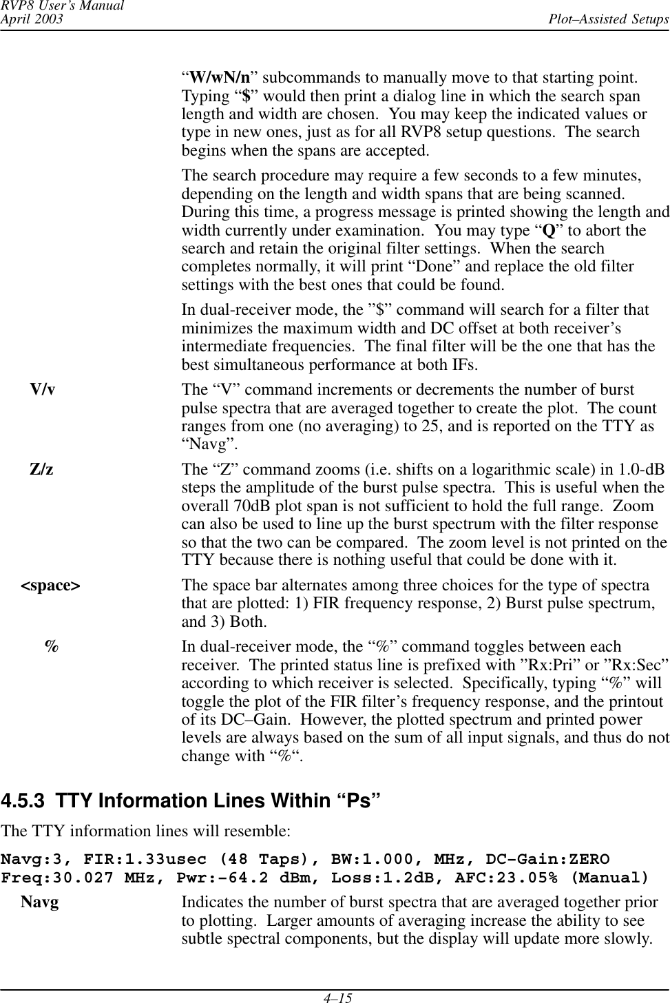 Plot–Assisted SetupsRVP8 User’s ManualApril 20034–15“W/wN/n” subcommands to manually move to that starting point.Typing “$” would then print a dialog line in which the search spanlength and width are chosen.  You may keep the indicated values ortype in new ones, just as for all RVP8 setup questions.  The searchbegins when the spans are accepted.The search procedure may require a few seconds to a few minutes,depending on the length and width spans that are being scanned.During this time, a progress message is printed showing the length andwidth currently under examination.  You may type “Q” to abort thesearch and retain the original filter settings.  When the searchcompletes normally, it will print “Done” and replace the old filtersettings with the best ones that could be found.In dual-receiver mode, the ”$” command will search for a filter thatminimizes the maximum width and DC offset at both receiver’sintermediate frequencies.  The final filter will be the one that has thebest simultaneous performance at both IFs.   V/v The “V” command increments or decrements the number of burstpulse spectra that are averaged together to create the plot.  The countranges from one (no averaging) to 25, and is reported on the TTY as“Navg”.   Z/z The “Z” command zooms (i.e. shifts on a logarithmic scale) in 1.0-dBsteps the amplitude of the burst pulse spectra.  This is useful when theoverall 70dB plot span is not sufficient to hold the full range.  Zoomcan also be used to line up the burst spectrum with the filter responseso that the two can be compared.  The zoom level is not printed on theTTY because there is nothing useful that could be done with it. &lt;space&gt; The space bar alternates among three choices for the type of spectrathat are plotted: 1) FIR frequency response, 2) Burst pulse spectrum,and 3) Both.%In dual-receiver mode, the “%” command toggles between eachreceiver.  The printed status line is prefixed with ”Rx:Pri” or ”Rx:Sec”according to which receiver is selected.  Specifically, typing “%” willtoggle the plot of the FIR filter’s frequency response, and the printoutof its DC–Gain.  However, the plotted spectrum and printed powerlevels are always based on the sum of all input signals, and thus do notchange with “%“.4.5.3  TTY Information Lines Within “Ps”The TTY information lines will resemble:Navg:3, FIR:1.33usec (48 Taps), BW:1.000, MHz, DC–Gain:ZEROFreq:30.027 MHz, Pwr:–64.2 dBm, Loss:1.2dB, AFC:23.05% (Manual) Navg Indicates the number of burst spectra that are averaged together priorto plotting.  Larger amounts of averaging increase the ability to seesubtle spectral components, but the display will update more slowly.
