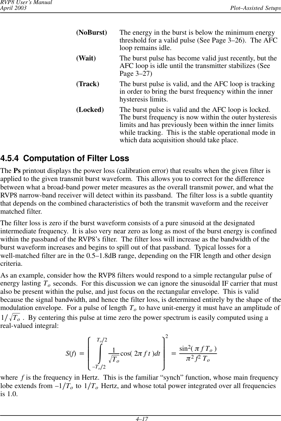 Plot–Assisted SetupsRVP8 User’s ManualApril 20034–17(NoBurst) The energy in the burst is below the minimum energythreshold for a valid pulse (See Page 3–26).  The AFCloop remains idle.(Wait) The burst pulse has become valid just recently, but theAFC loop is idle until the transmitter stabilizes (SeePage 3–27)(Track) The burst pulse is valid, and the AFC loop is trackingin order to bring the burst frequency within the innerhysteresis limits.(Locked) The burst pulse is valid and the AFC loop is locked.The burst frequency is now within the outer hysteresislimits and has previously been within the inner limitswhile tracking.  This is the stable operational mode inwhich data acquisition should take place.4.5.4  Computation of Filter LossThe Ps printout displays the power loss (calibration error) that results when the given filter isapplied to the given transmit burst waveform.  This allows you to correct for the differencebetween what a broad-band power meter measures as the overall transmit power, and what theRVP8 narrow-band receiver will detect within its passband.  The filter loss is a subtle quantitythat depends on the combined characteristics of both the transmit waveform and the receivermatched filter.The filter loss is zero if the burst waveform consists of a pure sinusoid at the designatedintermediate frequency.  It is also very near zero as long as most of the burst energy is confinedwithin the passband of the RVP8’s filter.  The filter loss will increase as the bandwidth of theburst waveform increases and begins to spill out of that passband.  Typical losses for awell-matched filter are in the 0.5–1.8dB range, depending on the FIR length and other designcriteria.As an example, consider how the RVP8 filters would respond to a simple rectangular pulse ofenergy lasting To seconds.  For this discussion we can ignore the sinusoidal IF carrier that mustalso be present within the pulse, and just focus on the rectangular envelope.  This is validbecause the signal bandwidth, and hence the filter loss, is determined entirely by the shape of themodulation envelope.  For a pulse of length To to have unit-energy it must have an amplitude of1ńToǸ .  By centering this pulse at time zero the power spectrum is easily computed using areal-valued integral:S(f)+ȧȧȡȢŕToń2–Toń21ToǸcos( 2pft)dt ȧȧȣȤ2+sin2(pfTo)p2f2Towhere f is the frequency in Hertz.  This is the familiar “synch” function, whose main frequencylobe extends from –1ńTo to 1ńTo Hertz, and whose total power integrated over all frequenciesis 1.0.