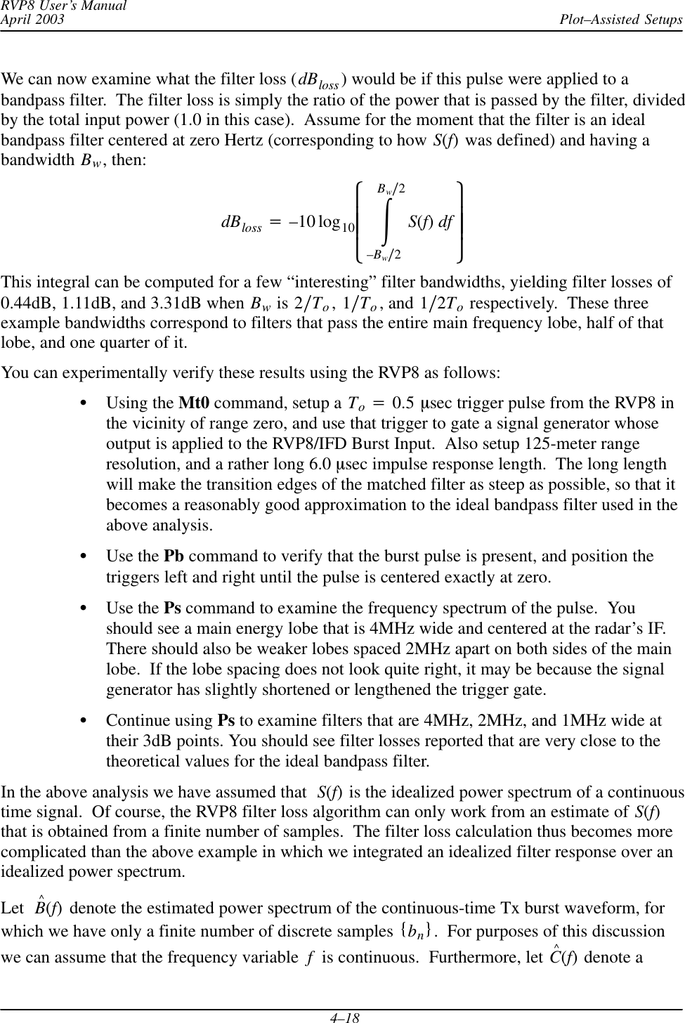 Plot–Assisted SetupsRVP8 User’s ManualApril 20034–18We can now examine what the filter loss (dBloss ) would be if this pulse were applied to abandpass filter.  The filter loss is simply the ratio of the power that is passed by the filter, dividedby the total input power (1.0 in this case).  Assume for the moment that the filter is an idealbandpass filter centered at zero Hertz (corresponding to how S(f) was defined) and having abandwidth Bw, then:dBloss +–10 log10ȧȧȡȢŕBwń2–Bwń2S(f)df ȧȧȣȤThis integral can be computed for a few “interesting” filter bandwidths, yielding filter losses of0.44dB, 1.11dB, and 3.31dB when Bw is 2ńTo, 1ńTo, and 1ń2To respectively.  These threeexample bandwidths correspond to filters that pass the entire main frequency lobe, half of thatlobe, and one quarter of it.You can experimentally verify these results using the RVP8 as follows:SUsing the Mt0 command, setup a To+0.5 msec trigger pulse from the RVP8 inthe vicinity of range zero, and use that trigger to gate a signal generator whoseoutput is applied to the RVP8/IFD Burst Input.  Also setup 125-meter rangeresolution, and a rather long 6.0 msec impulse response length.  The long lengthwill make the transition edges of the matched filter as steep as possible, so that itbecomes a reasonably good approximation to the ideal bandpass filter used in theabove analysis.SUse the Pb command to verify that the burst pulse is present, and position thetriggers left and right until the pulse is centered exactly at zero.SUse the Ps command to examine the frequency spectrum of the pulse.  Youshould see a main energy lobe that is 4MHz wide and centered at the radar’s IF.There should also be weaker lobes spaced 2MHz apart on both sides of the mainlobe.  If the lobe spacing does not look quite right, it may be because the signalgenerator has slightly shortened or lengthened the trigger gate.SContinue using Ps to examine filters that are 4MHz, 2MHz, and 1MHz wide attheir 3dB points. You should see filter losses reported that are very close to thetheoretical values for the ideal bandpass filter.In the above analysis we have assumed that S(f) is the idealized power spectrum of a continuoustime signal.  Of course, the RVP8 filter loss algorithm can only work from an estimate of S(f)that is obtained from a finite number of samples.  The filter loss calculation thus becomes morecomplicated than the above example in which we integrated an idealized filter response over anidealized power spectrum.Let B^(f) denote the estimated power spectrum of the continuous-time Tx burst waveform, forwhich we have only a finite number of discrete samples {bn}.  For purposes of this discussionwe can assume that the frequency variable f  is continuous.  Furthermore, let C^(f) denote a