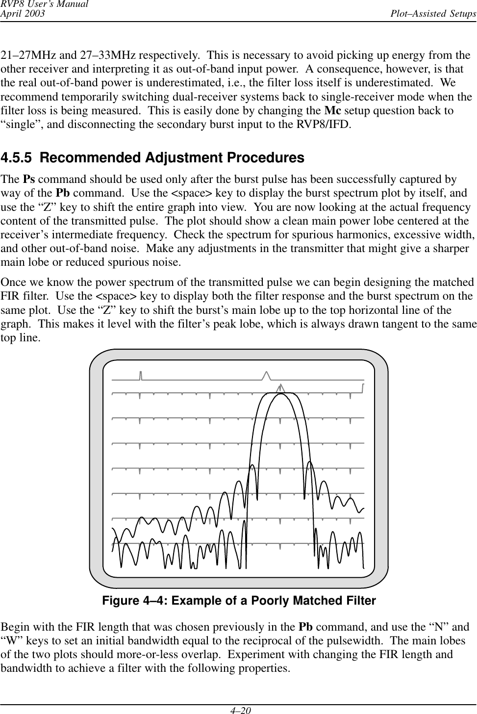 Plot–Assisted SetupsRVP8 User’s ManualApril 20034–2021–27MHz and 27–33MHz respectively.  This is necessary to avoid picking up energy from theother receiver and interpreting it as out-of-band input power.  A consequence, however, is thatthe real out-of-band power is underestimated, i.e., the filter loss itself is underestimated.  Werecommend temporarily switching dual-receiver systems back to single-receiver mode when thefilter loss is being measured.  This is easily done by changing the Mc setup question back to“single”, and disconnecting the secondary burst input to the RVP8/IFD.4.5.5  Recommended Adjustment ProceduresThe Ps command should be used only after the burst pulse has been successfully captured byway of the Pb command.  Use the &lt;space&gt; key to display the burst spectrum plot by itself, anduse the “Z” key to shift the entire graph into view.  You are now looking at the actual frequencycontent of the transmitted pulse.  The plot should show a clean main power lobe centered at thereceiver’s intermediate frequency.  Check the spectrum for spurious harmonics, excessive width,and other out-of-band noise.  Make any adjustments in the transmitter that might give a sharpermain lobe or reduced spurious noise.Once we know the power spectrum of the transmitted pulse we can begin designing the matchedFIR filter.  Use the &lt;space&gt; key to display both the filter response and the burst spectrum on thesame plot.  Use the “Z” key to shift the burst’s main lobe up to the top horizontal line of thegraph.  This makes it level with the filter’s peak lobe, which is always drawn tangent to the sametop line.Figure 4–4: Example of a Poorly Matched FilterBegin with the FIR length that was chosen previously in the Pb command, and use the “N” and“W” keys to set an initial bandwidth equal to the reciprocal of the pulsewidth.  The main lobesof the two plots should more-or-less overlap.  Experiment with changing the FIR length andbandwidth to achieve a filter with the following properties.