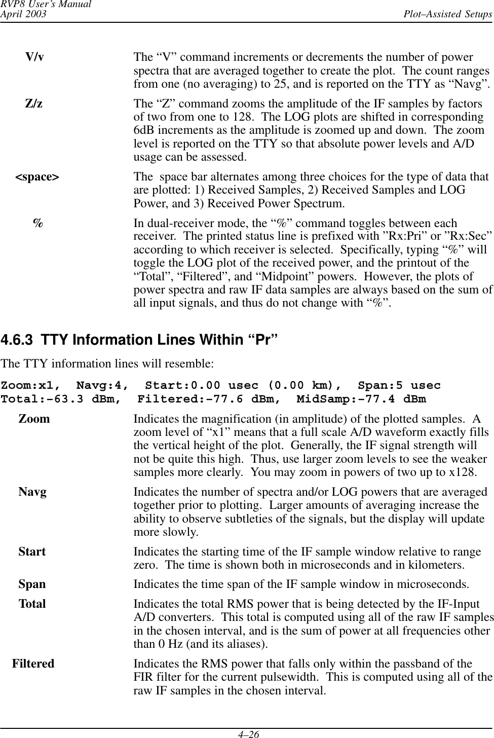 Plot–Assisted SetupsRVP8 User’s ManualApril 20034–26    V/v The “V” command increments or decrements the number of powerspectra that are averaged together to create the plot.  The count rangesfrom one (no averaging) to 25, and is reported on the TTY as “Navg”.    Z/z The “Z” command zooms the amplitude of the IF samples by factorsof two from one to 128.  The LOG plots are shifted in corresponding6dB increments as the amplitude is zoomed up and down.  The zoomlevel is reported on the TTY so that absolute power levels and A/Dusage can be assessed. &lt;space&gt; The  space bar alternates among three choices for the type of data thatare plotted: 1) Received Samples, 2) Received Samples and LOGPower, and 3) Received Power Spectrum.%In dual-receiver mode, the “%” command toggles between eachreceiver.  The printed status line is prefixed with ”Rx:Pri” or ”Rx:Sec”according to which receiver is selected.  Specifically, typing “%” willtoggle the LOG plot of the received power, and the printout of the“Total”, “Filtered”, and “Midpoint” powers.  However, the plots ofpower spectra and raw IF data samples are always based on the sum ofall input signals, and thus do not change with “%”.4.6.3  TTY Information Lines Within “Pr”The TTY information lines will resemble:Zoom:x1,  Navg:4,  Start:0.00 usec (0.00 km),  Span:5 usecTotal:–63.3 dBm,  Filtered:–77.6 dBm,  MidSamp:–77.4 dBm  Zoom Indicates the magnification (in amplitude) of the plotted samples.  Azoom level of “x1” means that a full scale A/D waveform exactly fillsthe vertical height of the plot.  Generally, the IF signal strength willnot be quite this high.  Thus, use larger zoom levels to see the weakersamples more clearly.  You may zoom in powers of two up to x128.  Navg Indicates the number of spectra and/or LOG powers that are averagedtogether prior to plotting.  Larger amounts of averaging increase theability to observe subtleties of the signals, but the display will updatemore slowly.Start Indicates the starting time of the IF sample window relative to rangezero.  The time is shown both in microseconds and in kilometers.Span Indicates the time span of the IF sample window in microseconds.Total Indicates the total RMS power that is being detected by the IF-InputA/D converters.  This total is computed using all of the raw IF samplesin the chosen interval, and is the sum of power at all frequencies otherthan 0 Hz (and its aliases).Filtered Indicates the RMS power that falls only within the passband of theFIR filter for the current pulsewidth.  This is computed using all of theraw IF samples in the chosen interval.